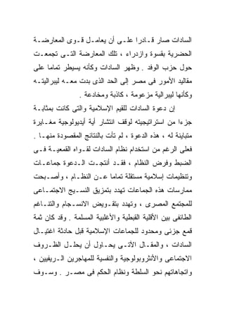 ‫ﺍﻟﺴﺎﺩﺍﺕ ﺼﺎﺭ ﻗـﺎﺩﺭﺍ ﻋﻠـﻰ ﺃﻥ ﻴﻌﺎﻤـل ﻗـﻭﻯ ﺍﻟﻤﻌﺎﺭﻀـﺔ‬
                              ‫ﹰ‬
‫ﺍﻟﺤﻀﺭﻴﺔ ﺒﻘﺴﻭﺓ ﻭﺍﺯﺩﺭﺍﺀ ، ﺘﻠﻙ ﺍﻟﻤﻌﺎﺭﻀﺔ ﺍﻟﺘـﻰ ﺘﺠﻤﻌـﺕ‬
‫ﺤﻭل ﺤﺯﺏ ﺍﻟﻭﻓﺩ . ﻭﻅﻬﺭ ﺍﻟﺴﺎﺩﺍﺕ ﻭﻜﺄﻨﻪ ﻴﺴﻴﻁﺭ ﺘﻤﺎﻤﺎ ﻋﻠﻰ‬
    ‫ﹰ‬
‫ﻤﻘﺎﻟﻴﺩ ﺍﻷﻤﻭﺭ ﻓﻰ ﻤﺼﺭ ﺇﻟﻰ ﺍﻟﺤﺩ ﺍﻟﺫﻯ ﺒﺩﺕ ﻤﻌـﻪ ﻟﻴﺒﺭﺍﻟﻴﺘـﻪ‬
                ‫ﻭﻜﺄﻨﻬﺎ ﻟﻴﺒﺭﺍﻟﻴﺔ ﻤﺯﻋﻭﻤﺔ ، ﻜﺎﺫﺒﺔ ﻭﻤﺨﺎﺩﻋﺔ .‬
‫ﺇﻥ ﺩﻋﻭﺓ ﺍﻟﺴﺎﺩﺍﺕ ﻟﻠﻘﻴﻡ ﺍﻹﺴﻼﻤﻴﺔ ﻭﺍﻟﺘﻰ ﻜﺎﻨﺕ ﺒﻤﺜﺎﺒـﺔ‬
‫ﺠﺯﺀﺍ ﻤﻥ ﺍﺴﺘﺭﺍﺘﻴﺠﻴﺘﻪ ﻟﻭﻗﻑ ﺍﻨﺘﺸﺎﺭ ﺃﻴﺔ ﺃﻴﺩﻴﻭﻟﻭﺠﻴﺔ ﻤﻐـﺎﻴﺭﺓ‬
                                                  ‫ﹰ‬
‫ﻤﺘﺒﺎﻴﻨﺔ ﻟﻪ ، ﻫﺫﻩ ﺍﻟﺩﻋﻭﺓ ، ﻟﻡ ﺘﺄﺕ ﺒﺎﻟﻨﺘﺎﺌﺞ ﺍﻟﻤﻘﺼﻭﺩﺓ ﻤﻨﻬـﺎ .‬
‫ﻓﻌﻠﻰ ﺍﻟﺭﻏﻡ ﻤﻥ ﺍﺴﺘﺨﺩﺍﻡ ﻨﻅﺎﻡ ﺍﻟﺴﺎﺩﺍﺕ ﻟﻘـﻭﺍﻩ ﺍﻟﻘﻤﻌﻴـﺔ ﻓـﻰ‬
‫ﺍﻟﻀﺒﻁ ﻭﻓﺭﺽ ﺍﻟﻨﻅﺎﻡ ، ﻓﻘـﺩ ﺃﻨﺘﺠـﺕ ﺍﻟـﺩﻋﻭﺓ ﺠﻤﺎﻋـﺎﺕ‬
‫ﻭﺘﻨﻅﻴﻤﺎﺕ ﺇﺴﻼﻤﻴﺔ ﻤﺴﺘﻘﻠﺔ ﺘﻤﺎﻤﺎ ﻋـﻥ ﺍﻟﻨﻅـﺎﻡ ، ﻭﺃﺼـﺒﺤﺕ‬
                      ‫ﹰ‬
‫ﻤﻤﺎﺭﺴﺎﺕ ﻫﺫﻩ ﺍﻟﺠﻤﺎﻋﺎﺕ ﺘﻬﺩﺩ ﺒﺘﻤﺯﻴﻕ ﺍﻟﻨﺴـﻴﺞ ﺍﻻﺠﺘﻤـﺎﻋﻰ‬
‫ﻟﻠﻤﺠﺘﻤﻊ ﺍﻟﻤﺼﺭﻯ ، ﻭﺘﻬﺩﺩ ﺒﺘﻘـﻭﻴﺽ ﺍﻻﻨﺴـﺠﺎﻡ ﻭﺍﻟﺘﻨـﺎﻏﻡ‬
‫ﺍﻟﻁﺎﺌﻔﻰ ﺒﻴﻥ ﺍﻷﻗﻠﻴﺔ ﺍﻟﻘﺒﻁﻴﺔ ﻭﺍﻷﻏﻠﺒﻴﺔ ﺍﻟﻤﺴﻠﻤﺔ . ﻭﻗﺩ ﻜﺎﻥ ﺜﻤﺔ‬
‫ﻗﻤﻊ ﺠﺯﺌﻰ ﻭﻤﺤﺩﻭﺩ ﻟﻠﺠﻤﺎﻋﺎﺕ ﺍﻹﺴﻼﻤﻴﺔ ﻗﺒل ﺤﺎﺩﺜﺔ ﺍﻏﺘﻴـﺎل‬
‫ﺍﻟﺴﺎﺩﺍﺕ ، ﻭﺍﻟﻤﻘـﺎل ﺍﻵﺘـﻰ ﻴﺤـﺎﻭل ﺃﻥ ﻴﺤﻠـل ﺍﻟﻅـﺭﻭﻑ‬
‫ﺍﻻﺠﺘﻤﺎﻋﻰ ﻭﺍﻷﻨﺜﺭﻭﺒﻭﻟﻭﺠﻴﺔ ﻭﺍﻟﻨﻔﺴﻴﺔ ﻟﻠﻤﻬﺎﺠﺭﻴﻥ ﺍﻟـﺭﻴﻔﻴﻴﻥ ،‬
‫ﻭﺍﺘﺠﺎﻫﺎﺘﻬﻡ ﻨﺤﻭ ﺍﻟﺴﻠﻁﺔ ﻭﻨﻅﺎﻡ ﺍﻟﺤﻜﻡ ﻓﻰ ﻤﺼـﺭ . ﻭﺴـﻭﻑ‬
 