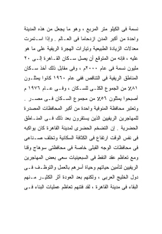 ‫ﻨﺴﻤﺔ ﻓﻰ ﺍﻟﻜﻴﻠﻭ ﻤﺘﺭ ﺍﻟﻤﺭﺒﻊ ، ﻭﻫﻭ ﻤﺎ ﻴﺠﻌل ﻤﻥ ﻫﺫﻩ ﺍﻟﻤﺩﻴﻨﺔ‬
‫ﻭﺍﺤﺩﺓ ﻤﻥ ﺃﻜﺒﺭ ﺍﻟﻤﺩﻥ ﺍﺯﺩﺤﺎﻤﺎ ﻓﻰ ﺍﻟﻌـﺎﻟﻡ . ﻭﺇﺫﺍ ﺍﺴـﺘﻤﺭﺕ‬
                          ‫ﹰ‬
‫ﻤﻌﺩﻻﺕ ﺍﻟﺯﻴﺎﺩﺓ ﺍﻟﻁﺒﻴﻌﻴﺔ ﻭﺘﻴﺎﺭﺍﺕ ﺍﻟﻬﺠﺭﺓ ﺍﻟﺭﻴﻔﻴﺔ ﻋﻠﻰ ﻤﺎ ﻫﻭ‬
‫ﻋﻠﻴﻪ ، ﻓﺈﻨﻪ ﻤﻥ ﺍﻟﻤﺘﻭﻗﻊ ﺃﻥ ﻴﺼل ﺴـﻜﺎﻥ ﺍﻟﻘـﺎﻫﺭﺓ ﺇﻟـﻰ ٠٢‬
‫ﻤﻠﻴﻭﻥ ﻨﺴﻤﺔ ﻓﻰ ﻋﺎﻡ ٠٠٠٢ﻡ ، ﻭﻓﻰ ﻤﻘﺎﺒل ﺫﻟﻙ ﺃﺨﺫ ﺴـﻜﺎﻥ‬
‫ﺍﻟﻤﻨﺎﻁﻕ ﺍﻟﺭﻴﻔﻴﺔ ﻓﻰ ﺍﻟﺘﻨﺎﻗﺹ ﻓﻔﻰ ﻋﺎﻡ ٠٦٩١ ﻜﺎﻨﻭﺍ ﻴﻤﺜﻠـﻭﻥ‬
‫١٨٪ ﻤﻥ ﺍﻟﺠﻤﻭﻉ ﺍﻟﻜﻠـﻰ ﻟﻠﺴـﻜﺎﻥ ، ﻭﻓـﻰ ﻋـﺎﻡ ٦٧٩١ ﻡ‬
‫ﺃﺼﺒﺤﻭﺍ ﻴﻤﺜﻠﻭﻥ ٦٥٪ ﻤﻥ ﻤﺠﻤﻭﻉ ﺍﻟﺴـﻜﺎﻥ ﻓـﻰ ﻤﺼـﺭ .‬
‫ﻭﺘﻌﺘﺒﺭ ﻤﺤﺎﻓﻅﺔ ﺍﻟﻤﻨﻭﻓﻴﺔ ﻭﺍﺤﺩﺓ ﻤﻥ ﺃﻜﺒﺭ ﺍﻟﻤﺤﺎﻓﻅﺎﺕ ﺍﻟﻤﺼﺩﺭﺓ‬
‫ﻟﻠﻤﻬﺎﺠﺭﻴﻥ ﺍﻟﺭﻴﻔﻴﻴﻥ ﺍﻟﺫﻴﻥ ﻴﺴﺘﻘﺭﻭﻥ ﺒﻌﺩ ﺫﻟﻙ ﻓـﻰ ﺍﻟﻤﻨـﺎﻁﻕ‬
‫ﺍﻟﺤﻀﺭﻴﺔ . ﺇﻥ ﺍﻟﺘﻀﺨﻡ ﺍﻟﺤﻀﺭﻯ ﻟﻤﺩﻴﻨﺔ ﺍﻟﻘﺎﻫﺭﺓ ﻜﺎﻥ ﻴﻭﺍﻜﺒﻪ‬
‫ﻓﻰ ﻨﻔﺱ ﺍﻟﻭﻗﺕ ﺍﺭﺘﻔﺎﻉ ﻓﻰ ﺍﻟﻜﺜﺎﻓﺔ ﺍﻟﺴﻜﺎﻨﻴﺔ ﻭﺘﺨﻠﻑ ﺼـﻨﺎﻋﻰ‬
‫ﻓﻰ ﻤﺤﺎﻓﻅﺎﺕ ﺍﻟﻭﺠﻪ ﺍﻟﻘﺒﻠﻰ ﺨﺎﺼﺔ ﻓﻰ ﻤﺤﺎﻓﻅﺘﻰ ﺴﻭﻫﺎﺝ ﻭﻗﻨﺎ‬
‫ﻭﻤﻊ ﺘﻌﺎﻅﻡ ﻋﻘﺩ ﺍﻟﻨﻔﻁ ﻓﻰ ﺍﻟﺴﺒﻌﻴﻨﻴﺎﺕ ﺴﻌﻰ ﺒﻌﺽ ﺍﻟﻤﻬﺎﺠﺭﻴﻥ‬
‫ﺍﻟﺭﻴﻔﻴﻴﻥ ﻟﺘﺄﻤﻴﻥ ﺤﻴﺎﺘﻬﻡ ﻭﺤﻴﺎﺓ ﺃﺴﺭﻫﻡ ﺒﺎﻟﻌﻤل ﻭﺍﻟﺘﻭﻅـﻑ ﻓـﻰ‬
‫ﺩﻭل ﺍﻟﺨﻠﻴﺞ ﺍﻟﻌﺭﺒﻰ ، ﻭﻟﻜﻨﻬﻡ ﺒﻌﺩ ﺍﻟﻌﻭﺩﺓ ﺁﺜﺭ ﺍﻟﻜﺜﻴـﺭ ﻤـﻨﻬﻡ‬
‫ﺍﻟﺒﻘﺎﺀ ﻓﻰ ﻤﺩﻴﻨﺔ ﺍﻟﻘﺎﻫﺭﺓ ، ﻟﻘﺩ ﻓﺘﻨﻬﻡ ﺘﻌﺎﻅﻡ ﻋﻤﻠﻴﺎﺕ ﺍﻟﺒﻨﺎﺀ ﻓـﻰ‬
 