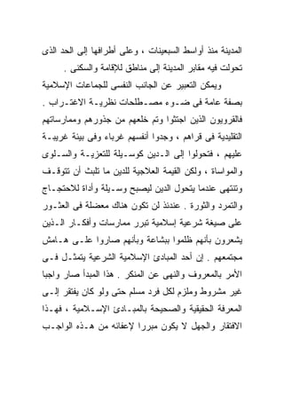 ‫ﺍﻟﻤﺩﻴﻨﺔ ﻤﻨﺫ ﺃﻭﺍﺴﻁ ﺍﻟﺴﺒﻌﻴﻨﺎﺕ ، ﻭﻋﻠﻰ ﺃﻁﺭﺍﻓﻬﺎ ﺇﻟﻰ ﺍﻟﺤﺩ ﺍﻟﺫﻯ‬
      ‫ﺘﺤﻭﻟﺕ ﻓﻴﻪ ﻤﻘﺎﺒﺭ ﺍﻟﻤﺩﻴﻨﺔ ﺇﻟﻰ ﻤﻨﺎﻁﻕ ﻟﻺﻗﺎﻤﺔ ﻭﺍﻟﺴﻜﻨﻰ .‬
‫ﻭﻴﻤﻜﻥ ﺍﻟﺘﻌﺒﻴﺭ ﻋﻥ ﺍﻟﺠﺎﻨﺏ ﺍﻟﻨﻔﺴﻰ ﻟﻠﺠﻤﺎﻋﺎﺕ ﺍﻹﺴﻼﻤﻴﺔ‬
‫ﺒﺼﻔﺔ ﻋﺎﻤﺔ ﻓﻰ ﻀـﻭﺀ ﻤﺼـﻁﻠﺤﺎﺕ ﻨﻅﺭﻴـﺔ ﺍﻻﻏﺘـﺭﺍﺏ .‬
‫ﻓﺎﻟﻘﺭﻭﻴﻭﻥ ﺍﻟﺫﻴﻥ ﺍﺠﺘﺜﻭﺍ ﻭﺘﻡ ﺨﻠﻌﻬﻡ ﻤﻥ ﺠﺫﻭﺭﻫﻡ ﻭﻤﻤﺎﺭﺴﺎﺘﻬﻡ‬
‫ﺍﻟﺘﻘﻠﻴﺩﻴﺔ ﻓﻰ ﻗﺭﺍﻫﻡ ، ﻭﺠﺩﻭﺍ ﺃﻨﻔﺴﻬﻡ ﻏﺭﺒﺎﺀ ﻭﻓﻰ ﺒﻴﺌﺔ ﻏﺭﻴﺒـﺔ‬
‫ﻋﻠﻴﻬﻡ ، ﻓﺘﺤﻭﻟﻭﺍ ﺇﻟﻰ ﺍﻟـﺩﻴﻥ ﻜﻭﺴـﻴﻠﺔ ﻟﻠﺘﻌﺯﻴـﺔ ﻭﺍﻟﺴـﻠﻭﻯ‬
‫ﻭﺍﻟﻤﻭﺍﺴﺎﺓ ، ﻭﻟﻜﻥ ﺍﻟﻘﻴﻤﺔ ﺍﻟﻌﻼﺠﻴﺔ ﻟﻠﺩﻴﻥ ﻤﺎ ﺘﻠﺒﺙ ﺃﻥ ﺘﺘﻭﻗـﻑ‬
‫ﻭﺘﻨﺘﻬﻰ ﻋﻨﺩﻤﺎ ﻴﺘﺤﻭل ﺍﻟﺩﻴﻥ ﻟﻴﺼﺒﺢ ﻭﺴـﻴﻠﺔ ﻭﺃﺩﺍﺓ ﻟﻼﺤﺘﺠـﺎﺝ‬
‫ﻭﺍﻟﺘﻤﺭﺩ ﻭﺍﻟﺜﻭﺭﺓ . ﻋﻨﺩﺌﺫ ﻟﻥ ﺘﻜﻭﻥ ﻫﻨﺎﻙ ﻤﻌﻀﻠﺔ ﻓﻰ ﺍﻟﻌﺜـﻭﺭ‬
‫ﻋﻠﻰ ﺼﻴﻐﺔ ﺸﺭﻋﻴﺔ ﺇﺴﻼﻤﻴﺔ ﺘﺒﺭﺭ ﻤﻤﺎﺭﺴﺎﺕ ﻭﺃﻓﻜـﺎﺭ ﺍﻟـﺫﻴﻥ‬
‫ﻴﺸﻌﺭﻭﻥ ﺒﺄﻨﻬﻡ ﻅﻠﻤﻭﺍ ﺒﺒﺸﺎﻋﺔ ﻭﺒﺄﻨﻬﻡ ﺼﺎﺭﻭﺍ ﻋﻠـﻰ ﻫـﺎﻤﺵ‬
‫ﻤﺠﺘﻤﻌﻬﻡ . ﺇﻥ ﺃﺤﺩ ﺍﻟﻤﺒﺎﺩﺉ ﺍﻹﺴﻼﻤﻴﺔ ﺍﻟﺸﺭﻋﻴﺔ ﻴﺘﻤﺜـل ﻓـﻰ‬
‫ﺍﻷﻤﺭ ﺒﺎﻟﻤﻌﺭﻭﻑ ﻭﺍﻟﻨﻬﻰ ﻋﻥ ﺍﻟﻤﻨﻜﺭ . ﻫﺫﺍ ﺍﻟﻤﺒﺩﺃ ﺼﺎﺭ ﻭﺍﺠﺒﺎ‬
‫ﹰ‬
‫ﻏﻴﺭ ﻤﺸﺭﻭﻁ ﻭﻤﻠﺯﻡ ﻟﻜل ﻓﺭﺩ ﻤﺴﻠﻡ ﺤﺘﻰ ﻭﻟﻭ ﻜﺎﻥ ﻴﻔﺘﻘﺭ ﺇﻟـﻰ‬
‫ﺍﻟﻤﻌﺭﻓﺔ ﺍﻟﺤﻘﻴﻘﻴﺔ ﻭﺍﻟﺼﺤﻴﺤﺔ ﺒﺎﻟﻤﺒـﺎﺩﺉ ﺍﻹﺴـﻼﻤﻴﺔ ، ﻓﻬـﺫﺍ‬
‫ﺍﻻﻓﺘﻘﺎﺭ ﻭﺍﻟﺠﻬل ﻻ ﻴﻜﻭﻥ ﻤﺒﺭﺭﺍ ﻹﻋﻔﺎﺌﻪ ﻤﻥ ﻫـﺫﻩ ﺍﻟﻭﺍﺠـﺏ‬
                       ‫ﹰ‬
 