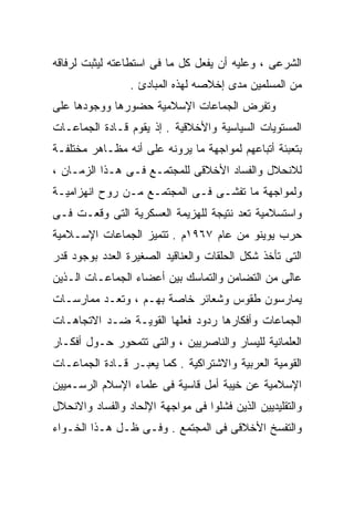 ‫ﺍﻟﺸﺭﻋﻰ ، ﻭﻋﻠﻴﻪ ﺃﻥ ﻴﻔﻌل ﻜل ﻤﺎ ﻓﻰ ﺍﺴﺘﻁﺎﻋﺘﻪ ﻟﻴﺜﺒﺕ ﻟﺭﻓﺎﻗﻪ‬
                 ‫ﻤﻥ ﺍﻟﻤﺴﻠﻤﻴﻥ ﻤﺩﻯ ﺇﺨﻼﺼﻪ ﻟﻬﺫﻩ ﺍﻟﻤﺒﺎﺩﺉ .‬
‫ﻭﺘﻔﺭﺽ ﺍﻟﺠﻤﺎﻋﺎﺕ ﺍﻹﺴﻼﻤﻴﺔ ﺤﻀﻭﺭﻫﺎ ﻭﻭﺠﻭﺩﻫﺎ ﻋﻠﻰ‬
‫ﺍﻟﻤﺴﺘﻭﻴﺎﺕ ﺍﻟﺴﻴﺎﺴﻴﺔ ﻭﺍﻷﺨﻼﻗﻴﺔ . ﺇﺫ ﻴﻘﻭﻡ ﻗـﺎﺩﺓ ﺍﻟﺠﻤﺎﻋـﺎﺕ‬
‫ﺒﺘﻌﺒﺌﺔ ﺃﺘﺒﺎﻋﻬﻡ ﻟﻤﻭﺍﺠﻬﺔ ﻤﺎ ﻴﺭﻭﻨﻪ ﻋﻠﻰ ﺃﻨﻪ ﻤﻅـﺎﻫﺭ ﻤﺨﺘﻠﻔـﺔ‬
‫ﻟﻼﻨﺤﻼل ﻭﺍﻟﻔﺴﺎﺩ ﺍﻷﺨﻼﻗﻰ ﻟﻠﻤﺠﺘﻤـﻊ ﻓـﻰ ﻫـﺫﺍ ﺍﻟﺯﻤـﺎﻥ ،‬
‫ﻭﻟﻤﻭﺍﺠﻬﺔ ﻤﺎ ﺘﻔﺸـﻰ ﻓـﻰ ﺍﻟﻤﺠﺘﻤـﻊ ﻤـﻥ ﺭﻭﺡ ﺍﻨﻬﺯﺍﻤﻴـﺔ‬
‫ﻭﺍﺴﺘﺴﻼﻤﻴﺔ ﺘﻌﺩ ﻨﺘﻴﺠﺔ ﻟﻠﻬﺯﻴﻤﺔ ﺍﻟﻌﺴﻜﺭﻴﺔ ﺍﻟﺘﻰ ﻭﻗﻌـﺕ ﻓـﻰ‬
‫ﺤﺭﺏ ﻴﻭﻴﻨﻭ ﻤﻥ ﻋﺎﻡ ٧٦٩١ﻡ . ﺘﺘﻤﻴﺯ ﺍﻟﺠﻤﺎﻋﺎﺕ ﺍﻹﺴـﻼﻤﻴﺔ‬
‫ﺍﻟﺘﻰ ﺘﺄﺨﺫ ﺸﻜل ﺍﻟﺤﻠﻘﺎﺕ ﻭﺍﻟﻌﻨﺎﻗﻴﺩ ﺍﻟﺼﻐﻴﺭﺓ ﺍﻟﻌﺩﺩ ﺒﻭﺠﻭﺩ ﻗﺩﺭ‬
‫ﻋﺎﻟﻰ ﻤﻥ ﺍﻟﺘﻀﺎﻤﻥ ﻭﺍﻟﺘﻤﺎﺴﻙ ﺒﻴﻥ ﺃﻋﻀﺎﺀ ﺍﻟﺠﻤﺎﻋـﺎﺕ ﺍﻟـﺫﻴﻥ‬
‫ﻴﻤﺎﺭﺴﻭﻥ ﻁﻘﻭﺱ ﻭﺸﻌﺎﺌﺭ ﺨﺎﺼﺔ ﺒﻬـﻡ ، ﻭﺘﻌـﺩ ﻤﻤﺎﺭﺴـﺎﺕ‬
‫ﺍﻟﺠﻤﺎﻋﺎﺕ ﻭﺃﻓﻜﺎﺭﻫﺎ ﺭﺩﻭﺩ ﻓﻌﻠﻬﺎ ﺍﻟﻘﻭﻴـﺔ ﻀـﺩ ﺍﻻﺘﺠﺎﻫـﺎﺕ‬
‫ﺍﻟﻌﻠﻤﺎﻨﻴﺔ ﻟﻠﻴﺴﺎﺭ ﻭﺍﻟﻨﺎﺼﺭﻴﻴﻥ ، ﻭﺍﻟﺘﻰ ﺘﺘﻤﺤﻭﺭ ﺤـﻭل ﺃﻓﻜـﺎﺭ‬
‫ﺍﻟﻘﻭﻤﻴﺔ ﺍﻟﻌﺭﺒﻴﺔ ﻭﺍﻻﺸﺘﺭﺍﻜﻴﺔ . ﻜﻤﺎ ﻴﻌﺒـﺭ ﻗـﺎﺩﺓ ﺍﻟﺠﻤﺎﻋـﺎﺕ‬
‫ﺍﻹﺴﻼﻤﻴﺔ ﻋﻥ ﺨﻴﺒﺔ ﺃﻤل ﻗﺎﺴﻴﺔ ﻓﻰ ﻋﻠﻤﺎﺀ ﺍﻹﺴﻼﻡ ﺍﻟﺭﺴـﻤﻴﻴﻥ‬
‫ﻭﺍﻟﺘﻘﻠﻴﺩﻴﻴﻥ ﺍﻟﺫﻴﻥ ﻓﺸﻠﻭﺍ ﻓﻰ ﻤﻭﺍﺠﻬﺔ ﺍﻹﻟﺤﺎﺩ ﻭﺍﻟﻔﺴﺎﺩ ﻭﺍﻻﻨﺤﻼل‬
‫ﻭﺍﻟﺘﻔﺴﺦ ﺍﻷﺨﻼﻗﻰ ﻓﻰ ﺍﻟﻤﺠﺘﻤﻊ . ﻭﻓـﻰ ﻅـل ﻫـﺫﺍ ﺍﻟﺨـﻭﺍﺀ‬
 