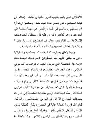 ‫ﺍﻷﺨﻼﻗﻰ ﺍﻟﺫﻯ ﻴﺘﺴﻡ ﺒﻐﻴﺎﺏ ﺍﻟﺩﻭﺭ ﺍﻟﺘﻘﻠﻴﺩﻯ ﻟﻌﻠﻤﺎﺀ ﺍﻹﺴﻼﻡ ﻓﻰ‬
‫ﻗﻴﺎﺩﺓ ﺍﻟﻤﺠﺘﻤﻊ ، ﻓﺈﻥ ﺒﻌﺽ ﻗﺎﺩﺓ ﺍﻟﺠﻤﺎﻋﺎﺕ ﺍﻹﺴﻼﻤﻴﺔ ﺍﺭﺘـﺄﻭﺍ‬
‫ﺃﻥ ﻤﻬﻤﺘﻬﻡ ﻭﺭﺴﺎﻟﺘﻬﻡ ﻓﻰ ﺍﻟﻘﻴﺎﺩﺓ ﻭﺍﻟﺘﻐﻴﺭ ﻫﻰ ﻤﻬﻤﺔ ﻤﻘﺩﺴﺔ ﺇﻟﻰ‬
‫ﺃﺒﻌﺩ ﺤﺩ ، ﻭﻫﻰ ﻜﺎﻟﺩﻴﻥ ﺫﺍﺘﻪ ، ﻭﻋﻠﻴﻪ ﻓﺈﻥ ﻤﺴﺘﻘﺒل ﺍﻟﺠﻤﺎﻋـﺎﺕ‬
‫ﺍﻹﺴﻼﻤﻴﺔ ﻓﻰ ﺍﻟﻘﻴﺎﻡ ﺒﺩﻭﺭ ﻓﻌﺎل ﻓﻰ ﺍﻟﻤﺠﺘﻤﻊ ﺭﻫـﻥ ﺒﺈﺭﺍﺩﺘﻬـﺎ‬
    ‫ﻭﺒﺘﻜﻴﻴﻔﻬﺎ ﻟﻠﻘﻀﺎﻴﺎ ﺍﻟﻤﺫﻫﺒﻴﺔ ﻭﺍﻟﻌﻘﺎﺌﺩﻴﺔ ﻟﻸﻫﺩﺍﻑ ﺍﻟﺴﻴﺎﺴﻴﺔ .‬
‫ﻭﻓﻴﻤﺎ ﻴﺘﻌﻠﻕ ﺒﻤﻤﺎﺭﺴﺎﺕ ﺍﻟﺠﻤﺎﻋﺎﺕ ﺍﻹﺴﻼﻤﻴﺔ ﻭﻓﺎﻋﻠﻴﺎﺘﻬﺎ‬
‫، ﻓﺈﻥ ﻤﺎ ﻴﻁﻠﻕ ﻋﻠﻴﻬﻡ ﺍﺴﻡ ﺍﻟﻤﺘﻁﺭﻓﻴﻥ ﻫـﻡ ﺘﻠـﻙ ﺍﻟﺠﻤﺎﻋـﺎﺕ‬
‫ﺍﻹﺴﻼﻤﻴﺔ ﺍﻟﻤﻨﺎﻀﻠﺔ ﺍﻟﺘﻰ ﺘﺘﻭﺴل ﺍﻟﺠﻬـﺎﺩ ﻜﻭﺍﺠـﺏ ﺃﺼـﻭﻟﻰ‬
‫ﺇﺴﻼﻤﻰ ، ﻫﺫﻩ ﺍﻟﺠﻤﺎﻋﺎﺕ ﺃﺨﺫﺕ ﺘﻌﺭﻑ ﺒﺄﺴﻤﺎﺀ ﻋﺩﻴﺩﺓ ، ﻭﻗـﺩ‬
‫ﺘﻜﻭﻥ ﻫﻰ ﺍﻟﺘﻰ ﺘﺒﻨﺕ ﻫﺫﻩ ﺍﻷﺴﻤﺎﺀ ، ﺃﻭ ﺃﻥ ﺘﻜﻭﻥ ﻫﺫﻩ ﺍﻷﺴﻤﺎﺀ‬
‫ﻗﺩ ﻓﺭﻀﺕ ﻋﻠﻴﻪ ﻤﻥ ﺨﺎﺭﺠﻬﺎ ﻜﺠﻤﺎﻋﺔ ﺍﻟﺘﻜﻔﻴـﺭ ﻭﺍﻟﻬﺠـﺭﺓ ،‬
‫ﻭﺠﻤﺎﻋﺔ ﺍﻟﺠﻬﺎﺩ ﺍﻟﺘﻰ ﺘﻌﺩ ﻤﺴﺌﻭﻟﺔ ﻋﻥ ﻤﺅﺍﻤﺭﺓ ﺍﻏﺘﻴﺎل ﺍﻟﺭﺌﻴﺱ‬
‫ﺍﻟﺴﺎﺩﺍﺕ . ﻫﺫﻩ ﺍﻟﺠﻤﺎﻋﺎﺕ ﺘﺭﺠﻊ ﻋﻘﻴﺩﺘﻬﺎ ﺍﻟﻨﻀﺎﻟﻴﺔ ﺇﻟﻰ ﺘـﺭﺍﺙ‬
‫ﺠﻤﺎﻋﺎﺕ ﺍﻟﺨﻭﺍﺭﺝ ﺍﻷﻭﺍﺌل ﻓﻰ ﺍﻟﺘﺎﺭﻴﺦ ﺍﻹﺴـﻼﻤﻰ ، ﻭﺍﻟـﺫﻴﻥ‬
‫ﻜﺎﻨﻭﺍ ﻗﺩ ﻗﺭﺭﻭﺍ ﺃﺤﻜﺎﻤﹰ ﻏﺎﻴﺔ ﻓﻰ ﺍﻟﺨﻁﻭﺭﺓ ﺒﺸﺄﻥ ﺍﻟﻌﻼﻗﺔ ﺒـﻴﻥ‬
                                 ‫ﺎ‬
‫ﺍﻹﻴﻤﺎﻥ ﺍﻟﺩﺍﺨﻠﻰ ﺍﻟﺒﺎﻁﻨﻰ ﻟﻠﻤﺭﺀ ﻭﺃﻓﻌﺎﻟﻪ ﺍﻟﺨﺎﺭﺠﻴـﺔ ، ﻭﻋﻠـﻰ‬
‫ﺃﺴﺎﺱ ﻀﺭﻭﺭﺓ ﺍﻻﺘﺴﺎﻕ ﺒﻴﻥ ﺍﻟﺒﺎﻁﻥ ﻭﺍﻟﻅﺎﻫﺭ ، ﻭﻜﺫﺍ ﺍﻟﻌﻼﻗـﺔ‬
 