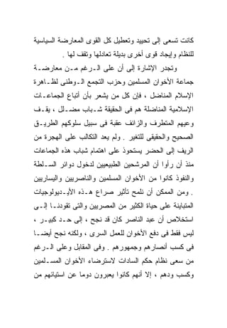 ‫ﻜﺎﻨﺕ ﺘﺴﻌﻰ ﺇﻟﻰ ﺘﺤﻴﻴﺩ ﻭﺘﻌﻁﻴل ﻜل ﺍﻟﻘﻭﻯ ﺍﻟﻤﻌﺎﺭﻀﺔ ﺍﻟﺴﻴﺎﺴﻴﺔ‬
         ‫ﻟﻠﻨﻅﺎﻡ ﻭﺇﻴﺠﺎﺩ ﻗﻭﻯ ﺃﺨﺭﻯ ﺒﺩﻴﻠﺔ ﺘﻌﺎﺩﻟﻬﺎ ﻭﺘﻘﻑ ﻟﻬﺎ .‬
‫ﻭﺘﺠﺩﺭ ﺍﻹﺸﺎﺭﺓ ﺇﻟﻰ ﺃﻥ ﻋﻠﻰ ﺍﻟـﺭﻏﻡ ﻤـﻥ ﻤﻌﺎﺭﻀـﺔ‬
‫ﺠﻤﺎﻋﺔ ﺍﻷﺨﻭﺍﻥ ﺍﻟﻤﺴﻠﻤﻴﻥ ﻭﺤﺯﺏ ﺍﻟﺘﺠﻤﻊ ﺍﻟـﻭﻁﻨﻰ ﻟﻅـﺎﻫﺭﺓ‬
‫ﺍﻹﺴﻼﻡ ﺍﻟﻤﻨﺎﻀل ، ﻓﺈﻥ ﻜل ﻤﻥ ﻴﺸﻌﺭ ﺒﺄﻥ ﺃﺘﺒﺎﻉ ﺍﻟﺠﻤﺎﻋـﺎﺕ‬
‫ﺍﻹﺴﻼﻤﻴﺔ ﺍﻟﻤﻨﺎﻀﻠﺔ ﻫﻡ ﻓﻰ ﺍﻟﺤﻘﻴﻘﺔ ﺸـﺒﺎﺏ ‪‬ﻀـﻠل ، ﻴﻘـﻑ‬
           ‫ﻤ‬
           ‫‪‬‬
‫ﻭﻋﻴﻬﻡ ﺍﻟﻤﺘﻁﺭﻑ ﻭﺍﻟﺯﺍﺌﻑ ﻋﻘﺒﺔ ﻓﻰ ﺴﺒﻴل ﺴﻠﻭﻜﻬﻡ ﺍﻟﻁﺭﻴـﻕ‬
‫ﺍﻟﺼﺤﻴﺢ ﻭﺍﻟﺤﻘﻴﻘﻰ ﻟﻠﺘﻐﻴﺭ . ﻭﻟﻡ ﻴﻌﺩ ﺍﻟﺘﻜﺎﻟﺏ ﻋﻠﻰ ﺍﻟﻬﺠﺭﺓ ﻤﻥ‬
‫ﺍﻟﺭﻴﻑ ﺇﻟﻰ ﺍﻟﺤﻀﺭ ﻴﺴﺘﺤﻭﺫ ﻋﻠﻰ ﺍﻫﺘﻤﺎﻡ ﺸﺒﺎﺏ ﻫﺫﻩ ﺍﻟﺠﻤﺎﻋﺎﺕ‬
‫ﻤﻨﺫ ﺃﻥ ﺭﺃﻭﺍ ﺃﻥ ﺍﻟﻤﺭﺸﺤﻴﻥ ﺍﻟﻁﺒﻴﻌﻴﻴﻥ ﻟﺩﺨﻭل ﺩﻭﺍﺌﺭ ﺍﻟﺴـﻠﻁﺔ‬
‫ﻭﺍﻟﻨﻔﻭﺫ ﻜﺎﻨﻭﺍ ﻤﻥ ﺍﻷﺨﻭﺍﻥ ﺍﻟﻤﺴﻠﻤﻴﻥ ﻭﺍﻟﻨﺎﺼﺭﻴﻴﻥ ﻭﺍﻟﻴﺴﺎﺭﻴﻴﻥ‬
‫. ﻭﻤﻥ ﺍﻟﻤﻤﻜﻥ ﺃﻥ ﻨﻠﻤﺢ ﺘﺄﺜﻴﺭ ﺼﺭﺍﻉ ﻫـﺫﻩ ﺍﻷﻴـﺩﻴﻭﻟﻭﺠﻴﺎﺕ‬
‫ﺍﻟﻤﺘﺒﺎﻴﻨﺔ ﻋﻠﻰ ﺤﻴﺎﺓ ﺍﻟﻜﺜﻴﺭ ﻤﻥ ﺍﻟﻤﺼﺭﻴﻴﻥ ﻭﺍﻟﺘﻰ ﺘﻘﻭﺩﻨـﺎ ﺇﻟـﻰ‬
‫ﺍﺴﺘﺨﻼﺹ ﺃﻥ ﻋﺒﺩ ﺍﻟﻨﺎﺼﺭ ﻜﺎﻥ ﻗﺩ ﻨﺠﺢ ، ﺇﻟﻰ ﺤـﺩ ﻜﺒﻴـﺭ ،‬
‫ﻟﻴﺱ ﻓﻘﻁ ﻓﻰ ﺩﻓﻊ ﺍﻷﺨﻭﺍﻥ ﻟﻠﻌﻤل ﺍﻟﺴﺭﻯ ، ﻭﻟﻜﻨﻪ ﻨﺠﺢ ﺃﻴﻀـﺎ‬
‫ﹰ‬
‫ﻓﻰ ﻜﺴﺏ ﺃﻨﺼﺎﺭﻫﻡ ﻭﺠﻤﻬﻭﺭﻫﻡ . ﻭﻓﻰ ﺍﻟﻤﻘﺎﺒل ﻭﻋﻠﻰ ﺍﻟـﺭﻏﻡ‬
‫ﻤﻥ ﺴﻌﻰ ﻨﻅﺎﻡ ﺤﻜﻡ ﺍﻟﺴﺎﺩﺍﺕ ﻻﺴﺘﺭﻀﺎﺀ ﺍﻷﺨﻭﺍﻥ ﺍﻟﻤﺴـﻠﻤﻴﻥ‬
‫ﻭﻜﺴﺏ ﻭﺩﻫﻡ ، ﺇﻻ ﺃﻨﻬﻡ ﻜﺎﻨﻭﺍ ﻴﻌﺒﺭﻭﻥ ﺩﻭﻤﺎ ﻋﻥ ﺍﺴﺘﻴﺎﺌﻬﻡ ﻤﻥ‬
               ‫ﹰ‬
 