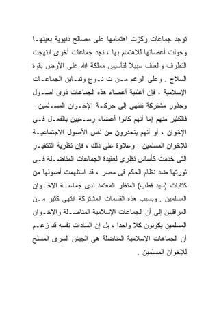 ‫ﺘﻭﺠﺩ ﺠﻤﺎﻋﺎﺕ ﺭﻜﺯﺕ ﺍﻫﺘﻤﺎﻤﻬﺎ ﻋﻠﻰ ﻤﺼﺎﻟﺢ ﺩﻨﻴﻭﻴﺔ ﺒﻌﻴﻨﻬـﺎ‬
‫ﻭﺤﻭﻟﺕ ﺃﻋﻀﺎﺌﻬﺎ ﻟﻼﻫﺘﻤﺎﻡ ﺒﻬﺎ ، ﻨﺠﺩ ﺠﻤﺎﻋﺎﺕ ﺃﺨﺭﻯ ﺍﻨﺘﻬﺠﺕ‬
‫ﺍﻟﺘﻁﺭﻑ ﻭﺍﻟﻌﻨﻑ ﺴﺒﻴﻼ ﻟﺘﺄﺴﻴﺱ ﻤﻤﻠﻜﺔ ﺍﷲ ﻋﻠﻰ ﺍﻷﺭﺽ ﺒﻘﻭﺓ‬
                              ‫ﹰ‬
‫ﺍﻟﺴﻼﺡ . ﻭﻋﻠﻰ ﺍﻟﺭﻏﻡ ﻤـﻥ ﺕ ﻨـﻭﻉ ﻭﺘﺒـﺎﻴﻥ ﺍﻟﺠﻤﺎﻋـﺎﺕ‬
‫ﺍﻹﺴﻼﻤﻴﺔ ، ﻓﺈﻥ ﺃﻏﻠﺒﻴﺔ ﺃﻋﻀﺎﺀ ﻫﺫﻩ ﺍﻟﺠﻤﺎﻋﺎﺕ ﺫﻭﻯ ﺃﺼـﻭل‬
‫ﻭﺠﺫﻭﺭ ﻤﺸﺘﺭﻜﺔ ﺘﻨﺘﻬﻰ ﺇﻟﻰ ﺤﺭﻜـﺔ ﺍﻹﺨـﻭﺍﻥ ﺍﻟﻤﺴـﻠﻤﻴﻥ .‬
‫ﻓﺎﻟﻜﺜﻴﺭ ﻤﻨﻬﻡ ﺇﻤﺎ ﺃﻨﻬﻡ ﻜﺎﻨﻭﺍ ﺃﻋﻀﺎﺀ ﺭﺴـﻤﻴﻴﻥ ﺒﺎﻟﻔﻌـل ﻓـﻰ‬
‫ﺍﻹﺨﻭﺍﻥ ، ﺃﻭ ﺃﻨﻬﻡ ﻴﻨﺤﺩﺭﻭﻥ ﻤﻥ ﻨﻔﺱ ﺍﻷﺼﻭل ﺍﻻﺠﺘﻤﺎﻋﻴـﺔ‬
‫ﻟﻺﺨﻭﺍﻥ ﺍﻟﻤﺴﻠﻤﻴﻥ . ﻭﻋﻼﻭﺓ ﻋﻠﻰ ﺫﻟﻙ ، ﻓﺈﻥ ﻨﻅﺭﻴﺔ ﺍﻟﺘﻜﻔﻴـﺭ‬
‫ﺍﻟﺘﻰ ﺨﺩﻤﺕ ﻜﺄﺴﺎﺱ ﻨﻅﺭﻯ ﻟﻌﻘﻴﺩﺓ ﺍﻟﺠﻤﺎﻋﺎﺕ ﺍﻟﻤﻨﺎﻀـﻠﺔ ﻓـﻰ‬
‫ﺜﻭﺭﺘﻬﺎ ﻀﺩ ﻨﻅﺎﻡ ﺍﻟﺤﻜﻡ ﻓﻰ ﻤﺼﺭ ، ﻗﺩ ﺍﺴﺘﻠﻬﻤﺕ ﺃﺼﻭﻟﻬﺎ ﻤﻥ‬
‫ﻜﺘﺎﺒﺎﺕ )ﺴﻴﺩ ﻗﻁﺏ( ﺍﻟﻤﻨﻅﺭ ﺍﻟﻤﻌﺘﻤﺩ ﻟﺩﻯ ﺠﻤﺎﻋـﺔ ﺍﻹﺨـﻭﺍﻥ‬
‫ﺍﻟﻤﺴﻠﻤﻴﻥ . ﻭﺒﺴﺒﺏ ﻫﺫﻩ ﺍﻟﻘﺴﻤﺎﺕ ﺍﻟﻤﺸﺘﺭﻜﺔ ﺍﻨﺘﻬﻰ ﻜﺜﻴﺭ ﻤـﻥ‬
‫ﺍﻟﻤﺭﺍﻗﺒﻴﻥ ﺇﻟﻰ ﺃﻥ ﺍﻟﺠﻤﺎﻋﺎﺕ ﺍﻹﺴﻼﻤﻴﺔ ﺍﻟﻤﻨﺎﻀـﻠﺔ ﻭﺍﻹﺨـﻭﺍﻥ‬
‫ﺍﻟﻤﺴﻠﻤﻴﻥ ﻴﻜﻭﻨﻭﻥ ﻜﻼ ﻭﺍﺤﺩﺍ ، ﺒل ﺇﻥ ﺍﻟﺴﺎﺩﺍﺕ ﻨﻔﺴﻪ ﻗﺩ ﺯﻋـﻡ‬
                             ‫ﹰ‬     ‫ﹰ‬
‫ﺃﻥ ﺍﻟﺠﻤﺎﻋﺎﺕ ﺍﻹﺴﻼﻤﻴﺔ ﺍﻟﻤﻨﺎﻀﻠﺔ ﻫﻰ ﺍﻟﺠﻴﺵ ﺍﻟﺴﺭﻯ ﺍﻟﻤﺴﻠﺢ‬
                                    ‫ﻟﻺﺨﻭﺍﻥ ﺍﻟﻤﺴﻠﻤﻴﻥ .‬
 