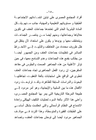 ‫-٥١-‬
‫ﺃﻓﺭﺍﺩ ﺍﻟﻤﺠﺘﻤﻊ ﺍﻟﻤﺼﺭﻯ ﻋﻠﻰ ﺘﺒﺎﻴﻥ ﺍﻨﺘﻤـﺎﺀﺍﺘﻬﻡ ﺍﻻﺠﺘﻤﺎﻋﻴـﺔ‬
‫ﺍﻟﻁﺒﻘﻴﺔ ﻭ ﻤﺴﺘﻭﻴﺎﺘﻬﻡ ﺍﻟﺘﻌﻠﻴﻤﻴﺔ ﻭﺍﻟﻤﻬﻨﻴﺔ، ﺠﺎﻨﺏ ﻤـﻨﻬﻡ ﻴﺸـﻜل‬
‫ﺍﻟﻤﺎﺩﺓ ﺍﻟﺒﺸﺭﻴﺔ ﺍﻟﺨﺎﻡ ﺍﻟﺘﻰ ﺘﻌﺘﻤﺩﻫﺎ ﺠﻤﺎﻋﺎﺕ ﺍﻟﻌﻨﻑ ﻓﻰ ﺘﻜﻭﻴﻥ‬
‫ﺨﻼﻴﺎﻫﺎ ﻭﺠﻤﺎﻋﺎﺘﻬﺎ، ﻭﻤﻨﻬﻡ ﺃﻴﻀﺎ ﻤـﻥ ﻴﻨﺎﺼـﺭ ﺍﻟﺠﻤﺎﻋـﺎﺕ‬
                     ‫ﹰ‬
‫ﻭﻴﺘﻌﺎﻁﻑ ﻤﻌﻬﺎ ﻭ ﻴﺅﻴﺩﻫﺎ ﻭ ﻴﻜﻭﻥ ﻋﻠﻰ ﺍﺴﺘﻌﺩﺍﺩ ﻷﻥ ﻴﻨﺘﻘل ﻓﻰ‬
‫ﻅل ﻅﺭﻭﻑ ﻤﺤﺩﺩﺓ، ﻤﻥ ﺍﻟﺘﻌﺎﻁﻑ ﻭﺍﻟﺘﺄﻴﻴـﺩ ﺇﻟـﻰ ﺍﻻﻨﺨـﺭﺍﻁ‬
‫ﺍﻟﻤﺒﺎﺸﺭ ﻓﻰ ﺘﻨﻅﻴﻤﺎﺕ ﺠﻤﺎﻋﺎﺕ ﺍﻟﻌﻨﻑ ﻭﻤﻥ ﺍﻟﺠﻤﻬﻭﺭ ﺃﻴﻀـﺎ‬
‫ﹰ‬
‫ﻤﻥ ﻴﻁﺎﻟﺏ ﺒﻘﻤﻊ ﻫﺫﻩ ﺍﻟﺠﻤﺎﻋﺎﺕ ﻭﻋﺩﻡ ﺍﻟﺘﺴﺎﻤﺢ ﻤﻌﻬﺎ، ﻓﻰ ﺤﻴﻥ‬
‫ﺘﺅﺜﺭ ﺍﻷﻏﻠﺒﻴﺔ ﻤﻥ ﻫﺫﻩ ﺍﻟﺠﻤﺎﻫﻴﺭ ﺍﻟﺼﻤﺕ ﻭﺍﻟﺠﻠﻭﺱ ﻓﻰ ﻤﻘﺎﻋﺩ‬
‫ﺍﻟﻤﺘﻔﺭﺠﻴﻥ، ﺇﻥ ﺭﺩﻭﺩ ﺍﻟﻔﻌل ﺍﻟﺠﻤﺎﻫﻴﺭﻯ ﺘﺠﺎﻩ ﺠﻤﺎﻋﺎﺕ ﺍﻟﻌﻨﻑ‬
‫ﺘﻨﻁﻭﻯ ﻓﻰ ﺍﻟﻭﺍﻗﻊ ﻋﻠﻰ ﺍﺴﺘﺠﺎﺒﺎﺕ ﺒﺎﻟﻐﺔ ﺍﻟﺘﻌﻘﻴـﺩ، ﺘﺠﺎﻫﻠﺘﻬـﺎ‬
‫ﺍﻟﺒﺤﻭﺙ ﻭﺍﻟﺩﺭﺍﺴﺎﺕ ﺍﻟﺴﺎﺒﻘﺔ ﻟﻠﻅﺎﻫﺭﺓ، ﻭﻟﻘـﺩ ﺘﺭﺍﻭﺤـﺕ ﺭﺩﻭﺩ‬
‫ﺍﻷﻓﻌﺎل ﻫﺫﻩ ﻤﺎ ﺒﻴﻥ ﺍﻟﺴﻠﺒﻴﺔ ﻭﺍﻹﻴﺠﺎﺒﻴﺔ، ﻭﻫﻭ ﺃﻤﺭ ﻤﺭﺩﻭﺩ ﺇﻟـﻰ‬
‫ﻁﺒﻴﻌﺔ ﺍﻟﻤﺭﺤﻠﺔ ﺍﻟﺘﺎﺭﻴﺨﻴﺔ ﺍﻟﺘﻰ ﻴﻤﺭ ﺒﻬﺎ ﺍﻟﻤﺠﺘﻤﻊ ﺍﻟﻤﺼـﺭﻯ،‬
‫ﻭﺃﻋﻨﻰ ﻫﻨﺎ ﺍﻵﺜﺎﺭ ﺒﺎﻟﻐﺔ ﺍﻟﺴﻭﺀ ﻟﻌﻤﻠﻴﺎﺕ ﺍﻟﺘﻜﻴﻑ ﺍﻟﻬﻴﻜﻠﻰ ﻭﺇﻋﺎﺩﺓ‬
‫ﺍﻻﻨﺩﻤﺎﺝ ﻓﻰ ﺍﻟﻨﻅﺎﻡ ﺍﻟﺭﺃﺴﻤﺎﻟﻰ ﻭﺍﻟﺘﻰ ﺍﻨﻌﻜﺴﺕ ﺒﺸﻜل ﺃﺴﺎﺴـﻰ‬
‫ﻋﻠﻰ ﺍﻟﻁﺒﻘﺎﺕ ﺍﻟﻔﻘﻴﺭﺓ ﻭﺍﻟﻤﺘﻭﺴﻁﺔ، ﻭﻫﺫﺍ ﺍﻟﺘﺭﺩﺩ ﻓـﻰ ﻤﻭﻗـﻑ‬
‫ﺍﻟﺠﻤﺎﻫﻴﺭ ﻤﺭﺩﻭﺩ ﺃﻴﻀﺎ ﺇﻟﻰ ﺘﻭﺤﺵ ﺠﻤﺎﻋﺎﺕ ﺍﻟﻌﻨﻑ، ﻭﺘﺼﺎﻋﺩ‬
                              ‫ﹰ‬
 