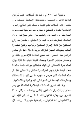 ‫ﻭﺒﻨﻬﺎﻴﺔ ﻋﺎﻡ ١٧٩١ﻡ ، ﺘﻔﺠﺭﺕ ﺍﻟﺨﻼﻓﺎﺕ ﺍﻷﺼﻭﻟﻴﺔ ﺒﻴﻥ‬
‫ﻗﻴﺎﺩﺍﺕ ﺍﻹﺨﻭﺍﻥ ﺍﻟﻤﺴﻠﻤﻴﻥ ﻭﺍﻟﺠﻤﺎﻋﺎﺕ ﺍﻹﺴﻼﻤﻴﺔ ﺍﻟﻤﻨﺎﻀـﻠﺔ .‬
‫ﻜﺎﻨﺕ ﺭﻋﺎﻴﺔ ﺍﻟﺴﺎﺩﺍﺕ ﻟﻠﻘﻴﻡ ﺍﻟﺩﻴﻨﻴﺔ ﻭﺘﺄﻜﻴﺩﻩ ﻋﻠﻰ ﺍﻟﻁﺎﺒﻊ ﻭﺍﻟﻬﻭﻴﺔ‬
‫ﺍﻹﺴﻼﻤﻴﺔ ﻟﻠﺩﻭﻟﺔ ﻭﺍﻟﻤﺠﺘﻤﻊ ، ﻤﺤﺎﻭﻟﺔ ﻤﻨﻪ ﻟﻤﻭﺍﺠﻬﺔ ﺘﺤﺩﻯ ﻗﻭﻯ‬
‫ﺍﻟﻤﻌﺎﺭﻀﺔ ﻤﻥ ﺍﻟﻴﺴﺎﺭﻴﻴﻥ ﻭﺍﻟﻨﺎﺼﺭﻴﻴﻥ . ﻭﻓﻰ ﻤﺤﺎﻭﻟـﺔ ﻤـﻥ‬
‫ﺍﻟﺴﺎﺩﺍﺕ ﻻﺴﺘﺭﻀﺎﺀ ﻗﻭﻯ ﺍﻟﻴﻤـﻴﻥ ﺍﻟـﺩﻴﻨﻰ ، ﺃﻁﻠـﻕ ﺴـﺭﺍﺡ‬
‫ﺍﻟﻤﻌﺘﻘﻠﻴﻥ ﻤﻥ ﻗﺎﺩﺓ ﺍﻹﺨﻭﺍﻥ ﺍﻟﻤﺴﻠﻤﻴﻥ ﻭﺃﺘﺒﺎﻋﻬﻡ ﻭﺍﻟﺫﻴﻥ ﻗﻀـﻭﺍ‬
‫ﺃﺤﻜﺎﻤﺎ ﺒﻌﻘﻭﺒﺎﺕ ﺍﻟﺴﺠﻥ ﻟﻔﺘﺭﺍﺕ ﻁﻭﻴﻠﺔ ﺨـﻼل ﻨﻅـﺎﻡ ﺤﻜـﻡ‬
‫ﺍﻟﺭﺌﻴﺱ ﻋﺒﺩ ﺍﻟﻨﺎﺼﺭ . ﻜﻤﺎ ﺴﻤﺢ ﺍﻟﺴﺎﺩﺍﺕ ﻟﻺﺨـﻭﺍﻥ ﺒﺘﻨﻅـﻴﻡ‬
‫ﻭﺇﺼﺩﺍﺭ ﻤﺠﻠﺘﻬﻡ "ﺍﻟﺩﻋﻭﺓ" ﻭﺴﻌﺕ ﺍﻟﻘﻴﺎﺩﺓ ﺍﻟﺠﺩﻴـﺩﺓ ﻟﻺﺨـﻭﺍﻥ‬
‫ﺘﺤﺕ ﺇﻤﺭﺓ ﺍﻟﺘﻠﻤﺴﺎﻨﻰ ﺇﻟﻰ ﺇﻨﻬﺎﺀ ﺨﻼﻓﺎﺘﻬﻡ ﻤﻊ ﺍﻟﺴـﻠﻁﺔ ، ﻜﻤـﺎ‬
‫ﺴﻌﺕ ﺃﻴﻀﺎ ﻟﻠﻘﻴﺎﻡ ﺒﺩﻭﺭ ﺍﻟﻤﺭﺸﺩ ﻭﺍﻻﺴﺘﺸﺎﺭﻯ ﺍﻟـﺩﻴﻨﻰ ﻟﻨﻅـﺎﻡ‬
                                            ‫ﹰ‬
‫ﺤﻜﻡ ﺍﻟﺴﺎﺩﺍﺕ ﺍﻟﺫﻯ ﺤﺭﺹ ﺒـﺩﻭﺭﻩ ﻋﻠـﻰ ﺘﻘﻴﻴـﺩ ﻨﺸـﺎﻁﺎﺕ‬
‫ﻭﻤﻤﺎﺭﺴﺎﺕ ﺍﻟﺠﻤﺎﻋﺔ ﻓﻰ ﺍﻟﺩﻋﻭﺓ ﺇﻟﻰ ﺍﻟﻘﻴﻡ ﻭﺍﻟﻤﺒﺎﺩﺉ ﺍﻹﺴﻼﻤﻴﺔ.‬
‫ﻭﻟﻘﺩ ﺃﺨﺫ ﺘﺤﺭﺭ ﺍﻟﺠﻤﺎﻋﺎﺕ ﺍﻹﺴﻼﻤﻴﺔ ﺍﻟﻤﻨﺎﻀﻠﺔ ﻤﻥ ﻭﻫﻡ‬
‫ﺨﻀﻭﻋﻬﻡ ﻟﻺﺨﻭﺍﻥ ﺍﻟﻤﺴﻠﻤﻴﻥ ﻴﺘﻨﺎﻤﻰ ﻭﻴﺘﺼﺎﻋﺩ ، ﻭﻜﺎﻥ ﻫـﺫﺍ‬
‫ﺍﻟﺘﺤﺭﺭ ﻤﻥ ﺴﻴﻁﺭﺓ ﺍﻹﺨﻭﺍﻥ ﻗﺎﺌﻤـﺎ ﻋﻠـﻰ ﺃﺴـﺎﺱ ﺍﻹﻴﻤـﺎﻥ‬
                   ‫ﹰ‬
‫ﻭﺍﻻﻗﺘﻨﺎﻉ ﺒﺄﻥ ﻗﺎﺩﺓ ﺍﻹﺨﻭﺍﻥ ، ﻭﺍﻷﻏﻠﺒﻴﺔ ﻤﻨﻬﻡ ﻭﺍﻟﺘـﻰ ﺘﺸـﻜل‬
 