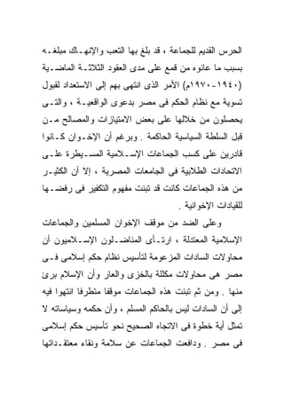 ‫ﺍﻟﺤﺭﺱ ﺍﻟﻘﺩﻴﻡ ﻟﻠﺠﻤﺎﻋﺔ ، ﻗﺩ ﺒﻠﻎ ﺒﻬﺎ ﺍﻟﺘﻌﺏ ﻭﺍﻹﻨﻬـﺎﻙ ﻤﺒﻠﻐـﻪ‬
‫ﺒﺴﺒﺏ ﻤﺎ ﻋﺎﻨﻭﻩ ﻤﻥ ﻗﻤﻊ ﻋﻠﻰ ﻤﺩﻯ ﺍﻟﻌﻘﻭﺩ ﺍﻟﺜﻼﺜـﺔ ﺍﻟﻤﺎﻀـﻴﺔ‬
‫)٠٤٩١-٠٧٩١ﻡ( ﺍﻷﻤﺭ ﺍﻟﺫﻯ ﺍﻨﺘﻬﻰ ﺒﻬﻡ ﺇﻟﻰ ﺍﻻﺴﺘﻌﺩﺍﺩ ﻟﻘﺒﻭل‬
‫ﺘﺴﻭﻴﺔ ﻤﻊ ﻨﻅﺎﻡ ﺍﻟﺤﻜﻡ ﻓﻰ ﻤﺼﺭ ﺒﺩﻋﻭﻯ ﺍﻟﻭﺍﻗﻌﻴـﺔ ، ﻭﺍﻟﺘـﻰ‬
‫ﻴﺤﺼﻠﻭﻥ ﻤﻥ ﺨﻼﻟﻬﺎ ﻋﻠﻰ ﺒﻌﺽ ﺍﻻﻤﺘﻴﺎﺯﺍﺕ ﻭﺍﻟﻤﺼﺎﻟﺢ ﻤـﻥ‬
‫ﻗﺒل ﺍﻟﺴﻠﻁﺔ ﺍﻟﺴﻴﺎﺴﻴﺔ ﺍﻟﺤﺎﻜﻤﺔ . ﻭﺒﺭﻏﻡ ﺃﻥ ﺍﻹﺨـﻭﺍﻥ ﻜـﺎﻨﻭﺍ‬
‫ﻗﺎﺩﺭﻴﻥ ﻋﻠﻰ ﻜﺴﺏ ﺍﻟﺠﻤﺎﻋﺎﺕ ﺍﻹﺴـﻼﻤﻴﺔ ﺍﻟﻤﺴـﻴﻁﺭﺓ ﻋﻠـﻰ‬
‫ﺍﻻﺘﺤﺎﺩﺍﺕ ﺍﻟﻁﻼﺒﻴﺔ ﻓﻰ ﺍﻟﺠﺎﻤﻌﺎﺕ ﺍﻟﻤﺼﺭﻴﺔ ، ﺇﻻ ﺃﻥ ﺍﻟﻜﺜﻴـﺭ‬
‫ﻤﻥ ﻫﺫﻩ ﺍﻟﺠﻤﺎﻋﺎﺕ ﻜﺎﻨﺕ ﻗﺩ ﺘﺒﻨﺕ ﻤﻔﻬﻭﻡ ﺍﻟﺘﻜﻔﻴﺭ ﻓﻰ ﺭﻓﻀـﻬﺎ‬
                                     ‫ﻟﻠﻘﻴﺎﺩﺍﺕ ﺍﻹﺨﻭﺍﻨﻴﺔ .‬
‫ﻭﻋﻠﻰ ﺍﻟﻀﺩ ﻤﻥ ﻤﻭﻗﻑ ﺍﻹﺨﻭﺍﻥ ﺍﻟﻤﺴﻠﻤﻴﻥ ﻭﺍﻟﺠﻤﺎﻋﺎﺕ‬
‫ﺍﻹﺴﻼﻤﻴﺔ ﺍﻟﻤﻌﺘﺩﻟﺔ ، ﺍﺭﺘـﺄﻯ ﺍﻟﻤﻨﺎﻀـﻠﻭﻥ ﺍﻹﺴـﻼﻤﻴﻭﻥ ﺃﻥ‬
‫ﻤﺤﺎﻭﻻﺕ ﺍﻟﺴﺎﺩﺍﺕ ﺍﻟﻤﺯﻋﻭﻤﺔ ﻟﺘﺄﺴﻴﺱ ﻨﻅﺎﻡ ﺤﻜﻡ ﺇﺴﻼﻤﻰ ﻓـﻰ‬
‫ﻤﺼﺭ ﻫﻰ ﻤﺤﺎﻭﻻﺕ ﻤﻜﻠﻠﺔ ﺒﺎﻟﺨﺯﻯ ﻭﺍﻟﻌﺎﺭ ﻭﺃﻥ ﺍﻹﺴﻼﻡ ﺒﺭﺉ‬
‫ﻤﻨﻬﺎ . ﻭﻤﻥ ﺜﻡ ﺘﺒﻨﺕ ﻫﺫﻩ ﺍﻟﺠﻤﺎﻋﺎﺕ ﻤﻭﻗﻔﺎ ﻤﺘﻁﺭﻓﺎ ﺍﻨﺘﻬﻭﺍ ﻓﻴﻪ‬
           ‫ﹰ‬      ‫ﹰ‬
‫ﺇﻟﻰ ﺃﻥ ﺍﻟﺴﺎﺩﺍﺕ ﻟﻴﺱ ﺒﺎﻟﺤﺎﻜﻡ ﺍﻟﻤﺴﻠﻡ ، ﻭﺃﻥ ﺤﻜﻤﻪ ﻭﺴﻴﺎﺴﺎﺘﻪ ﻻ‬
‫ﺘﻤﺜل ﺃﻴﺔ ﺨﻁﻭﺓ ﻓﻰ ﺍﻻﺘﺠﺎﻩ ﺍﻟﺼﺤﻴﺢ ﻨﺤﻭ ﺘﺄﺴﻴﺱ ﺤﻜﻡ ﺇﺴﻼﻤﻰ‬
‫ﻓﻰ ﻤﺼﺭ . ﻭﺩﺍﻓﻌﺕ ﺍﻟﺠﻤﺎﻋﺎﺕ ﻋﻥ ﺴﻼﻤﺔ ﻭﻨﻘﺎﺀ ﻤﻌﺘﻘـﺩﺍﺘﻬﺎ‬
 