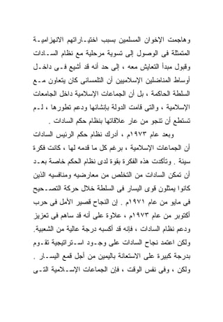 ‫ﻭﻫﺎﺠﻤﺕ ﺍﻹﺨﻭﺍﻥ ﺍﻟﻤﺴﻠﻤﻴﻥ ﺒﺴﺒﺏ ﺍﺨﺘﻴـﺎﺭﺍﺘﻬﻡ ﺍﻻﻨﻬﺯﺍﻤﻴـﺔ‬
‫ﺍﻟﻤﺘﻤﺜﻠﺔ ﻓﻰ ﺍﻟﻭﺼﻭل ﺇﻟﻰ ﺘﺴﻭﻴﺔ ﻤﺭﺤﻠﻴﺔ ﻤﻊ ﻨﻅﺎﻡ ﺍﻟﺴـﺎﺩﺍﺕ‬
‫ﻭﻗﺒﻭل ﻤﺒﺩﺃ ﺍﻟﺘﻌﺎﻴﺵ ﻤﻌﻪ ، ﺇﻟﻰ ﺤﺩ ﺃﻨﻪ ﻗﺩ ﺃﺸﻴﻊ ﻓـﻰ ﺩﺍﺨـل‬
‫ﺃﻭﺴﺎﻁ ﺍﻟﻤﻨﺎﻀﻠﻴﻥ ﺍﻹﺴﻼﻤﻴﻴﻥ ﺃﻥ ﺍﻟﺘﻠﻤﺴﺎﻨﻰ ﻜﺎﻥ ﻴﺘﻌﺎﻭﻥ ﻤـﻊ‬
‫ﺍﻟﺴﻠﻁﺔ ﺍﻟﺤﺎﻜﻤﺔ ، ﺒل ﺃﻥ ﺍﻟﺠﻤﺎﻋﺎﺕ ﺍﻹﺴﻼﻤﻴﺔ ﺩﺍﺨل ﺍﻟﺠﺎﻤﻌﺎﺕ‬
‫ﺍﻹﺴﻼﻤﻴﺔ ، ﻭﺍﻟﺘﻰ ﻗﺎﻤﺕ ﺍﻟﺩﻭﻟﺔ ﺒﺈﻨﺸﺎﺌﻬﺎ ﻭﺩﻋﻡ ﺘﻁﻭﺭﻫﺎ ، ﻟـﻡ‬
     ‫ﺘﺴﺘﻁﻊ ﺃﻥ ﺘﻨﺠﻭ ﻤﻥ ﻋﺎﺭ ﻋﻼﻗﺎﺘﻬﺎ ﺒﻨﻅﺎﻡ ﺤﻜﻡ ﺍﻟﺴﺎﺩﺍﺕ .‬
‫ﻭﺒﻌﺩ ﻋﺎﻡ ٣٧٩١ﻡ ، ﺃﺩﺭﻙ ﻨﻅﺎﻡ ﺤﻜﻡ ﺍﻟﺭﺌﻴﺱ ﺍﻟﺴﺎﺩﺍﺕ‬
‫ﺃﻥ ﺍﻟﺠﻤﺎﻋﺎﺕ ﺍﻹﺴﻼﻤﻴﺔ ، ﺒﺭﻏﻡ ﻜل ﻤﺎ ﻗﺩﻤﻪ ﻟﻬﺎ ، ﻜﺎﻨﺕ ﻓﻜﺭﺓ‬
‫ﺴﻴﺌﺔ . ﻭﺘﺄﻜﺩﺕ ﻫﺫﻩ ﺍﻟﻔﻜﺭﺓ ﺒﻘﻭﺓ ﻟﺩﻯ ﻨﻅﺎﻡ ﺍﻟﺤﻜﻡ ﺨﺎﺼﺔ ﺒﻌـﺩ‬
‫ﺃﻥ ﺘﻤﻜﻥ ﺍﻟﺴﺎﺩﺍﺕ ﻤﻥ ﺍﻟﺘﺨﻠﺹ ﻤﻥ ﻤﻌﺎﺭﻀﻴﻪ ﻭﻤﻨﺎﻓﺴﻴﻪ ﺍﻟﺫﻴﻥ‬
‫ﻜﺎﻨﻭﺍ ﻴﻤﺜﻠﻭﻥ ﻗﻭﻯ ﺍﻟﻴﺴﺎﺭ ﻓﻰ ﺍﻟﺴﻠﻁﺔ ﺨﻼل ﺤﺭﻜﺔ ﺍﻟﺘﺼـﺤﻴﺢ‬
‫ﻓﻰ ﻤﺎﻴﻭ ﻤﻥ ﻋﺎﻡ ١٧٩١ﻡ . ﺇﻥ ﺍﻟﻨﺠﺎﺡ ﻗﺼﻴﺭ ﺍﻷﻤل ﻓﻰ ﺤﺭﺏ‬
‫ﺃﻜﺘﻭﺒﺭ ﻤﻥ ﻋﺎﻡ ٣٧٩١ﻡ ، ﻋﻼﻭﺓ ﻋﻠﻰ ﺃﻨﻪ ﻗﺩ ﺴﺎﻫﻡ ﻓﻰ ﺘﻌﺯﻴﺯ‬
‫ﻭﺩﻋﻡ ﻨﻅﺎﻡ ﺍﻟﺴﺎﺩﺍﺕ ، ﻓﺈﻨﻪ ﻗﺩ ﺃﻜﺴﺒﻪ ﺩﺭﺠﺔ ﻋﺎﻟﻴﺔ ﻤﻥ ﺍﻟﺸﻌﺒﻴﺔ.‬
‫ﻭﻟﻜﻥ ﺍﻋﺘﻤﺩ ﻨﺠﺎﺡ ﺍﻟﺴﺎﺩﺍﺕ ﻋﻠﻰ ﻭﺠـﻭﺩ ﺍﺴـﺘﺭﺍﺘﻴﺠﻴﺔ ﺘﻘـﻭﻡ‬
‫ﺒﺩﺭﺠﺔ ﻜﺒﻴﺭﺓ ﻋﻠﻰ ﺍﻻﺴﺘﻌﺎﻨﺔ ﺒﺎﻟﻴﻤﻴﻥ ﻤﻥ ﺃﺠل ﻗﻤﻊ ﺍﻟﻴﺴـﺎﺭ .‬
‫ﻭﻟﻜﻥ ، ﻭﻓﻰ ﻨﻔﺱ ﺍﻟﻭﻗﺕ ، ﻓﺈﻥ ﺍﻟﺠﻤﺎﻋﺎﺕ ﺍﻹﺴـﻼﻤﻴﺔ ﺍﻟﺘـﻰ‬
 