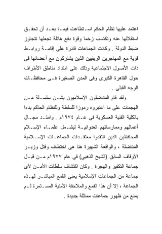 ‫ﺍﻋﺘﻤﺩ ﻋﻠﻴﻬﺎ ﻨﻅﺎﻡ ﺍﻟﺤﻜﻡ ﺍﺴـﺘﻁﺎﻋﺕ ﻓﻴﻤـﺎ ﺒﻌـﺩ ﺃﻥ ﺘﺤﻘـﻕ‬
‫ﺍﺴﺘﻘﻼﻟﻬﺎ ﻋﻨﻪ ﻭﺘﻜﺘﺴﺏ ﺯﺨﻤﺎ ﻭﻗﻭﺓ ﺩﻓﻊ ﻫﺎﺌﻠﺔ ﺘﺠﻌﻠﻬﺎ ﺘﺘﺠﺎﻭﺯ‬
                             ‫ﹰ‬
‫ﻀﺒﻁ ﺍﻟﺩﻭﻟﺔ . ﻭﻜﺎﻨﺕ ﺍﻟﺠﻤﺎﻋﺎﺕ ﻗﺎﺩﺭﺓ ﻋﻠﻰ ﺇﻗﺎﻤـﺔ ﺭﻭﺍﺒـﻁ‬
‫ﻗﻭﻴﺔ ﻤﻊ ﺍﻟﻤﻬﺎﺠﺭﻴﻥ ﺍﻟﺭﻴﻔﻴﻴﻥ ﺍﻟﺫﻴﻥ ﻴﺸﺘﺭﻜﻭﻥ ﻤﻊ ﺃﻋﻀﺎﺌﻬﺎ ﻓﻰ‬
‫ﺫﺍﺕ ﺍﻷﺼﻭل ﺍﻻﺠﺘﻤﺎﻋﻴﺔ ﻭﺫﻟﻙ ﻋﻠﻰ ﺍﻤﺘﺩﺍﺩ ﻤﻨﺎﻁﻕ ﺍﻷﻁﺭﺍﻑ‬
‫ﺤﻭل ﺍﻟﻘﺎﻫﺭﺓ ﺍﻟﻜﺒﺭﻯ ﻭﻓﻰ ﺍﻟﻤﺩﻥ ﺍﻟﺼﻐﻴﺭﺓ ﻓـﻰ ﻤﺤﺎﻓﻅـﺎﺕ‬
                                          ‫ﺍﻟﻭﺠﻪ ﺍﻟﻘﺒﻠﻰ .‬
‫ﻭﻟﻘﺩ ﻗﺎﻡ ﺍﻟﻤﻨﺎﻀﻠﻭﻥ ﺍﻹﺴﻼﻤﻴﻭﻥ ﺒﺸـﻥ ﺴﻠﺴـﻠﺔ ﻤـﻥ‬
‫ﺍﻟﻬﺠﻤﺎﺕ ﻋﻠﻰ ﻤﺎ ﺍﻋﺘﺒﺭﻭﻩ ﺭﻤﻭﺯﺍ ﻟﻠﺴﻠﻁﺔ ﻭﻟﻠﻨﻅﺎﻡ ﺍﻟﺤﺎﻜﻡ ﺒﺩﺀﺍ‬
‫ﹰ‬                          ‫ﹰ‬
‫ﺒﺎﻟﻜﻠﻴﺔ ﺍﻟﻔﻨﻴﺔ ﺍﻟﻌﺴﻜﺭﻴﺔ ﻓﻰ ﻋـﺎﻡ ٤٧٩١ﻡ . ﻭﺍﻤﺘـﺩ ﻤﺠـﺎل‬
‫ﺃﻋﻤﺎﻟﻬﻡ ﻭﻤﻤﺎﺭﺴﺎﺘﻬﻡ ﺍﻟﻌﺩﻭﺍﻨﻴـﺔ ﻟﻴﺸـﻤل ﻋﻠﻤـﺎﺀ ﺍﻹﺴـﻼﻡ‬
‫ﺍﻟﻤﺤﺎﻓﻅﻴﻥ ﺍﻟﺫﻴﻥ ﺍﻨﺘﻘﺩﻭﺍ ﻤﻌﺘﻘـﺩﺍﺕ ﺍﻟﺠﻤﺎﻋـﺎﺕ ﺍﻹﺴـﻼﻤﻴﺔ‬
‫ﺍﻟﻤﻨﺎﻀﻠﺔ ، ﻭﺍﻟﻭﺍﻗﻌﺔ ﺍﻟﺸﻬﻴﺭﺓ ﻫﻨﺎ ﻫﻰ ﺍﺨﺘﻁﺎﻑ ﻭﻗﺘل ﻭﺯﻴـﺭ‬
‫ﺍﻷﻭﻗﺎﻑ ﺍﻟﺴﺎﺒﻕ )ﺍﻟﺸﻴﺦ ﺍﻟﺫﻫﺒﻰ( ﻓﻰ ﻋﺎﻡ ٧٧٩١ﻡ ﻤـﻥ ﻗﺒـل‬
‫ﺠﻤﺎﻋﺔ ﺍﻟﺘﻜﻔﻴﺭ ﻭﺍﻟﻬﺠﺭﺓ . ﻭﻜﺎﻥ ﺍﻜﺘﺸﺎﻑ ﺴﻠﻁﺎﺕ ﺍﻷﻤـﻥ ﻷﻯ‬
‫ﺠﻤﺎﻋﺔ ﻤﻥ ﺍﻟﺠﻤﺎﻋﺎﺕ ﺍﻹﺴﻼﻤﻴﺔ ﻴﻌﻨﻰ ﺍﻟﻘﻤﻊ ﺍﻟﻤﺒﺎﺸـﺭ ﻟﻬـﺫﻩ‬
‫ﺍﻟﺠﻤﺎﻋﺔ ، ﺇﻻ ﺃﻥ ﻫﺫﺍ ﺍﻟﻘﻤﻊ ﻭﺍﻟﻤﻼﺤﻘﺔ ﺍﻷﻤﻨﻴﺔ ﺍﻟﻤﺴـﺘﻤﺭﺓ ﻟـﻡ‬
                   ‫ﻴﻤﻨﻊ ﻤﻥ ﻅﻬﻭﺭ ﺠﻤﺎﻋﺎﺕ ﻤﻤﺎﺜﻠﺔ ﺠﺩﻴﺩﺓ .‬
 