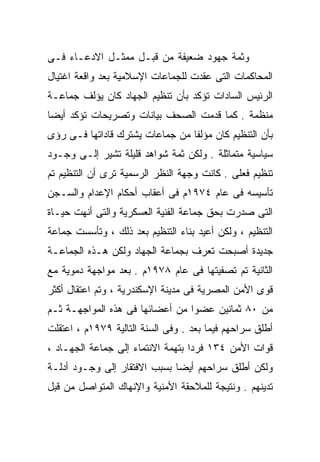 ‫ﻭﺜﻤﺔ ﺠﻬﻭﺩ ﻀﻌﻴﻔﺔ ﻤﻥ ﻗﺒـل ﻤﻤﺜـل ﺍﻻﺩﻋـﺎﺀ ﻓـﻰ‬
‫ﺍﻟﻤﺤﺎﻜﻤﺎﺕ ﺍﻟﺘﻰ ﻋﻘﺩﺕ ﻟﻠﺠﻤﺎﻋﺎﺕ ﺍﻹﺴﻼﻤﻴﺔ ﺒﻌﺩ ﻭﺍﻗﻌﺔ ﺍﻏﺘﻴﺎل‬
‫ﺍﻟﺭﺌﻴﺱ ﺍﻟﺴﺎﺩﺍﺕ ﺘﺅﻜﺩ ﺒﺄﻥ ﺘﻨﻅﻴﻡ ﺍﻟﺠﻬﺎﺩ ﻜﺎﻥ ﻴﺅﻟﻑ ﺠﻤﺎﻋـﺔ‬
‫ﻤﻨﻅﻤﺔ . ﻜﻤﺎ ﻗﺩﻤﺕ ﺍﻟﺼﺤﻑ ﺒﻴﺎﻨﺎﺕ ﻭﺘﺼﺭﻴﺤﺎﺕ ﺘﺅﻜﺩ ﺃﻴﻀﺎ‬
‫ﹰ‬
‫ﺒﺄﻥ ﺍﻟﺘﻨﻅﻴﻡ ﻜﺎﻥ ﻤﺅﻟﻔﺎ ﻤﻥ ﺠﻤﺎﻋﺎﺕ ﻴﺸﺘﺭﻙ ﻗﺎﺩﺍﺘﻬﺎ ﻓـﻰ ﺭﺅﻯ‬
                                ‫ﹰ‬
‫ﺴﻴﺎﺴﻴﺔ ﻤﺘﻤﺎﺜﻠﺔ . ﻭﻟﻜﻥ ﺜﻤﺔ ﺸﻭﺍﻫﺩ ﻗﻠﻴﻠﺔ ﺘﺸﻴﺭ ﺇﻟـﻰ ﻭﺠـﻭﺩ‬
‫ﺘﻨﻅﻴﻡ ﻓﻌﻠﻰ . ﻜﺎﻨﺕ ﻭﺠﻬﺔ ﺍﻟﻨﻅﺭ ﺍﻟﺭﺴﻤﻴﺔ ﺘﺭﻯ ﺃﻥ ﺍﻟﺘﻨﻅﻴﻡ ﺘﻡ‬
‫ﺘﺄﺴﻴﺴﻪ ﻓﻰ ﻋﺎﻡ ٤٧٩١ﻡ ﻓﻰ ﺃﻋﻘﺎﺏ ﺃﺤﻜﺎﻡ ﺍﻹﻋﺩﺍﻡ ﻭﺍﻟﺴـﺠﻥ‬
‫ﺍﻟﺘﻰ ﺼﺩﺭﺕ ﺒﺤﻕ ﺠﻤﺎﻋﺔ ﺍﻟﻔﻨﻴﺔ ﺍﻟﻌﺴﻜﺭﻴﺔ ﻭﺍﻟﺘﻰ ﺃﻨﻬﺕ ﺤﻴـﺎﺓ‬
‫ﺍﻟﺘﻨﻅﻴﻡ ، ﻭﻟﻜﻥ ﺃﻋﻴﺩ ﺒﻨﺎﺀ ﺍﻟﺘﻨﻅﻴﻡ ﺒﻌﺩ ﺫﻟﻙ ، ﻭﺘﺄﺴﺴﺕ ﺠﻤﺎﻋﺔ‬
‫ﺠﺩﻴﺩﺓ ﺃﺼﺒﺤﺕ ﺘﻌﺭﻑ ﺒﺠﻤﺎﻋﺔ ﺍﻟﺠﻬﺎﺩ ﻭﻟﻜﻥ ﻫـﺫﻩ ﺍﻟﺠﻤﺎﻋـﺔ‬
‫ﺍﻟﺜﺎﻨﻴﺔ ﺘﻡ ﺘﺼﻔﻴﺘﻬﺎ ﻓﻰ ﻋﺎﻡ ٨٧٩١ﻡ . ﺒﻌﺩ ﻤﻭﺍﺠﻬﺔ ﺩﻤﻭﻴﺔ ﻤﻊ‬
‫ﻗﻭﻯ ﺍﻷﻤﻥ ﺍﻟﻤﺼﺭﻴﺔ ﻓﻰ ﻤﺩﻴﻨﺔ ﺍﻹﺴﻜﻨﺩﺭﻴﺔ ، ﻭﺘﻡ ﺍﻋﺘﻘﺎل ﺃﻜﺜﺭ‬
‫ﻤﻥ ٠٨ ﺜﻤﺎﻨﻴﻥ ﻋﻀﻭﹰ ﻤﻥ ﺃﻋﻀﺎﺌﻬﺎ ﻓﻰ ﻫﺫﻩ ﺍﻟﻤﻭﺍﺠﻬـﺔ ﺜـﻡ‬
                                ‫ﺍ‬
‫ﺃﻁﻠﻕ ﺴﺭﺍﺤﻬﻡ ﻓﻴﻤﺎ ﺒﻌﺩ . ﻭﻓﻰ ﺍﻟﺴﻨﺔ ﺍﻟﺘﺎﻟﻴﺔ ٩٧٩١ﻡ ، ﺍﻋﺘﻘﻠﺕ‬
‫ﻗﻭﺍﺕ ﺍﻷﻤﻥ ٤٣١ ﻓﺭﺩﺍ ﺒﺘﻬﻤﺔ ﺍﻻﻨﺘﻤﺎﺀ ﺇﻟﻰ ﺠﻤﺎﻋﺔ ﺍﻟﺠﻬـﺎﺩ ،‬
                                  ‫ﹰ‬
‫ﻭﻟﻜﻥ ﺃﻁﻠﻕ ﺴﺭﺍﺤﻬﻡ ﺃﻴﻀﺎ ﺒﺴﺒﺏ ﺍﻻﻓﺘﻘﺎﺭ ﺇﻟﻰ ﻭﺠـﻭﺩ ﺃﺩﻟـﺔ‬
                             ‫ﹰ‬
‫ﺘﺩﻴﻨﻬﻡ . ﻭﻨﺘﻴﺠﺔ ﻟﻠﻤﻼﺤﻘﺔ ﺍﻷﻤﻨﻴﺔ ﻭﺍﻹﻨﻬﺎﻙ ﺍﻟﻤﺘﻭﺍﺼل ﻤﻥ ﻗﺒل‬
 