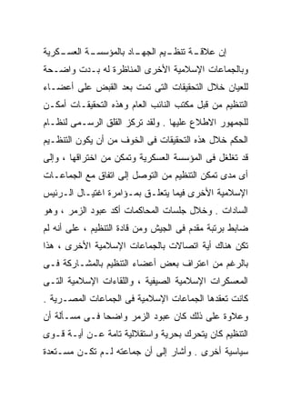 ‫ـﻜﺭﻴﺔ‬
    ‫ـﺔ ﺍﻟﻌﺴـ‬
           ‫ـﺎﺩ ﺒﺎﻟﻤﺅﺴﺴـ‬
                      ‫ـﻴﻡ ﺍﻟﺠﻬـ‬
                              ‫ـﺔ ﺘﻨﻅـ‬
                                    ‫ﺇﻥ ﻋﻼﻗـ‬
‫ﻭﺒﺎﻟﺠﻤﺎﻋﺎﺕ ﺍﻹﺴﻼﻤﻴﺔ ﺍﻷﺨﺭﻯ ﺍﻟﻤﻨﺎﻅﺭﺓ ﻟﻪ ﺒـﺩﺕ ﻭﺍﻀـﺤﺔ‬
‫ﻟﻠﻌﻴﺎﻥ ﺨﻼل ﺍﻟﺘﺤﻘﻴﻘﺎﺕ ﺍﻟﺘﻰ ﺘﻤﺕ ﺒﻌﺩ ﺍﻟﻘﺒﺽ ﻋﻠﻰ ﺃﻋﻀـﺎﺀ‬
‫ﺍﻟﺘﻨﻅﻴﻡ ﻤﻥ ﻗﺒل ﻤﻜﺘﺏ ﺍﻟﻨﺎﺌﺏ ﺍﻟﻌﺎﻡ ﻭﻫﺫﻩ ﺍﻟﺘﺤﻘﻴﻘـﺎﺕ ﺃﻤﻜـﻥ‬
‫ﻟﻠﺠﻤﻬﻭﺭ ﺍﻻﻁﻼﻉ ﻋﻠﻴﻬﺎ . ﻭﻟﻘﺩ ﺘﺭﻜﺯ ﺍﻟﻘﻠﻕ ﺍﻟﺭﺴـﻤﻰ ﻟﻨﻅـﺎﻡ‬
‫ﺍﻟﺤﻜﻡ ﺨﻼل ﻫﺫﻩ ﺍﻟﺘﺤﻘﻴﻘﺎﺕ ﻓﻰ ﺍﻟﺨﻭﻑ ﻤﻥ ﺃﻥ ﻴﻜﻭﻥ ﺍﻟﺘﻨﻅـﻴﻡ‬
‫ﻗﺩ ﺘﻐﻠﻐل ﻓﻰ ﺍﻟﻤﺅﺴﺴﺔ ﺍﻟﻌﺴﻜﺭﻴﺔ ﻭﺘﻤﻜﻥ ﻤﻥ ﺍﺨﺘﺭﺍﻗﻬﺎ ، ﻭﺇﻟﻰ‬
‫ﺃﻯ ﻤﺩﻯ ﺘﻤﻜﻥ ﺍﻟﺘﻨﻅﻴﻡ ﻤﻥ ﺍﻟﺘﻭﺼل ﺇﻟﻰ ﺍﺘﻔﺎﻕ ﻤﻊ ﺍﻟﺠﻤﺎﻋـﺎﺕ‬
‫ﺍﻹﺴﻼﻤﻴﺔ ﺍﻷﺨﺭﻯ ﻓﻴﻤﺎ ﻴﺘﻌﻠـﻕ ﺒﻤـﺅﺍﻤﺭﺓ ﺍﻏﺘﻴـﺎل ﺍﻟـﺭﺌﻴﺱ‬
‫ﺍﻟﺴﺎﺩﺍﺕ . ﻭﺨﻼل ﺠﻠﺴﺎﺕ ﺍﻟﻤﺤﺎﻜﻤﺎﺕ ﺃﻜﺩ ﻋﺒﻭﺩ ﺍﻟﺯﻤﺭ ، ﻭﻫﻭ‬
‫ﻀﺎﺒﻁ ﺒﺭﺘﺒﺔ ﻤﻘﺩﻡ ﻓﻰ ﺍﻟﺠﻴﺵ ﻭﻤﻥ ﻗﺎﺩﺓ ﺍﻟﺘﻨﻅﻴﻡ ، ﻋﻠﻰ ﺃﻨﻪ ﻟﻡ‬
‫ﺘﻜﻥ ﻫﻨﺎﻙ ﺃﻴﺔ ﺍﺘﺼﺎﻻﺕ ﺒﺎﻟﺠﻤﺎﻋﺎﺕ ﺍﻹﺴﻼﻤﻴﺔ ﺍﻷﺨﺭﻯ ، ﻫﺫﺍ‬
‫ﺒﺎﻟﺭﻏﻡ ﻤﻥ ﺍﻋﺘﺭﺍﻑ ﺒﻌﺽ ﺃﻋﻀﺎﺀ ﺍﻟﺘﻨﻅﻴﻡ ﺒﺎﻟﻤﺸـﺎﺭﻜﺔ ﻓـﻰ‬
‫ﺍﻟﻤﻌﺴﻜﺭﺍﺕ ﺍﻹﺴﻼﻤﻴﺔ ﺍﻟﺼﻴﻔﻴﺔ ، ﻭﺍﻟﻠﻘﺎﺀﺍﺕ ﺍﻹﺴﻼﻤﻴﺔ ﺍﻟﺘـﻰ‬
‫ﻜﺎﻨﺕ ﺘﻌﻘﺩﻫﺎ ﺍﻟﺠﻤﺎﻋﺎﺕ ﺍﻹﺴﻼﻤﻴﺔ ﻓﻰ ﺍﻟﺠﻤﺎﻋﺎﺕ ﺍﻟﻤﺼـﺭﻴﺔ .‬
‫ﻭﻋﻼﻭﺓ ﻋﻠﻰ ﺫﻟﻙ ﻜﺎﻥ ﻋﺒﻭﺩ ﺍﻟﺯﻤﺭ ﻭﺍﻀﺤﹰ ﻓـﻰ ﻤﺴـﺄﻟﺔ ﺃﻥ‬
              ‫ﺎ‬
‫ﺍﻟﺘﻨﻅﻴﻡ ﻜﺎﻥ ﻴﺘﺤﺭﻙ ﺒﺤﺭﻴﺔ ﻭﺍﺴﺘﻘﻼﻟﻴﺔ ﺘﺎﻤﺔ ﻋـﻥ ﺃﻴـﺔ ﻗـﻭﻯ‬
‫ﺴﻴﺎﺴﻴﺔ ﺃﺨﺭﻯ . ﻭﺃﺸﺎﺭ ﺇﻟﻰ ﺃﻥ ﺠﻤﺎﻋﺘﻪ ﻟـﻡ ﺘﻜـﻥ ﻤﺴـﺘﻌﺩﺓ‬
 