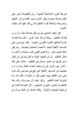 ‫ﻟﻤﺭﺤﻠﺔ ﺍﻟﺜﻭﺭﺓ ﺍﻹﺴﻼﻤﻴﺔ ﺍﻟﺸﻌﺒﻴﺔ ، ﻭﺃﻥ ﺍﻟﺘﻨﻅﻴﻡ ﻗﺩ ﺃﺠﺒﺭ ﻋﻠﻰ‬
‫ﺍﻟﻘﻴﺎﻡ ﺒﺤﺭﻜﺔ ﻤﺒﺘﺴﺭﺓ ﻭﻗﺒل ﺍﻷﻭﺍﻥ ﺒﺴﺒﺏ ﺍﻓﺘﻀﺎﺡ ﺃﻤﺭ ﺍﻟﺘﻨﻅﻴﻡ‬
‫ﻭﻤﻤﺎﺭﺴﺎﺘﻪ ﻭﺃﻨﺸﻁﺔ ﺃﻓﺭﺍﺩ ﺍﻟﺘﻨﻅﻴﻡ ﺍﻟﺘـﻰ ﻜﺸـﻔﺘﻬﺎ ﺍﻟﺴـﻠﻁﺎﺕ‬
                                                 ‫ﺍﻷﻤﻨﻴﺔ .‬
‫ﻜﺎﻥ ﺘﺠﻨﻴﺩ ﺍﻟﻤﺩﻨﻴﻴﻥ ﻴﺘﻡ ﻤﻥ ﻗﺒل ﺠﻤﺎﻋﺔ ﻤﺨﺘـﺎﺭﺓ ﻤـﻥ‬
‫ﻗﻴﺎﺩﺍﺕ ﺍﻟﺘﻨﻅﻴﻡ . ﻭﻭﻓﻘﺎ ﻟﺭﻭﺍﻴﺔ ﻋﺒﻭﺩ ﺍﻟﺯﻤﺭ ، ﻜﺎﻥ ﺜﻤﺔ ﻗﻴﺎﺩﺍﺕ‬
                                   ‫ﹰ‬
‫ﺨﻤﺴﺔ ﻟﻤﻨﺎﻁﻕ ﺍﻟﻘﺎﻫﺭﺓ ﺍﻟﻜﺒﺭﻯ ﻭﺍﻟﺠﻴﺯﺓ . ﻜﺎﻨﻭﺍ ﻴﺘﺭﺩﺩﻭﻥ ﻋﻠﻰ‬
‫ﺍﻟﻤﺴﺎﺠﺩ ﺍﻷﻫﻠﻴﺔ ﻟﺘﺠﻨﻴﺩ ﺍﻷﻋﻀﺎﺀ ﺍﻟﻤﺤﺘﻤل ﺘﺠﻨﻴﺩﻫﻡ . ﻭﻟﻡ ﻴﻜﻥ‬
‫ﻫﻨﺎﻙ ﺘﻘﺴﻴﻡ ﻋﻤل ، ﻭﻻ ﺘﻘﺴﻴﻡ ﺇﻗﻠﻴﻤﻰ ﻟﻠﻤﺴـﺌﻭﻟﻴﺎﺕ ﻭﺍﻷﻋﺒـﺎﺀ‬
‫ﺩﺍﺨل ﺍﻟﺘﻨﻅﻴﻡ . ﺒل ﺇﻥ ﺍﻟﺘﺠﻨﻴﺩ ﺃﺤﻴﺎﻨﺎ ﻤﺎ ﻜﺎﻥ ﻴﺘﻡ ﻓﻰ ﺃﻯ ﻤﻜﺎﻥ‬
                      ‫ﹰ‬
‫ﻭﻋﻥ ﻁﺭﻴﻕ ﺃﻯ ﻋﻀﻭ ﻤﺴﺌﻭل ﻓﻰ ﺍﻟﺘﻨﻅﻴﻡ . ﻋﻼﻭﺓ ﻋﻠﻰ ﺫﻟﻙ‬
‫، ﺃﺸﺎﺭ ﻋﺒﻭﺩ ﺍﻟﺯﻤﺭ ﺇﻟﻰ ﺃﻥ ﻤﻌﻅﻡ ﺃﻋﻀﺎﺀ ﺍﻟﺘﻨﻅـﻴﻡ ﻗـﺩ ﺘـﻡ‬
‫ﺘﺠﻨﻴﺩﻫﻡ ﻓﻰ ﺍﻟﻤﺴﺎﺠﺩ ﺍﻷﻫﻠﻴﺔ ﺍﻟﺘﻰ ﺘﻘﻊ ﻓﻰ ﻀﻭﺍﺤﻰ ﺍﻟﻘـﺎﻫﺭﺓ‬
‫ﻭﻓﻰ ﻤﺩﻥ ﺍﻷﻗﺎﻟﻴﻡ ﺤﻴﺙ ﺘﻌﻴﺵ ﻜﺘل ﺴـﻜﺎﻨﻴﺔ ﺸـﻜﻠﺕ ﺍﻟﻤـﺎﺩﺓ‬
‫ﺍﻟﺒﺸﺭﻴﺔ ﺍﻟﺨﺎﻡ ﻟﻠﺘﻨﻅﻴﻡ . ﻭﺫﻜﺭ ﺃﻴﻀﺎ ﺃﻥ ﻤﻤﺎﺭﺴﺎﺕ ﻭﺃﻨﺸـﻁﺔ‬
                   ‫ﹰ‬
‫ﺍﻟﺘﻨﻅﻴﻡ ﻟﻡ ﺘﺘﺠﺎﻭﺯ ﺍﻟﺠﻴﺭﺍﻥ ﺍﻟﻤﺤﻠﻴﻴﻥ ، ﻷﻥ ﺍﻟﺠﻤﺎﻋﺔ ﻜﺎﻨﺕ ﻓﻰ‬
‫ﻤﺭﺤﻠﺘﻬﺎ ﺍﻟﺠﻨﻴﻨﻴﺔ ﻭﺍﻷﻭﻟﻴﺔ . ﻭﻟﻜﻨﻪ ﺃﻀﺎﻑ ﺃﻥ ﺍﻟﺘﻨﻅـﻴﻡ ﻜـﺎﻥ‬
 