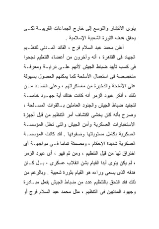 ‫ﻴﻨﻭﻯ ﺍﻻﻨﺘﺸﺎﺭ ﻭﺍﻟﺘﻭﺴﻊ ﺇﻟﻰ ﺨﺎﺭﺝ ﺍﻟﺠﻤﺎﻋﺎﺕ ﺍﻟﻘﺭﻴﺒـﺔ ﻟﻜـﻰ‬
                    ‫ﻴﺤﻘﻕ ﻫﺩﻑ ﺍﻟﺜﻭﺭﺓ ﺍﻟﺸﻌﺒﻴﺔ ﺍﻹﺴﻼﻤﻴﺔ .‬
‫ﺃﻋﻠﻥ ﻤﺤﻤﺩ ﻋﺒﺩ ﺍﻟﺴﻼﻡ ﻓﺭﺝ ، ﺍﻟﻘﺎﺌﺩ ﺍﻟﻤـﺩﻨﻰ ﻟﺘﻨﻅـﻴﻡ‬
‫ﺍﻟﺠﻬﺎﺩ ﻓﻰ ﺍﻟﻘﺎﻫﺭﺓ ، ﺃﻨﻪ ﻭﺁﺨﺭﻭﻥ ﻤﻥ ﺃﻋﻀﺎﺀ ﺍﻟﺘﻨﻅﻴﻡ ﻨﺠﺤﻭﺍ‬
‫ﻓﻰ ﻜﺴﺏ ﺘﺄﻴﻴﺩ ﻀﺒﺎﻁ ﺍﻟﺠﻴﺵ ﻷﻨﻬﻡ ﻋﻠـﻰ ﺩﺭﺍﻴـﺔ ﻭﻤﻌﺭﻓـﺔ‬
‫ﻤﺘﺨﺼﺼﺔ ﻓﻰ ﺍﺴﺘﻌﻤﺎل ﺍﻷﺴﻠﺤﺔ ﻜﻤﺎ ﻴﻤﻜﻨﻬﻡ ﺍﻟﺤﺼﻭل ﺒﺴﻬﻭﻟﺔ‬
‫ﻋﻠﻰ ﺍﻷﺴﻠﺤﺔ ﻭﺍﻟﺫﺨﻴﺭﺓ ﻤﻥ ﻤﻌﺴﻜﺭﺍﺘﻬﻡ ، ﻭﻋﻠﻰ ﺍﻟﻀـﺩ ﻤـﻥ‬
‫ﺫﻟﻙ ، ﺃﻨﻜﺭ ﻋﺒﻭﺩ ﺍﻟﺯﻤﺭ ﺃﻨﻪ ﻜﺎﻨﺕ ﻫﻨﺎﻙ ﺃﻴﺔ ﺠﻬـﻭﺩ ﺨﺎﺼـﺔ‬
‫ﻟﺘﺠﻨﻴﺩ ﻀﺒﺎﻁ ﺍﻟﺠﻴﺵ ﻭﺍﻟﺠﻨﻭﺩ ﺍﻟﻌﺎﻤﻠﻴﻥ ﺒـﺎﻟﻘﻭﺍﺕ ﺍﻟﻤﺴـﻠﺤﺔ ،‬
‫ﻭﺼﺭﺡ ﺒﺄﻨﻪ ﻜﺎﻥ ﻴﺨﺸﻰ ﺍﻜﺘﺸﺎﻑ ﺃﻤﺭ ﺍﻟﺘﻨﻅﻴﻡ ﻤﻥ ﻗﺒل ﺃﺠﻬﺯﺓ‬
‫ﺍﻻﺴﺘﺨﺒﺎﺭﺍﺕ ﺍﻟﻌﺴﻜﺭﻴﺔ ﻭﺃﻤﻥ ﺍﻟﺠﻴﺵ ﻭﺍﻟﺘﻰ ﺘﺨﻠل ﺍﻟﻤﺅﺴﺴـﺔ‬
‫ﺍﻟﻌﺴﻜﺭﻴﺔ ﺒﻜﺎﻤل ﻤﺴﺘﻭﻴﺎﺘﻬﺎ ﻭﺼﻔﻭﻓﻬﺎ . ﻟﻘﺩ ﻜﺎﻨﺕ ﺍﻟﻤﺅﺴﺴـﺔ‬
‫ﺍﻟﻌﺴﻜﺭﻴﺔ ﺸﺩﻴﺩﺓ ﺍﻹﺤﻜﺎﻡ ، ﻭﻤﺼﻤﺘﺔ ﺘﻤﺎﻤﺎ ﻓـﻰ ﻤﻭﺍﺠﻬـﺔ ﺃﻯ‬
               ‫ﹰ‬
‫ﺍﺨﺘﺭﺍﻕ ﻟﻬﺎ ﻤﻥ ﻗﺒل ﺍﻟﺘﻨﻅﻴﻡ ، ﻭﻤﻥ ﺜﻡ ﻓﻬﻭ ، ﺃﻯ ﻋﺒﻭﺩ ﺍﻟﺯﻤﺭ‬
‫، ﻟﻡ ﻴﻜﻥ ﻴﻨﻭﻯ ﺃﺒﺩﺍ ﺍﻟﻘﻴﺎﻡ ﺒﺸﻥ ﺍﻨﻘﻼﺏ ﻋﺴﻜﺭﻯ ، ﺒـل ﻜـﺎﻥ‬
                                  ‫ﹰ‬
‫ﻫﺩﻓﻪ ﺍﻟﺫﻯ ﻴﺴﻌﻰ ﻭﺭﺍﺀﻩ ﻫﻭ ﺍﻟﻘﻴﺎﻡ ﺒﺜﻭﺭﺓ ﺸﻌﺒﻴﺔ . ﻭﺒﺎﻟﺭﻏﻡ ﻤﻥ‬
‫ﺫﻟﻙ ﻓﻘﺩ ﺍﻟﺘﺤﻕ ﺒﺎﻟﺘﻨﻅﻴﻡ ﻋﺩﺩ ﻤﻥ ﻀﺒﺎﻁ ﺍﻟﺠﻴﺵ ﺒﻔﻌل ﻤﺒـﺎﺩﺭﺓ‬
‫ﻭﺠﻬﻭﺩ ﺍﻟﻤﺩﻨﻴﻴﻥ ﻓﻰ ﺍﻟﺘﻨﻅﻴﻡ ، ﻤﺜل ﻤﺤﻤﺩ ﻋﺒﺩ ﺍﻟﺴﻼﻡ ﻓﺭﺝ ﺃﻭ‬
 