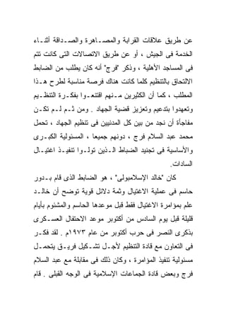 ‫ﻋﻥ ﻁﺭﻴﻕ ﻋﻼﻗﺎﺕ ﺍﻟﻘﺭﺍﺒﺔ ﻭﺍﻟﻤﺼـﺎﻫﺭﺓ ﻭﺍﻟﺼـﺩﺍﻗﺔ ﺃﺜﻨـﺎﺀ‬
‫ﺍﻟﺨﺩﻤﺔ ﻓﻰ ﺍﻟﺠﻴﺵ ، ﺃﻭ ﻋﻥ ﻁﺭﻴﻕ ﺍﻻﺘﺼﺎﻻﺕ ﺍﻟﺘﻰ ﻜﺎﻨﺕ ﺘﺘﻡ‬
‫ﻓﻰ ﺍﻟﻤﺴﺎﺠﺩ ﺍﻷﻫﻠﻴﺔ ، ﻭﺫﻜﺭ "ﻓﺭﺝ" ﺃﻨﻪ ﻜﺎﻥ ﻴﻁﻠﺏ ﻤﻥ ﺍﻟﻀﺎﺒﻁ‬
‫ﺍﻻﻟﺘﺤﺎﻕ ﺒﺎﻟﺘﻨﻅﻴﻡ ﻜﻠﻤﺎ ﻜﺎﻨﺕ ﻫﻨﺎﻙ ﻓﺭﺼﺔ ﻤﻨﺎﺴﺒﺔ ﻟﻁﺭﺡ ﻫـﺫﺍ‬
‫ﺍﻟﻤﻁﻠﺏ ، ﻜﻤﺎ ﺃﻥ ﺍﻟﻜﺜﻴﺭﻴﻥ ﻤـﻨﻬﻡ ﺍﻗﺘﻨﻌـﻭﺍ ﺒﻔﻜـﺭﺓ ﺍﻟﺘﻨﻅـﻴﻡ‬
‫ﻭﺘﻌﻬﺩﻭﺍ ﺒﺘﺩﻋﻴﻡ ﻭﺘﻌﺯﻴﺯ ﻗﻀﻴﺔ ﺍﻟﺠﻬﺎﺩ . ﻭﻤﻥ ﺜـﻡ ﻟـﻡ ﺘﻜـﻥ‬
                                             ‫ﹰ‬
‫ﻤﻔﺎﺠﺄﺓ ﺃﻥ ﻨﺠﺩ ﻤﻥ ﺒﻴﻥ ﻜل ﺍﻟﻤﺩﻨﻴﻴﻥ ﻓﻰ ﺘﻨﻅﻴﻡ ﺍﻟﺠﻬﺎﺩ ، ﺘﺤﻤل‬
‫ﻤﺤﻤﺩ ﻋﺒﺩ ﺍﻟﺴﻼﻡ ﻓﺭﺝ ، ﺩﻭﻨﻬﻡ ﺠﻤﻴﻌﺎ ، ﺍﻟﻤﺴﺌﻭﻟﻴﺔ ﺍﻟﻜﺒـﺭﻯ‬
                    ‫ﹰ‬
‫ﻭﺍﻷﺴﺎﺴﻴﺔ ﻓﻰ ﺘﺠﻨﻴﺩ ﺍﻟﻀﺒﺎﻁ ﺍﻟـﺫﻴﻥ ﺘﻭﻟـﻭﺍ ﺘﻨﻔﻴـﺫ ﺍﻏﺘﻴـﺎل‬
                                                ‫ﺍﻟﺴﺎﺩﺍﺕ.‬
‫ﻜﺎﻥ "ﺨﺎﻟﺩ ﺍﻹﺴﻼﻤﺒﻭﻟﻰ" ، ﻫﻭ ﺍﻟﻀﺎﺒﻁ ﺍﻟﺫﻯ ﻗﺎﻡ ﺒـﺩﻭﺭ‬
‫ﺤﺎﺴﻡ ﻓﻰ ﻋﻤﻠﻴﺔ ﺍﻻﻏﺘﻴﺎل ﻭﺜﻤﺔ ﺩﻻﺌل ﻗﻭﻴﺔ ﺘﻭﻀﺢ ﺃﻥ ﺨﺎﻟـﺩ‬
‫ﻋﻠﻡ ﺒﻤﺅﺍﻤﺭﺓ ﺍﻻﻏﺘﻴﺎل ﻓﻘﻁ ﻗﺒل ﻤﻭﻋﺩﻫﺎ ﺍﻟﺤﺎﺴﻡ ﻭﺍﻟﻤﺸﺌﻭﻡ ﺒﺄﻴﺎﻡ‬
‫ﻗﻠﻴﻠﺔ ﻗﺒل ﻴﻭﻡ ﺍﻟﺴﺎﺩﺱ ﻤﻥ ﺃﻜﺘﻭﺒﺭ ﻤﻭﻋﺩ ﺍﻻﺤﺘﻔﺎل ﺍﻟﻌﺴـﻜﺭﻯ‬
‫ﺒﺫﻜﺭﻯ ﺍﻟﻨﺼﺭ ﻓﻰ ﺤﺭﺏ ﺃﻜﺘﻭﺒﺭ ﻤﻥ ﻋﺎﻡ ٣٧٩١ﻡ . ﻟﻘﺩ ﻓﻜـﺭ‬
‫ﻓﻰ ﺍﻟﺘﻌﺎﻭﻥ ﻤﻊ ﻗﺎﺩﺓ ﺍﻟﺘﻨﻅﻴﻡ ﻷﺠـل ﺘﺸـﻜﻴل ﻓﺭﻴـﻕ ﻴﺘﺤﻤـل‬
‫ﻤﺴﺌﻭﻟﻴﺔ ﺘﻨﻔﻴﺫ ﺍﻟﻤﺅﺍﻤﺭﺓ ، ﻭﻜﺎﻥ ﺫﻟﻙ ﻓﻰ ﻤﻘﺎﺒﻠﺔ ﻤﻊ ﻋﺒﺩ ﺍﻟﺴﻼﻡ‬
‫ﻓﺭﺝ ﻭﺒﻌﺽ ﻗﺎﺩﺓ ﺍﻟﺠﻤﺎﻋﺎﺕ ﺍﻹﺴﻼﻤﻴﺔ ﻓﻰ ﺍﻟﻭﺠﻪ ﺍﻟﻘﺒﻠﻰ . ﻗﺎﻡ‬
 