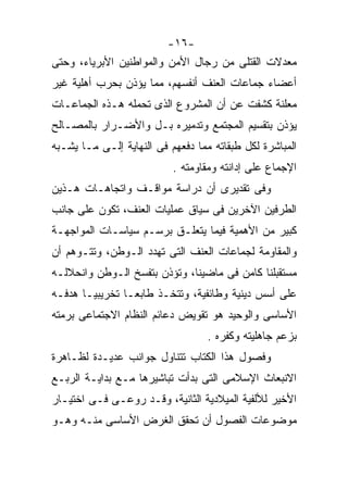 ‫-٦١-‬
‫ﻤﻌﺩﻻﺕ ﺍﻟﻘﺘﻠﻰ ﻤﻥ ﺭﺠﺎل ﺍﻷﻤﻥ ﻭﺍﻟﻤﻭﺍﻁﻨﻴﻥ ﺍﻷﺒﺭﻴﺎﺀ، ﻭﺤﺘﻰ‬
‫ﺃﻋﻀﺎﺀ ﺠﻤﺎﻋﺎﺕ ﺍﻟﻌﻨﻑ ﺃﻨﻔﺴﻬﻡ، ﻤﻤﺎ ﻴﺅﺫﻥ ﺒﺤﺭﺏ ﺃﻫﻠﻴﺔ ﻏﻴﺭ‬
‫ﻤﻌﻠﻨﺔ ﻜﺸﻔﺕ ﻋﻥ ﺃﻥ ﺍﻟﻤﺸﺭﻭﻉ ﺍﻟﺫﻯ ﺘﺤﻤﻠﻪ ﻫـﺫﻩ ﺍﻟﺠﻤﺎﻋـﺎﺕ‬
‫ﻴﺅﺫﻥ ﺒﺘﻘﺴﻴﻡ ﺍﻟﻤﺠﺘﻤﻊ ﻭﺘﺩﻤﻴﺭﻩ ﺒـل ﻭﺍﻷﻀـﺭﺍﺭ ﺒﺎﻟﻤﺼـﺎﻟﺢ‬
‫ﺍﻟﻤﺒﺎﺸﺭﺓ ﻟﻜل ﻁﺒﻘﺎﺘﻪ ﻤﻤﺎ ﺩﻓﻌﻬﻡ ﻓﻰ ﺍﻟﻨﻬﺎﻴﺔ ﺇﻟـﻰ ﻤـﺎ ﻴﺸـﺒﻪ‬
                           ‫ﺍﻹﺠﻤﺎﻉ ﻋﻠﻰ ﺇﺩﺍﻨﺘﻪ ﻭﻤﻘﺎﻭﻤﺘﻪ .‬
‫ﻭﻓﻰ ﺘﻘﺩﻴﺭﻯ ﺃﻥ ﺩﺭﺍﺴﺔ ﻤﻭﺍﻗـﻑ ﻭﺍﺘﺠﺎﻫـﺎﺕ ﻫـﺫﻴﻥ‬
‫ﺍﻟﻁﺭﻓﻴﻥ ﺍﻵﺨﺭﻴﻥ ﻓﻰ ﺴﻴﺎﻕ ﻋﻤﻠﻴﺎﺕ ﺍﻟﻌﻨﻑ، ﺘﻜﻭﻥ ﻋﻠﻰ ﺠﺎﻨﺏ‬
‫ﻜﺒﻴﺭ ﻤﻥ ﺍﻷﻫﻤﻴﺔ ﻓﻴﻤﺎ ﻴﺘﻌﻠـﻕ ﺒﺭﺴـﻡ ﺴﻴﺎﺴـﺎﺕ ﺍﻟﻤﻭﺍﺠﻬـﺔ‬
‫ﻭﺍﻟﻤﻘﺎﻭﻤﺔ ﻟﺠﻤﺎﻋﺎﺕ ﺍﻟﻌﻨﻑ ﺍﻟﺘﻰ ﺘﻬﺩﺩ ﺍﻟـﻭﻁﻥ، ﻭﺘﺘـﻭﻫﻡ ﺃﻥ‬
‫ﻤﺴﺘﻘﺒﻠﻨﺎ ﻜﺎﻤﻥ ﻓﻰ ﻤﺎﻀﻴﻨﺎ، ﻭﺘﺅﺫﻥ ﺒﺘﻔﺴﺦ ﺍﻟـﻭﻁﻥ ﻭﺍﻨﺤﻼﻟـﻪ‬
‫ﻋﻠﻰ ﺃﺴﺱ ﺩﻴﻨﻴﺔ ﻭﻁﺎﺌﻔﻴﺔ، ﻭﺘﺘﺨـﺫ ﻁﺎﺒﻌـﺎ ﺘﺨﺭﻴﺒﻴـﺎ ﻫﺩﻓـﻪ‬
      ‫ﹰ‬
‫ﺍﻷﺴﺎﺴﻰ ﻭﺍﻟﻭﺤﻴﺩ ﻫﻭ ﺘﻘﻭﻴﺽ ﺩﻋﺎﺌﻡ ﺍﻟﻨﻅﺎﻡ ﺍﻻﺠﺘﻤﺎﻋﻰ ﺒﺭﻤﺘﻪ‬
                                  ‫ﺒﺯﻋﻡ ﺠﺎﻫﻠﻴﺘﻪ ﻭﻜﻔﺭﻩ .‬
‫ﻭﻓﺼﻭل ﻫﺫﺍ ﺍﻟﻜﺘﺎﺏ ﺘﺘﻨﺎﻭل ﺠﻭﺍﻨﺏ ﻋﺩﻴـﺩﺓ ﻟﻅـﺎﻫﺭﺓ‬
‫ﺍﻻﻨﺒﻌﺎﺙ ﺍﻹﺴﻼﻤﻰ ﺍﻟﺘﻰ ﺒﺩﺃﺕ ﺘﺒﺎﺸﻴﺭﻫﺎ ﻤـﻊ ﺒﺩﺍﻴـﺔ ﺍﻟﺭﺒـﻊ‬
‫ﺍﻷﺨﻴﺭ ﻟﻸﻟﻔﻴﺔ ﺍﻟﻤﻴﻼﺩﻴﺔ ﺍﻟﺜﺎﻨﻴﺔ، ﻭﻗـﺩ ﺭﻭﻋـﻰ ﻓـﻰ ﺍﺨﺘﻴـﺎﺭ‬
‫ﻤﻭﻀﻭﻋﺎﺕ ﺍﻟﻔﺼﻭل ﺃﻥ ﺘﺤﻘﻕ ﺍﻟﻐﺭﺽ ﺍﻷﺴﺎﺴﻰ ﻤﻨـﻪ ﻭﻫـﻭ‬
 