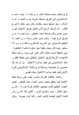 ‫ﻓﺭﺝ ﺒﺘﺠﻨﻴﺩ ﻭﻀﻡ ﻀﺒﺎﻁ ﻋﺎﻤل ﻤـﻥ ﺒﻠﺩﺘـﻪ ، ﺒﻴﻨﻤـﺎ ﻀـﻡ‬
‫ﺍﻹﺴﻼﻤﺒﻭﻟﻰ ﺇﻟﻰ ﺍﻟﻔﺭﻴﻕ ﺼﺩﻴﻘﻪ ﻭﻗﺭﻴﺒﻪ ﻋﺒـﺩ ﺍﻟﺤﻤﻴـﺩ ﻋﺒـﺩ‬
‫ﺍﻟﺴﻼﻡ ، ﻭﻫﻭ ﻀﺎﺒﻁ ﺼﻑ ﻤﺘﻘﺎﻋﺩ ﻭﻜﺎﻥ ﻴﺩﻴﺭ ﻤﻜﺘﺒـﺔ ﻟﺒﻴـﻊ‬
‫ﺍﻟﻜﺘﺏ . ﺃﻤﺎ ﺍﻟﺭﺠل ﺍﻟﺭﺍﺒﻊ ﺍﻟﺫﻯ ﺍﻟﺘﺤﻕ ﺒﻔﺭﻴﻕ ﺍﻻﻏﺘﻴﺎل ﻓﻬـﻭ‬
‫ﺤﺴﻥ ﻋﺒﺎﺱ ﻭﻜﺎﻥ ﻀﺎﺒﻁ ﺼﻑ ﺒﺎﻟﺠﻴﺵ ، ﻭﺘﻡ ﺘﺠﻨﻴـﺩﻩ ﻋـﻥ‬
‫ﻁﺭﻴﻕ ﻓﺭﺝ ﺃﻴﻀﺎ . ﻭﻜﺎﻥ ﺤﺴﻥ ﻋﺒﺎﺱ ﻭﺍﺤﺩﹰ ﻤـﻥ ﺃﻋﻀـﺎﺀ‬
           ‫ﺍ‬                     ‫ﹰ‬
‫ﺍﻟﺘﻨﻅﻴﻡ ﺍﻟﻤﺴﺌﻭﻟﻴﻥ ﻋﻥ ﺍﻟﺘﺩﺭﻴﺏ ﺍﻟﻌﺴﻜﺭﻯ ﻭﺃﻋﺘﻘـل ﻴـﻭﻡ ٥٢‬
‫ﺴﺒﺘﻤﺒﺭ ﺒﻴﻨﻤﺎ ﻜﺎﻥ ﻴﺤﻤل ﺤﻘﻴﺒﺔ ﺴﻔﺭ ﻤﻤﻠﻭﺀﺓ ﺒﺎﻟﻤﻭﺍﺩ ﺍﻟﻤﺘﻔﺠﺭﺓ .‬
‫ﻭﻓﻰ ﺍﻟﺤﻘﻴﻘﺔ ﻟﻴﺴﺕ ﻫﻨﺎﻙ ﺩﻻﺌل ﺘﺸﻴﺭ ﺇﻟﻰ ﻭﺠﻭﺩ ﺭﻭﺍﺒﻁ ﺴﺎﺒﻘﺔ‬
‫ﻟﻸﻋﻀﺎﺀ ﺍﻷﺭﺒﻌﺔ ﻟﻔﺭﻴﻕ ﺍﻻﻏﺘﻴﺎل ﺒﺎﻟﺘﻨﻅﻴﻡ ﺤﺘﻰ ﻟﺤﻅﺔ ﺘﻔﻜﻴـﺭ‬
‫ﺨﺎﻟﺩ ﺍﻹﺴﻼﻤﺒﻭﻟﻰ ﻓﻰ ﺘﻨﻔﻴﺫ ﻤﺅﺍﻤﺭﺓ ﺍﻻﻏﺘﻴﺎل . ﺒل ﺃﻥ ﻫﻨـﺎﻙ‬
‫ﻋﻀﻭﻴﻥ ﺘﻡ ﺘﺠﻨﻴﺩﻫﻤﺎ ﺒﻭﺍﺴﻁﺔ ﻓﺭﺝ ﻭﻗﺎﺒﻼ ﺍﻹﺴﻼﻤﺒﻭﻟﻰ ﻟﻠﻤﺭﺓ‬
            ‫ﺍﻷﻭﻟﻰ ﻗﺒﻴل ﺘﻨﻔﻴﺫ ﻤﺅﺍﻤﺭﺓ ﺍﻻﻏﺘﻴﺎل ﺒﻭﻗﺕ ﻗﺼﻴﺭ .‬
‫ﻭﻜﺎﻨﺕ ﻋﻼﻗﺎﺕ ﺍﻟﻘﺭﺍﺒﺔ ﻭﺍﻟﻨﺴﺏ ﺃﻴﻀﺎ ﻋﻠﻰ ﺩﺭﺠﺔ ﺒﺎﻟﻐﺔ‬
               ‫ﹰ‬
‫ﺍﻷﻫﻤﻴﺔ ﻓﻴﻤﺎ ﻴﺘﻌﻠﻕ ﺒﺘﺠﻨﻴﺩ ﻭﻀﻡ ﺃﻋﻀﺎﺀ ﺠﺩﺩ ﻟﻠﺘﻨﻅﻴﻡ . ﻓﺒﺽ‬
‫ﺃﻋﻀﺎﺀ ﺍﻟﺘﻨﻅﻴﻡ ﻜﺎﻨﺕ ﺘﺠﻤﻌﻬﻡ ﻋﻼﻗﺎﺕ ﻗﺭﺍﺒﺔ ﻗﻭﻴـﺔ ، ﻋﻠـﻰ‬
‫ﺴﺒﻴل ﺍﻟﻤﺜﺎل ، ﻋﺒﻭﺩ ﻭﻁﺎﺭﻕ ﺍﻟﺯﻤﺭ ، ﺍﻟﻠﺫﻴﻥ ﻜﺎﻨﺎ ﻋﻠـﻰ ﺭﺃﺱ‬
‫ﻗﺎﺌﻤﺔ ﺍﻻﺘﻬﺎﻡ ﺍﻟﻤﻘﺩﻤﺔ ﻟﻠﻨﺎﺌﺏ ﺍﻟﻌﺎﻡ ، ﻜﺎﻨﺎ ﺃﺒﻨﺎﺀ ﻋﻤﻭﻤﺔ . ﻭﻜﺎﻥ‬
 