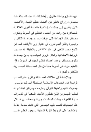 ‫ﻋﺒﻭﺩ ﻗﺩ ﺘﺯﻭﺝ ﺃﺨﺕ ﻁﺎﺭﻕ . ﺃﻴﻀﺎ ﻜﺎﻨـﺕ ﻫﻨـﺎﻙ ﻋﻼﻗـﺎﺕ‬
                   ‫ﹰ‬
‫ﻤﺼﺎﻫﺭﺓ ﻭﺯﻭﺍﺝ ﺩﺍﺨﻠﻰ ﺒﻴﻥ ﺃﻋﻀﺎﺀ ﺘﻨﻅﻴﻡ ﺍﻟﺠﻬﺎﺩ ﻭﺍﻷﻋﻀﺎﺀ‬
‫ﺍﻟﺫﻴﻥ ﻴﻨﺘﻤﻭﻥ ﺇﻟﻰ ﺠﻤﺎﻋﺎﺕ ﺇﺴﻼﻤﻴﺔ ﻤﻨﺎﻀﻠﺔ ﺃﺨﺭﻯ ﻜﻌﻼﻗـﺔ‬
‫ﺍﻟﻤﺼﺎﻫﺭﺓ ﺒﻴﻥ ﻭﺍﺤﺩ ﻤﻥ ﺃﻋﻀﺎﺀ ﺍﻟﺘﻨﻅﻴﻡ ﻓﻰ ﺃﺴﻴﻭﻁ ﻭﺸﻜﺭﻯ‬
‫ﻤﺼﻁﻔﻰ ﻗﺎﺌﺩ ﺍﻟﺠﻤﺎﻋﺔ ﺍﻟﺘﻰ ﻋﺭﻓﺕ ﺒﺎﺴـﻡ ﺠﻤﺎﻋـﺔ ﺍﻟﺘﻜﻔﻴـﺭ‬
‫ﻭﺍﻟﻬﺠﺭﺓ ﻭﺍﻟﺫﻯ ﺃﻋﺩﻡ ﻟﺩﻭﺭﻩ ﻓﻰ ﺍﻏﺘﻴﺎل ﺯﻴﺭ ﺍﻷﻭﻗﺎﻑ ﺍﻟﺴـﺎﺒﻕ‬
‫ﺍﻟﺸﻴﺦ ﻤﺤﻤﺩ ﺍﻟﺫﻫﺒﻰ ﻓﻰ ﻋﺎﻡ ٧٧٩١ﻡ . ﻭﺍﻟﺤﻘﻴﻘﺔ ﺃﻨﻪ ﺒﺴـﺒﺏ‬
‫ﺍﻟﺭﻭﺍﺒﻁ ﺍﻻﺠﺘﻤﺎﻋﻴﺔ ﻭﺘﻤﺎﺜل ﺍﻟﺭﺅﻯ ﺍﻟﺴﻴﺎﺴـﻴﺔ ﺒـﻴﻥ ﺠﻤﺎﻋـﺔ‬
‫ﺸﻜﺭﻯ ﻤﺼﻁﻔﻰ ﻭﻋﺩﺩ ﺃﻋﻀﺎﺀ ﺘﻨﻅﻴﻡ ﺍﻟﺠﻬﺎﺩ ﻓﻰ ﺃﺴﻴﻭﻁ ، ﻓﺈﻥ‬
‫ﺍﻟﺘﻨﻅﻴﻡ ﻋﺭﻑ ﻓﻰ ﺃﺴﻴﻭﻁ ﺨﻁً ﻤﻥ ﻗﺒل ﺍﻟﺼـﺤﺎﻓﺔ ﺍﻟﻤﺼـﺭﻴﺔ‬
                         ‫ﺄ‬
                                     ‫ﺒﺎﻟﺘﻜﻔﻴﺭ ﻭﺍﻟﻬﺠﺭﺓ .‬
‫ﻭﺒﺎﻹﻀﺎﻓﺔ ﺇﻟﻰ ﻋﻼﻗﺎﺕ ﺍﻟﺼـﺩﺍﻗﺔ ﻭﺍﻟﻘﺭﺍﺒـﺔ ﻭﺍﻟﻨﺴـﺏ‬
‫ﺍﻟﻭﺍﺴﻌﺔ ﻓﺈﻥ ﺍﻟﺠﻤﺎﻋﺎﺕ ﺍﻹﺴﻼﻤﻴﺔ ﺍﻟﻤﻨﺎﻀﻠﺔ ﺃﺨـﺫﺕ ﺘﺅﺴـﺱ‬
‫ﺠﻤﻌﻴﺎﺕ ﻟﺘﻌﻠﻴﻡ ﻭﺘﺤﻔﻴﻅ ﺍﻟﻘﺭﺁﻥ ﻭﻋﻠﻭﻤﻪ ، ﻭﻤﺭﺍﻜﺯ ﺍﺠﺘﻤﺎﻋﻴـﺔ‬
‫ﻟﺠﺫﺏ ﺍﻟﻤﻬﺎﺠﺭﻴﻥ ﺍﻟﺫﻴﻥ ﻴﻘﻁﻨﻭﻥ ﺍﻷﺤﻴﺎﺀ ﺍﻟﺴﻜﻨﻴﺔ ﻓﻰ ﺃﻁـﺭﺍﻑ‬
‫ﻤﺩﻴﻨﺔ ﺍﻟﻘﺎﻫﺭﺓ ، ﻭﺒﺫﻟﺕ ﺍﻟﺠﻤﺎﻋﺎﺕ ﺠﻬﻭﺩﺍ ﻭﺍﺴﻌﺔ ﻤـﻥ ﺨـﻼل‬
               ‫ﹰ‬
‫ﻫﺫﻩ ﺍﻟﺠﻤﻌﻴﺎﺕ ﻟﻜﺴﺏ ﺘﺄﻴﻴﺩ ﺍﻟﺠﻤﺎﻫﻴﺭ ﺍﻟﺘﻰ ﻜﺎﻨﺕ ﻤﺤـل ﺜﻘـﺔ‬
‫ﻻﻋﺘﻤﺎﺩﻫﺎ ﻋﻠﻰ ﺍﻟﺭﻭﺍﺒﻁ ﺍﻟﻘﻭﻴﺔ ﺍﻟﻤﺤﻠﻴﺔ . ﻭﻴﻌﻭﺩ ﺍﻟﺤﻜﻡ ﻋﻠـﻰ‬
 