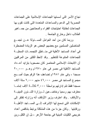 ‫ﻨﺠﺎﺡ ﺍﻷﺴﺭ ﺍﻟﺘﻰ ﺃﺴﺴﺘﻬﺎ ﺍﻟﺠﻤﺎﻋﺎﺕ ﺍﻹﺴﻼﻤﻴﺔ ﻋﻠﻰ ﺍﻟﺠﻤﺎﻋﺎﺕ‬
‫ﺍﻟﻤﺼﺭﻴﺔ ﺇﻟﻰ ﺍﻟﺩﻋﻡ ﻭﺍﻟﻤﺴﺎﻋﺩﺍﺕ ﺍﻟﻤﺘﻌﺩﺩﺓ ﺍﻟﺘﻰ ﻜﺎﻨﺕ ﺘﻘﻭﻡ ﺒﻬﺎ‬
‫ﺍﻟﺠﻤﺎﻋﺎﺕ ﻟﻤﻘﺎﺒﻠﺔ ﺍﺤﺘﻴﺎﺠﺎﺕ ﺍﻟﻔﻘﺭﺍﺀ ﻭﺍﻟﻤﺤﺘﺎﺠﻴﻥ ﻤﻥ ﺠﻤـﺎﻫﻴﺭ‬
                          ‫ﺍﻟﻁﻼﺏ ﺩﺍﺨل ﻭﺨﺎﺭﺝ ﺍﻟﺠﺎﻤﻌﺔ .‬
‫ﻭﺭﺒﻤﺎ ﻜﺎﻥ ﻤﻥ ﺃﺤﺩ ﺍﻟﻌﻭﺍﻤل ﺍﻟﻤﺴـﺌﻭﻟﺔ ﻋـﻥ ﺘﺠﻤـﻊ‬
‫ﺍﻟﻤﻨﺎﻀﻠﻴﻥ ﺍﻟﻤﺴﻠﻤﻴﻥ ﻤﻊ ﺒﻌﻀﻬﻡ ﺍﻟﺒﻌﺽ ﻫﻭ ﺍﻟﺯﻴﺎﺩﺓ ﺍﻟﻤﻀﻁﺭﺓ‬
‫ﻓﻰ ﺃﻋﺩﺍﺩ ﺍﻟﻤﺴﺎﺠﺩ ﺍﻷﻫﻠﻴﺔ ﻓﻰ ﻤﻨـﺎﻁﻕ ﺍﻟﺘﺠﻤﻌـﺎﺕ ﺍﻟﻤﺤﻠﻴـﺔ‬
‫ﻟﻠﺠﻤﺎﻋﺎﺕ ﺍﻟﻤﺘﻨﻭﻋﺔ ﻟﻠﺘﻨﻅﻴﻡ . ﻭﻗﺩ ﻻﺤﻅ ﺍﻟﻜﺜﻴﺭ ﻤﻥ ﺍﻟﻤﺭﺍﻗﺒﻴﻥ‬
‫ﺃﻥ ﺍﻻﻨﺒﻌﺎﺙ ﺍﻹﺴﻼﻤﻰ ﺍﻟﻤﻌﺎﺼﺭ ﻜﺎﻥ ﻤﺼﺤﻭﺒﹰ ﺒﺘﺯﺍﻴﺩ ﺃﻋـﺩﺍﺩ‬
              ‫ﺎ‬
‫ﺍﻟﻤﺴﺎﺠﺩ ﺍﻷﻫﻠﻴﺔ ﻓﻰ ﻤﺼﺭ ﻓﻰ ﻋﺎﻡ ٠٧٩١ﻡ ﻭﻫـﻭ ٠٠٠,٠٢‬
‫ﻤﺴﺠﺩﺍ ، ﻭﻓﻰ ﻋﺎﻡ ١٨٩١ﻡ ﺘﻀﺎﻋﻑ ﻫﺫﺍ ﺍﻟﺭﻗﻡ ﺤﻴﺙ ﺃﺼـﺒﺢ‬
                                          ‫ﹰ‬
‫ﻤﺠﻤﻭﻉ ﺍﻟﻤﺴﺎﺠﺩ ﻓﻰ ﻤﺼﺭ ٠٠٠,٦٤ ﻤﻨﻬﻡ ٠٠٠,٦ ﺴﺘﺔ ﺁﻻﻑ‬
‫ﻤﺴﺠﺩﺍ ﻓﻘﻁ ﺘﺘﻡ ﺇﺩﺍﺭﺘﻬﻡ ﺒﻭﺍﺴﻁﺔ ٠٠٠,٣ ﺜﻼﺜـﺔ ﺁﻻﻑ ﺇﻤﺎﻤـﺎ‬
‫ﹰ‬                                             ‫ﹰ‬
‫ﻤﻌﺘﺭﻑ ﺒﻬﻡ ﺭﺴﻤﻴﺎ ﻭﺨﺎﻀـﻌﻴﻥ ﻟـﻭﺯﺍﺭﺓ ﺍﻟﺸـﺌﻭﻥ ﺍﻟﺩﻴﻨﻴـﺔ‬
                                  ‫ﹰ‬
‫ﻭﺍﻷﻭﻗﺎﻑ . ﻭﻗﺩ ﺍﻋﺘﺭﻑ ﻭﺯﻴﺭ ﺍﻷﻭﻗﺎﻑ ﺃﻨﻪ ﻭﺯﺍﺭﺘﻪ ﺘﻔﺘﻘﺭ ﺇﻟﻰ‬
‫ﺍﻹﻤﻜﺎﻨﺎﺕ ﺍﻟﺘﻰ ﺘﺴﻤﺢ ﻟﻬﺎ ﺍﻹﺸﺭﺍﻑ ﺇﻟـﻰ ﺍﻟﻤﺴـﺎﺠﺩ ﺍﻷﻫﻠﻴـﺔ‬
‫ﻭﺭﻗﺎﺒﺘﻬﺎ . ﻭﻜﺎﻥ ﺠﺯﺀﺍ ﻤﻥ ﻫﺫﻩ ﺍﻟﻤﺸﻜﻠﺔ ﻴﺭﺘﺒﻁ ﺒﺘﻨﺎﻗﺹ ﺃﻋﺩﺍﺩ‬
                                  ‫ﹰ‬
‫ﺨﺭﻴﺠﻰ ﺍﻟﻜﻠﻴﺎﺕ ﺍﻟﺩﻴﻨﻴﺔ ﻓﻰ ﺠﺎﻤﻌﺔ ﺍﻷﺯﻫﺭ ، ﺒل ﺇﻥ ﺍﻟﻜﺜﻴـﺭﻴﻥ‬
 