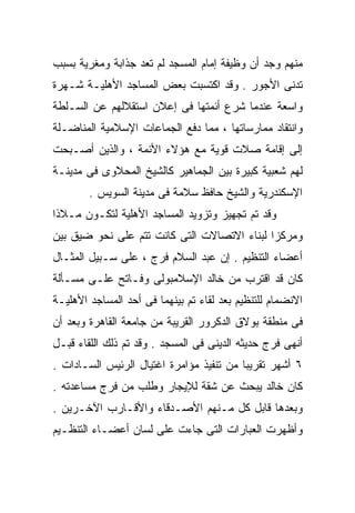 ‫ﻤﻨﻬﻡ ﻭﺠﺩ ﺃﻥ ﻭﻅﻴﻔﺔ ﺇﻤﺎﻡ ﺍﻟﻤﺴﺠﺩ ﻟﻡ ﺘﻌﺩ ﺠﺫﺍﺒﺔ ﻭﻤﻐﺭﻴﺔ ﺒﺴﺒﺏ‬
‫ﺘﺩﻨﻰ ﺍﻷﺠﻭﺭ . ﻭﻗﺩ ﺍﻜﺘﺴﺒﺕ ﺒﻌﺽ ﺍﻟﻤﺴﺎﺠﺩ ﺍﻷﻫﻠﻴـﺔ ﺸـﻬﺭﺓ‬
‫ﻭﺍﺴﻌﺔ ﻋﻨﺩﻤﺎ ﺸﺭﻉ ﺃﺌﻤﺘﻬﺎ ﻓﻰ ﺇﻋﻼﻥ ﺍﺴﺘﻘﻼﻟﻬﻡ ﻋﻥ ﺍﻟﺴـﻠﻁﺔ‬
‫ﻭﺍﻨﺘﻘﺎﺩ ﻤﻤﺎﺭﺴﺎﺘﻬﺎ ، ﻤﻤﺎ ﺩﻓﻊ ﺍﻟﺠﻤﺎﻋﺎﺕ ﺍﻹﺴﻼﻤﻴﺔ ﺍﻟﻤﻨﺎﻀـﻠﺔ‬
‫ﺇﻟﻰ ﺇﻗﺎﻤﺔ ﺼﻼﺕ ﻗﻭﻴﺔ ﻤﻊ ﻫﺅﻻﺀ ﺍﻷﺌﻤﺔ ، ﻭﺍﻟﺫﻴﻥ ﺃﺼـﺒﺤﺕ‬
‫ﻟﻬﻡ ﺸﻌﺒﻴﺔ ﻜﺒﻴﺭﺓ ﺒﻴﻥ ﺍﻟﺠﻤﺎﻫﻴﺭ ﻜﺎﻟﺸﻴﺦ ﺍﻟﻤﺤﻼﻭﻯ ﻓﻰ ﻤﺩﻴﻨـﺔ‬
        ‫ﺍﻹﺴﻜﻨﺩﺭﻴﺔ ﻭﺍﻟﺸﻴﺦ ﺤﺎﻓﻅ ﺴﻼﻤﺔ ﻓﻰ ﻤﺩﻴﻨﺔ ﺍﻟﺴﻭﻴﺱ .‬
‫ﻭﻗﺩ ﺘﻡ ﺘﺠﻬﻴﺯ ﻭﺘﺯﻭﻴﺩ ﺍﻟﻤﺴﺎﺠﺩ ﺍﻷﻫﻠﻴﺔ ﻟﺘﻜـﻭﻥ ﻤـﻼﺫﺍ‬
‫ﹰ‬
‫ﻭﻤﺭﻜﺯﺍ ﻟﺒﻨﺎﺀ ﺍﻻﺘﺼﺎﻻﺕ ﺍﻟﺘﻰ ﻜﺎﻨﺕ ﺘﺘﻡ ﻋﻠﻰ ﻨﺤﻭ ﻀﻴﻕ ﺒﻴﻥ‬
                                            ‫ﹰ‬
‫ﺃﻋﻀﺎﺀ ﺍﻟﺘﻨﻅﻴﻡ . ﺇﻥ ﻋﺒﺩ ﺍﻟﺴﻼﻡ ﻓﺭﺝ ، ﻋﻠﻰ ﺴـﺒﻴل ﺍﻟﻤﺜـﺎل‬
‫ﻜﺎﻥ ﻗﺩ ﺍﻗﺘﺭﺏ ﻤﻥ ﺨﺎﻟﺩ ﺍﻹﺴﻼﻤﺒﻭﻟﻰ ﻭﻓـﺎﺘﺢ ﻋﻠـﻰ ﻤﺴـﺄﻟﺔ‬
‫ﺍﻻﻨﻀﻤﺎﻡ ﻟﻠﺘﻨﻅﻴﻡ ﺒﻌﺩ ﻟﻘﺎﺀ ﺘﻡ ﺒﻴﻨﻬﻤﺎ ﻓﻰ ﺃﺤﺩ ﺍﻟﻤﺴﺎﺠﺩ ﺍﻷﻫﻠﻴـﺔ‬
‫ﻓﻰ ﻤﻨﻁﻘﺔ ﺒﻭﻻﻕ ﺍﻟﺩﻜﺭﻭﺭ ﺍﻟﻘﺭﻴﺒﺔ ﻤﻥ ﺠﺎﻤﻌﺔ ﺍﻟﻘﺎﻫﺭﺓ ﻭﺒﻌﺩ ﺃﻥ‬
‫ﺃﻨﻬﻰ ﻓﺭﺝ ﺤﺩﻴﺜﻪ ﺍﻟﺩﻴﻨﻰ ﻓﻰ ﺍﻟﻤﺴﺠﺩ . ﻭﻗﺩ ﺘﻡ ﺫﻟﻙ ﺍﻟﻠﻘﺎﺀ ﻗﺒـل‬
‫٦ ﺃﺸﻬﺭ ﺘﻘﺭﻴﺒﺎ ﻤﻥ ﺘﻨﻔﻴﺫ ﻤﺅﺍﻤﺭﺓ ﺍﻏﺘﻴﺎل ﺍﻟﺭﺌﻴﺱ ﺍﻟﺴـﺎﺩﺍﺕ .‬
                                         ‫ﹰ‬
‫ﻜﺎﻥ ﺨﺎﻟﺩ ﻴﺒﺤﺙ ﻋﻥ ﺸﻘﺔ ﻟﻺﻴﺠﺎﺭ ﻭﻁﻠﺏ ﻤﻥ ﻓﺭﺝ ﻤﺴﺎﻋﺩﺘﻪ .‬
‫ﻭﺒﻌﺩﻫﺎ ﻗﺎﺒل ﻜل ﻤـﻨﻬﻡ ﺍﻷﺼـﺩﻗﺎﺀ ﻭﺍﻷﻗـﺎﺭﺏ ﺍﻵﺨـﺭﻴﻥ .‬
‫ﻭﺃﻅﻬﺭﺕ ﺍﻟﻌﺒﺎﺭﺍﺕ ﺍﻟﺘﻰ ﺠﺎﺀﺕ ﻋﻠﻰ ﻟﺴﺎﻥ ﺃﻋﻀـﺎﺀ ﺍﻟﺘﻨﻅـﻴﻡ‬
 