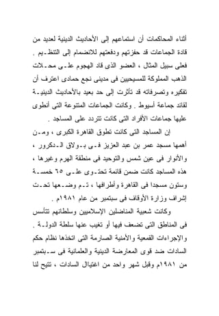 ‫ﺃﺜﻨﺎﺀ ﺍﻟﻤﺤﺎﻜﻤﺎﺕ ﺃﻥ ﺍﺴﺘﻤﺎﻋﻬﻡ ﺇﻟﻰ ﺍﻷﺤﺎﺩﻴﺙ ﺍﻟﺩﻴﻨﻴﺔ ﻟﻌﺩﻴﺩ ﻤﻥ‬
‫ﻗﺎﺩﺓ ﺍﻟﺠﻤﺎﻋﺎﺕ ﻗﺩ ﺤﻔﺯﺘﻬﻡ ﻭﺩﻓﻌﺘﻬﻡ ﻟﻼﻨﻀﻤﺎﻡ ﺇﻟﻰ ﺍﻟﺘﻨﻅـﻴﻡ .‬
‫ﻓﻌﻠﻰ ﺴﺒﻴل ﺍﻟﻤﺜﺎل ، ﺍﻟﻌﻀﻭ ﺍﻟﺫﻯ ﻗﺎﺩ ﺍﻟﻬﺠﻭﻡ ﻋﻠـﻰ ﻤﺤـﻼﺕ‬
‫ﺍﻟﺫﻫﺏ ﺍﻟﻤﻤﻠﻭﻜﺔ ﻟﻠﻤﺴﻴﺤﻴﻴﻥ ﻓﻰ ﻤﺩﻴﻨﻰ ﻨﺠﻊ ﺤﻤﺎﺩﻯ ﺍﻋﺘﺭﻑ ﺃﻥ‬
‫ﺘﻔﻜﻴﺭﻩ ﻭﺘﺼﺭﻓﺎﺘﻪ ﻗﺩ ﺘﺄﺜﺭﺕ ﺇﻟﻰ ﺤﺩ ﺒﻌﻴﺩ ﺒﺎﻷﺤﺎﺩﻴﺙ ﺍﻟﺩﻴﻨﻴـﺔ‬
‫ﻟﻘﺎﺌﺩ ﺠﻤﺎﻋﺔ ﺃﺴﻴﻭﻁ . ﻭﻜﺎﻨﺕ ﺍﻟﺠﻤﺎﻋﺎﺕ ﺍﻟﻤﺘﻨﻭﻋﺔ ﺍﻟﺘﻰ ﺃﻨﻁﻭﻯ‬
     ‫ﻋﻠﻴﻬﺎ ﺠﻤﺎﻋﺎﺕ ﺍﻷﻓﺭﺍﺩ ﺍﻟﺘﻰ ﻜﺎﻨﺕ ﺘﺘﺭﺩﺩ ﻋﻠﻰ ﺍﻟﻤﺴﺎﺠﺩ .‬
‫ﺇﻥ ﺍﻟﻤﺴﺎﺠﺩ ﺍﻟﺘﻰ ﻜﺎﻨﺕ ﺘﻁﻭﻕ ﺍﻟﻘﺎﻫﺭﺓ ﺍﻟﻜﺒﺭﻯ ، ﻭﻤـﻥ‬
‫ﺃﻫﻤﻬﺎ ﻤﺴﺠﺩ ﻋﻤﺭ ﺒﻥ ﻋﺒﺩ ﺍﻟﻌﺯﻴﺯ ﻓـﻰ ﺒـﻭﻻﻕ ﺍﻟـﺩﻜﺭﻭﺭ ،‬
‫ﻭﺍﻷﻨﻭﺍﺭ ﻓﻰ ﻋﻴﻥ ﺸﻤﺱ ﻭﺍﻟﺘﻭﺤﻴﺩ ﻓﻰ ﻤﻨﻁﻘﺔ ﺍﻟﻬﺭﻡ ﻭﻏﻴﺭﻫﺎ ،‬
‫ﻫﺫﻩ ﺍﻟﻤﺴﺎﺠﺩ ﻜﺎﻨﺕ ﻀﻤﻥ ﻗﺎﺌﻤﺔ ﺘﺤﺘـﻭﻯ ﻋﻠـﻰ ٥٦ ﺨﻤﺴـﺔ‬
‫ﻭﺴﺘﻭﻥ ﻤﺴﺠﺩﺍ ﻓﻰ ﺍﻟﻘﺎﻫﺭﺓ ﻭﺃﻁﺭﺍﻓﻬﺎ ، ﺘـﻡ ﻭﻀـﻌﻬﺎ ﺘﺤـﺕ‬
                                      ‫ﹰ‬
      ‫ﺇﺸﺭﺍﻑ ﻭﺯﺍﺭﺓ ﺍﻷﻭﻗﺎﻑ ﻓﻰ ﺴﺒﺘﻤﺒﺭ ﻤﻥ ﻋﺎﻡ ١٨٩١ﻡ .‬
‫ﻭﻜﺎﻨﺕ ﺸﻌﺒﻴﺔ ﺍﻟﻤﻨﺎﻀﻠﻴﻥ ﺍﻹﺴﻼﻤﻴﻴﻥ ﻭﺴﻠﻁﺎﻨﻬﻡ ﺘﺘﺄﺴﺱ‬
‫ﻓﻰ ﺍﻟﻤﻨﺎﻁﻕ ﺍﻟﺘﻰ ﺘﻀﻌﻑ ﻓﻴﻬﺎ ﺃﻭ ﺘﻐﻴﺏ ﻋﻨﻬﺎ ﺴﻠﻁﺔ ﺍﻟﺩﻭﻟـﺔ .‬
‫ﻭﺍﻹﺠﺭﺍﺀﺍﺕ ﺍﻟﻘﻤﻌﻴﺔ ﻭﺍﻷﻤﻨﻴﺔ ﺍﻟﺼﺎﺭﻤﺔ ﺍﻟﺘﻰ ﺍﺘﺨﺫﻫﺎ ﻨﻅﺎﻡ ﺤﻜﻡ‬
‫ﺍﻟﺴﺎﺩﺍﺕ ﻀﺩ ﻗﻭﻯ ﺍﻟﻤﻌﺎﺭﻀﺔ ﺍﻟﺩﻴﻨﻴﺔ ﻭﺍﻟﻌﻠﻤﺎﻨﻴﺔ ﻓﻰ ﺴـﺒﺘﻤﺒﺭ‬
‫ﻤﻥ ١٨٩١ﻡ ﻭﻗﺒل ﺸﻬﺭ ﻭﺍﺤﺩ ﻤﻥ ﺍﻏﺘﻴﺎﺍل ﺍﻟﺴﺎﺩﺍﺕ ، ﺘﺘﻴﺢ ﻟﻨﺎ‬
 