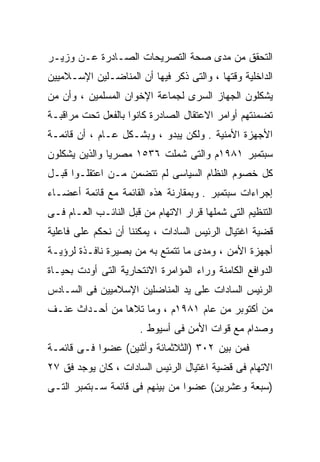 ‫ﺍﻟﺘﺤﻘﻕ ﻤﻥ ﻤﺩﻯ ﺼﺤﺔ ﺍﻟﺘﺼﺭﻴﺤﺎﺕ ﺍﻟﺼـﺎﺩﺭﺓ ﻋـﻥ ﻭﺯﻴـﺭ‬
‫ﺍﻟﺩﺍﺨﻠﻴﺔ ﻭﻗﺘﻬﺎ ، ﻭﺍﻟﺘﻰ ﺫﻜﺭ ﻓﻴﻬﺎ ﺃﻥ ﺍﻟﻤﻨﺎﻀـﻠﻴﻥ ﺍﻹﺴـﻼﻤﻴﻴﻥ‬
‫ﻴﺸﻜﻠﻭﻥ ﺍﻟﺠﻬﺎﺯ ﺍﻟﺴﺭﻯ ﻟﺠﻤﺎﻋﺔ ﺍﻹﺨﻭﺍﻥ ﺍﻟﻤﺴﻠﻤﻴﻥ ، ﻭﺃﻥ ﻤﻥ‬
‫ﺘﻀﻤﻨﺘﻬﻡ ﺃﻭﺍﻤﺭ ﺍﻻﻋﺘﻘﺎل ﺍﻟﺼﺎﺩﺭﺓ ﻜﺎﻨﻭﺍ ﺒﺎﻟﻔﻌل ﺘﺤﺕ ﻤﺭﺍﻗﺒـﺔ‬
‫ﺍﻷﺠﻬﺯﺓ ﺍﻷﻤﻨﻴﺔ . ﻭﻟﻜﻥ ﻴﺒﺩﻭ ، ﻭﺒﺸـﻜل ﻋـﺎﻡ ، ﺃﻥ ﻗﺎﺌﻤـﺔ‬
‫ﺴﺒﺘﻤﺒﺭ ١٨٩١ﻡ ﻭﺍﻟﺘﻰ ﺸﻤﻠﺕ ٦٣٥١ ﻤﺼﺭﻴﺎ ﻭﺍﻟﺫﻴﻥ ﻴﺸﻜﻠﻭﻥ‬
              ‫ﹰ‬
‫ﻜل ﺨﺼﻭﻡ ﺍﻟﻨﻅﺎﻡ ﺍﻟﺴﻴﺎﺴﻰ ﻟﻡ ﺘﺘﻀﻤﻥ ﻤـﻥ ﺍﻋﺘﻘﻠـﻭﺍ ﻗﺒـل‬
‫ﺇﺠﺭﺍﺀﺍﺕ ﺴﺒﺘﻤﺒﺭ . ﻭﺒﻤﻘﺎﺭﻨﺔ ﻫﺫﻩ ﺍﻟﻘﺎﺌﻤﺔ ﻤﻊ ﻗﺎﺌﻤﺔ ﺃﻋﻀـﺎﺀ‬
‫ﺍﻟﺘﻨﻅﻴﻡ ﺍﻟﺘﻰ ﺸﻤﻠﻬﺎ ﻗﺭﺍﺭ ﺍﻻﺘﻬﺎﻡ ﻤﻥ ﻗﺒل ﺍﻟﻨﺎﺌـﺏ ﺍﻟﻌـﺎﻡ ﻓـﻰ‬
‫ﻗﻀﻴﺔ ﺍﻏﺘﻴﺎل ﺍﻟﺭﺌﻴﺱ ﺍﻟﺴﺎﺩﺍﺕ ، ﻴﻤﻜﻨﻨﺎ ﺃﻥ ﻨﺤﻜﻡ ﻋﻠﻰ ﻓﺎﻋﻠﻴﺔ‬
‫ﺃﺠﻬﺯﺓ ﺍﻷﻤﻥ ، ﻭﻤﺩﻯ ﻤﺎ ﺘﺘﻤﺘﻊ ﺒﻪ ﻤﻥ ﺒﺼﻴﺭﺓ ﻨﺎﻓـﺫﺓ ﻟﺭﺅﻴـﺔ‬
‫ﺍﻟﺩﻭﺍﻓﻊ ﺍﻟﻜﺎﻤﻨﺔ ﻭﺭﺍﺀ ﺍﻟﻤﺅﺍﻤﺭﺓ ﺍﻻﻨﺘﺤﺎﺭﻴﺔ ﺍﻟﺘﻰ ﺃﻭﺩﺕ ﺒﺤﻴـﺎﺓ‬
‫ﺍﻟﺭﺌﻴﺱ ﺍﻟﺴﺎﺩﺍﺕ ﻋﻠﻰ ﻴﺩ ﺍﻟﻤﻨﺎﻀﻠﻴﻥ ﺍﻹﺴﻼﻤﻴﻴﻥ ﻓﻰ ﺍﻟﺴـﺎﺩﺱ‬
‫ﻤﻥ ﺃﻜﺘﻭﺒﺭ ﻤﻥ ﻋﺎﻡ ١٨٩١ﻡ ، ﻭﻤﺎ ﺘﻼﻫﺎ ﻤﻥ ﺃﺤـﺩﺍﺙ ﻋﻨـﻑ‬
                      ‫ﻭﺼﺩﺍﻡ ﻤﻊ ﻗﻭﺍﺕ ﺍﻷﻤﻥ ﻓﻰ ﺃﺴﻴﻭﻁ .‬
‫ﻓﻤﻥ ﺒﻴﻥ ٢٠٣ )ﺍﻟﺜﻼﺜﻤﺎﺌﺔ ﻭﺃﺜﻨﻴﻥ( ﻋﻀﻭﺍ ﻓـﻰ ﻗﺎﺌﻤـﺔ‬
           ‫ﹰ‬
‫ﺍﻻﺘﻬﺎﻡ ﻓﻰ ﻗﻀﻴﺔ ﺍﻏﺘﻴﺎل ﺍﻟﺭﺌﻴﺱ ﺍﻟﺴﺎﺩﺍﺕ ، ﻜﺎﻥ ﻴﻭﺠﺩ ﻓﻕ ٧٢‬
‫)ﺴﺒﻌﺔ ﻭﻋﺸﺭﻴﻥ( ﻋﻀﻭﺍ ﻤﻥ ﺒﻴﻨﻬﻡ ﻓﻰ ﻗﺎﺌﻤﺔ ﺴـﺒﺘﻤﺒﺭ ﺍﻟﺘـﻰ‬
                                ‫ﹰ‬
 