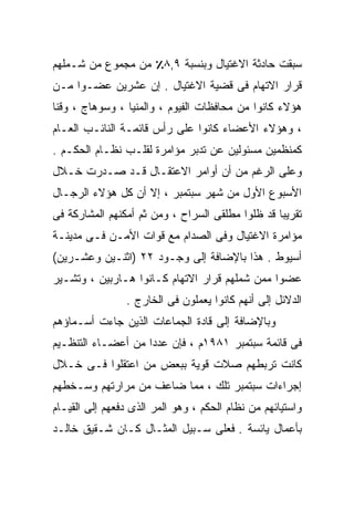 ‫ﺴﺒﻘﺕ ﺤﺎﺩﺜﺔ ﺍﻻﻏﺘﻴﺎل ﻭﺒﻨﺴﺒﺔ ٩,٨٪ ﻤﻥ ﻤﺠﻤﻭﻉ ﻤﻥ ﺸـﻤﻠﻬﻡ‬
‫ﻗﺭﺍﺭ ﺍﻻﺘﻬﺎﻡ ﻓﻰ ﻗﻀﻴﺔ ﺍﻻﻏﺘﻴﺎل . ﺇﻥ ﻋﺸﺭﻴﻥ ﻋﻀـﻭﺍ ﻤـﻥ‬
    ‫ﹰ‬
‫ﻫﺅﻻﺀ ﻜﺎﻨﻭﺍ ﻤﻥ ﻤﺤﺎﻓﻅﺎﺕ ﺍﻟﻔﻴﻭﻡ ، ﻭﺍﻟﻤﻨﻴﺎ ، ﻭﺴﻭﻫﺎﺝ ، ﻭﻗﻨﺎ‬
‫، ﻭﻫﺅﻻﺀ ﺍﻷﻋﻀﺎﺀ ﻜﺎﻨﻭﺍ ﻋﻠﻰ ﺭﺃﺱ ﻗﺎﺌﻤـﺔ ﺍﻟﻨﺎﺌـﺏ ﺍﻟﻌـﺎﻡ‬
‫ﻜﻤﻨﻅﻤﻴﻥ ﻤﺴﺌﻭﻟﻴﻥ ﻋﻥ ﺘﺩﺒﺭ ﻤﺅﺍﻤﺭﺓ ﻟﻘﻠـﺏ ﻨﻅـﺎﻡ ﺍﻟﺤﻜـﻡ .‬
‫ﻭﻋﻠﻰ ﺍﻟﺭﻏﻡ ﻤﻥ ﺃﻥ ﺃﻭﺍﻤﺭ ﺍﻻﻋﺘﻘـﺎل ﻗـﺩ ﺼـﺩﺭﺕ ﺨـﻼل‬
‫ﺍﻷﺴﺒﻭﻉ ﺍﻷﻭل ﻤﻥ ﺸﻬﺭ ﺴﺒﺘﻤﺒﺭ ، ﺇﻻ ﺃﻥ ﻜل ﻫﺅﻻﺀ ﺍﻟﺭﺠـﺎل‬
‫ﺘﻘﺭﻴﺒﺎ ﻗﺩ ﻅﻠﻭﺍ ﻤﻁﻠﻘﻰ ﺍﻟﺴﺭﺍﺡ ، ﻭﻤﻥ ﺜﻡ ﺃﻤﻜﻨﻬﻡ ﺍﻟﻤﺸﺎﺭﻜﺔ ﻓﻰ‬
                                                 ‫ﹰ‬
‫ﻤﺅﺍﻤﺭﺓ ﺍﻻﻏﺘﻴﺎل ﻭﻓﻰ ﺍﻟﺼﺩﺍﻡ ﻤﻊ ﻗﻭﺍﺕ ﺍﻷﻤـﻥ ﻓـﻰ ﻤﺩﻴﻨـﺔ‬
‫ﺃﺴﻴﻭﻁ . ﻫﺫﺍ ﺒﺎﻹﻀﺎﻓﺔ ﺇﻟﻰ ﻭﺠـﻭﺩ ٢٢ )ﺍﺜﻨـﻴﻥ ﻭﻋﺸـﺭﻴﻥ(‬
‫ﻋﻀﻭﺍ ﻤﻤﻥ ﺸﻤﻠﻬﻡ ﻗﺭﺍﺭ ﺍﻻﺘﻬﺎﻡ ﻜـﺎﻨﻭﺍ ﻫـﺎﺭﺒﻴﻥ ، ﻭﺘﺸـﻴﺭ‬
                                              ‫ﹰ‬
                ‫ﺍﻟﺩﻻﺌل ﺇﻟﻰ ﺃﻨﻬﻡ ﻜﺎﻨﻭﺍ ﻴﻌﻤﻠﻭﻥ ﻓﻰ ﺍﻟﺨﺎﺭﺝ .‬
‫ﻭﺒﺎﻹﻀﺎﻓﺔ ﺇﻟﻰ ﻗﺎﺩﺓ ﺍﻟﺠﻤﺎﻋﺎﺕ ﺍﻟﺫﻴﻥ ﺠﺎﺀﺕ ﺃﺴـﻤﺎﺅﻫﻡ‬
‫ﻓﻰ ﻗﺎﺌﻤﺔ ﺴﺒﺘﻤﺒﺭ ١٨٩١ﻡ ، ﻓﺈﻥ ﻋﺩﺩﺍ ﻤﻥ ﺃﻋﻀـﺎﺀ ﺍﻟﺘﻨﻅـﻴﻡ‬
                   ‫ﹰ‬
‫ﻜﺎﻨﺕ ﺘﺭﺒﻁﻬﻡ ﺼﻼﺕ ﻗﻭﻴﺔ ﺒﺒﻌﺽ ﻤﻥ ﺍﻋﺘﻘﻠﻭﺍ ﻓـﻰ ﺨـﻼل‬
‫ﺇﺠﺭﺍﺀﺍﺕ ﺴﺒﺘﻤﺒﺭ ﺘﻠﻙ ، ﻤﻤﺎ ﻀﺎﻋﻑ ﻤﻥ ﻤﺭﺍﺭﺘﻬﻡ ﻭﺴـﺨﻁﻬﻡ‬
‫ﻭﺍﺴﺘﻴﺎﺌﻬﻡ ﻤﻥ ﻨﻅﺎﻡ ﺍﻟﺤﻜﻡ ، ﻭﻫﻭ ﺍﻟﻤﺭ ﺍﻟﺫﻯ ﺩﻓﻌﻬﻡ ﺇﻟﻰ ﺍﻟﻘﻴـﺎﻡ‬
‫ﺒﺄﻋﻤﺎل ﻴﺎﺌﺴﺔ . ﻓﻌﻠﻰ ﺴـﺒﻴل ﺍﻟﻤﺜـﺎل ﻜـﺎﻥ ﺸـﻘﻴﻕ ﺨﺎﻟـﺩ‬
 