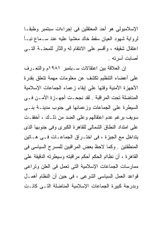 ‫ﺍﻹﺴﻼﻤﺒﻭﻟﻰ ﻫﻭ ﺃﺤﺩ ﺍﻟﻤﻌﺘﻘﻠﻴﻥ ﻓﻰ ﺇﺠﺭﺍﺀﺍﺕ ﺴﺒﺘﻤﺒﺭ ﻭﻁﺒﻘـﺎ‬
‫ﹰ‬
‫ﻟﺭﻭﺍﻴﺔ ﺸﻬﻭﺩ ﺍﻟﻌﻴﺎﻥ ﺴﻘﻁ ﺨﺎﻟﺩ ﻤﻐﺸﻴﺎ ﻋﻠﻴﻪ ﻋﻨﺩ ﺴـﻤﺎﻉ ﻨﺒـﺄ‬
                    ‫ﹰ‬
‫ﺍﻋﺘﻘﺎل ﺸﻘﻴﻘﻪ ، ﻭﺃﻗﺴﻡ ﻋﻠﻰ ﺍﻻﻨﺘﻘﺎﻡ ﻟﻪ ﻭﺍﻟﺜﺄﺭ ﻟﻠﻤﺤﻨـﺔ ﺍﻟﺘـﻰ‬
                                          ‫ﺃﺼﺎﺒﺕ ﺃﺴﺭﺘﻪ .‬
‫ﺇﻥ ﺍﻟﻌﻼﻗﺔ ﺒﻴﻥ ﺍﻋﺘﻘﺎﻻﺕ ﺴـﺒﺘﻤﺒﺭ ١٨٩١ﻡ ﻭﺍﻟﺘﻌـﺭﻑ‬
‫ﻋﻠﻰ ﺃﻋﻀﺎﺀ ﺍﻟﺘﻨﻅﻴﻡ ﺘﻜﺸﻑ ﻋﻥ ﻤﻌﻠﻭﻤﺎﺕ ﻤﻬﻤﺔ ﺘﺘﻌﻠﻕ ﺒﻘﺩﺭﺓ‬
‫ﺍﻷﺠﻬﺯﺓ ﺍﻷﻤﻨﻴﺔ ﻭﻗﺘﻬﺎ ﻋﻠﻰ ﺇﺒﻘﺎﺀ ﺯﻋﻤﺎﺀ ﺍﻟﺠﻤﺎﻋﺎﺕ ﺍﻹﺴﻼﻤﻴﺔ‬
‫ﺍﻟﻤﻨﺎﻀﻠﺔ ﺘﺤﺕ ﺍﻟﻤﺭﺍﻗﺒﺔ . ﻟﻘﺩ ﻨﺠﺤـﺕ ﺃﺠﻬـﺯﺓ ﺍﻷﻤـﻥ ﻓـﻰ‬
‫ﺍﻟﺴﻴﻁﺭﺓ ﻋﻠﻰ ﺍﻟﺠﻤﺎﻋﺎﺕ ﻭﺯﻋﻤﺎﺌﻬﺎ ﻓﻰ ﺠﻨﻭﺏ ﻤﺩﻴﻨـﺔ ﺒﻨـﻰ‬
‫ﺴﻭﻴﻑ ﺒﺭﻏﻡ ﻋﺩﻡ ﺍﻋﺘﻘﺎﻟﻬﻡ ﻭﻋﻠﻰ ﺍﻟﻀﺩ ﻤﻥ ﺫﻟـﻙ ، ﺃﺨﻔﻘـﺕ‬
‫ﻋﻠﻰ ﺍﻤﺘﺩﺍﺩ ﺍﻟﻨﻁﺎﻕ ﺍﻟﺸﻤﺎﻟﻰ ﻟﻠﻘﺎﻫﺭﺓ ﺍﻟﻜﺒﺭﻯ ﻭﻓﻰ ﺠﻨﻭﺒﻬﺎ ﺍﻟﺫﻯ‬
‫ﻴﺘﺩﺍﺨل ﻤﻊ ﺍﻟﺠﻴﺯﺓ ، ﻓﻰ ﺍﺨﺘـﺭﺍﻕ ﺍﻟﺠﻤﺎﻋـﺎﺕ ﻓـﻰ ﻫـﺎﺘﻴﻥ‬
‫ﺍﻟﻤﻨﻁﻘﺘﻴﻥ . ﻭﻜﻤﺎ ﻻﺤﻅ ﺒﻌﺽ ﺍﻟﻤﺭﺍﻗﺒﻴﻥ ﻟﻠﻤﺴﺭﺡ ﺍﻟﺴﻴﺎﺴﻰ ﻓﻰ‬
‫ﺍﻟﻘﺎﻫﺭﺓ ، ﺃﻥ ﻨﻅﺎﺍﻡ ﺍﻟﺤﻜﻡ ﺃﺤﻜﻡ ﻤﺭﺍﻗﺒﺘﻪ ﻭﺴﻴﻁﺭﺘﻪ ﺍﻟﺩﻗﻴﻘﺔ ﻋﻠﻰ‬
‫ﻤﻤﺎﺭﺴﺎﺕ ﺍﻟﺠﻤﺎﻋﺎﺕ ﺍﻹﺴﻼﻤﻴﺔ ﺍﻟﺘﻰ ﺘﻌﻤل ﻓﻰ ﺍﻟﻌﻠﻥ ﻭﺘﺭﺍﻋﻰ‬
‫ﻗﻭﺍﻋﺩ ﺍﻟﻌﻤل ﺍﻟﺴﻴﺎﺴﻰ ﺍﻟﺸﺭﻋﻰ ، ﻓﻰ ﺤﻴﻥ ﺃﻥ ﺍﻟﻨﻅﺎﻡ ﺃﻫﻤـل‬
‫ﻭﺒﺩﺭﺠﺔ ﻜﺒﻴﺭﺓ ﺍﻟﺠﻤﺎﻋﺎﺕ ﺍﻹﺴﻼﻤﻴﺔ ﺍﻟﻤﻨﺎﻀﻠﺔ ﺍﻟﺘـﻰ ﻜﺎﻨـﺕ‬
 