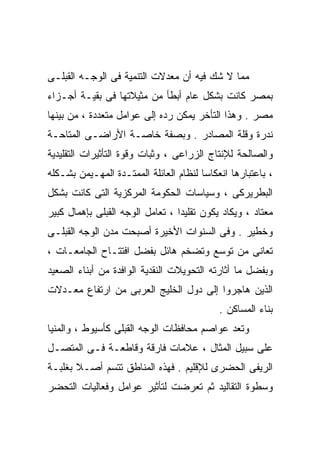 ‫ﻤﻤﺎ ﻻ ﺸﻙ ﻓﻴﻪ ﺃﻥ ﻤﻌﺩﻻﺕ ﺍﻟﺘﻨﻤﻴﺔ ﻓﻰ ﺍﻟﻭﺠـﻪ ﺍﻟﻘﺒﻠـﻰ‬
‫ﺒﻤﺼﺭ ﻜﺎﻨﺕ ﺒﺸﻜل ﻋﺎﻡ ﺃﺒﻁﺄ ﻤﻥ ﻤﺜﻴﻼﺘﻬﺎ ﻓﻰ ﺒﻘﻴـﺔ ﺃﺠـﺯﺍﺀ‬
‫ﻤﺼﺭ . ﻭﻫﺫﺍ ﺍﻟﺘﺄﺨﺭ ﻴﻤﻜﻥ ﺭﺩﻩ ﺇﻟﻰ ﻋﻭﺍﻤل ﻤﺘﻌﺩﺩﺓ ، ﻤﻥ ﺒﻴﻨﻬﺎ‬
‫ﻨﺩﺭﺓ ﻭﻗﻠﺔ ﺍﻟﻤﺼﺎﺩﺭ . ﻭﺒﺼﻔﺔ ﺨﺎﺼـﺔ ﺍﻷﺭﺍﻀـﻰ ﺍﻟﻤﺘﺎﺤـﺔ‬
‫ﻭﺍﻟﺼﺎﻟﺤﺔ ﻟﻺﻨﺘﺎﺝ ﺍﻟﺯﺭﺍﻋﻰ ، ﻭﺜﺒﺎﺕ ﻭﻗﻭﺓ ﺍﻟﺘﺄﺜﻴﺭﺍﺕ ﺍﻟﺘﻘﻠﻴﺩﻴﺔ‬
‫، ﺒﺎﻋﺘﺒﺎﺭﻫﺎ ﺍﻨﻌﻜﺎﺴﺎ ﻟﻨﻅﺎﻡ ﺍﻟﻌﺎﺌﻠﺔ ﺍﻟﻤﻤﺘـﺩﺓ ﺍﻟﻤﻬـﻴﻤﻥ ﺒﺸـﻜﻠﻪ‬
                                       ‫ﹰ‬
‫ﺍﻟﺒﻁﺭﻴﺭﻜﻰ ، ﻭﺴﻴﺎﺴﺎﺕ ﺍﻟﺤﻜﻭﻤﺔ ﺍﻟﻤﺭﻜﺯﻴﺔ ﺍﻟﺘﻰ ﻜﺎﻨﺕ ﺒﺸﻜل‬
‫ﻤﻌﺘﺎﺩ ، ﻭﻴﻜﺎﺩ ﻴﻜﻭﻥ ﺘﻘﻠﻴﺩﺍ ، ﺘﻌﺎﻤل ﺍﻟﻭﺠﻪ ﺍﻟﻘﺒﻠﻰ ﺒﺈﻫﻤﺎل ﻜﺒﻴﺭ‬
                                 ‫ﹰ‬
‫ﻭﺨﻁﻴﺭ . ﻭﻓﻰ ﺍﻟﺴﻨﻭﺍﺕ ﺍﻷﺨﻴﺭﺓ ﺃﺼﺒﺤﺕ ﻤﺩﻥ ﺍﻟﻭﺠﻪ ﺍﻟﻘﺒﻠـﻰ‬
‫ﺘﻌﺎﻨﻰ ﻤﻥ ﺘﻭﺴﻊ ﻭﺘﻀﺨﻡ ﻫﺎﺌل ﺒﻔﻀل ﺍﻓﺘﺘـﺎﺡ ﺍﻟﺠﺎﻤﻌـﺎﺕ ،‬
‫ﻭﺒﻔﻀل ﻤﺎ ﺃﺜﺎﺭﺘﻪ ﺍﻟﺘﺤﻭﻴﻼﺕ ﺍﻟﻨﻘﺩﻴﺔ ﺍﻟﻭﺍﻓﺩﺓ ﻤﻥ ﺃﺒﻨﺎﺀ ﺍﻟﺼﻌﻴﺩ‬
‫ﺍﻟﺫﻴﻥ ﻫﺎﺠﺭﻭﺍ ﺇﻟﻰ ﺩﻭل ﺍﻟﺨﻠﻴﺞ ﺍﻟﻌﺭﺒﻰ ﻤﻥ ﺍﺭﺘﻔﺎﻉ ﻤﻌـﺩﻻﺕ‬
                                            ‫ﺒﻨﺎﺀ ﺍﻟﻤﺴﺎﻜﻥ .‬
‫ﻭﺘﻌﺩ ﻋﻭﺍﺼﻡ ﻤﺤﺎﻓﻅﺎﺕ ﺍﻟﻭﺠﻪ ﺍﻟﻘﺒﻠﻰ ﻜﺄﺴﻴﻭﻁ ، ﻭﺍﻟﻤﻨﻴﺎ‬
‫ﻋﻠﻰ ﺴﺒﻴل ﺍﻟﻤﺜﺎل ، ﻋﻼﻤﺎﺕ ﻓﺎﺭﻗﺔ ﻭﻗﺎﻁﻌـﺔ ﻓـﻰ ﺍﻟﻤﺘﺼـل‬
‫ﺍﻟﺭﻴﻔﻰ ﺍﻟﺤﻀﺭﻯ ﻟﻺﻗﻠﻴﻡ . ﻓﻬﺫﻩ ﺍﻟﻤﻨﺎﻁﻕ ﺘﺘﺴﻡ ﺃﺼـﻼ ﺒﻐﻠﺒـﺔ‬
       ‫ﹰ‬
‫ﻭﺴﻁﻭﺓ ﺍﻟﺘﻘﺎﻟﻴﺩ ﺜﻡ ﺘﻌﺭﻀﺕ ﻟﺘﺄﺜﻴﺭ ﻋﻭﺍﻤل ﻭﻓﻌﺎﻟﻴﺎﺕ ﺍﻟﺘﺤﻀﺭ‬
 