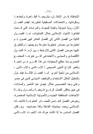 ‫-٧١-‬
‫ﺍﻹﺤﺎﻁﺔ، ﻗـﺩﺭ ﺍﻹﻤﻜـﺎﻥ، ﺒﺘﺎﺭﻴﺨﻴـﺔ ﺍﻟﻅـﺎﻫﺭﺓ، ﻭﺃﺒﻌﺎﺩﻫـﺎ‬
‫ﻭﻤﻜﻭﻨﺎﺘﻬﺎ، ﻭﺍﻻﺤﺘﻤﺎﻻﺕ ﺍﻟﻤﺴﺘﻘﺒﻠﻴﺔ ﻟﺘﻁﻭﺭﻫﺎ. ﻓﻴﻘﺩﻡ ﺍﻟﻔﺼـل‬
‫ﺍﻷﻭل ﺭﺅﻴﺔ ﺸﻤﻭﻟﻴﺔ ﻭﻨﻘﺩﻴﺔ ﻟﻠﺒﺤﻭﺙ ﻭﺍﻟﺩﺭﺍﺴﺎﺕ ﺍﻟﺘﻰ ﻗـﺩﻤﺕ‬
‫ﻟﻅﺎﻫﺭﺓ ﺍﻷﺤﻴﺎﺀ ﺍﻹﺴﻼﻤﻰ ﺨﻼل ﺍﻟﺜﻤﺎﻨﻴﻨﺎﺕ، ﺃﻤـﺎ ﺍﻟﻔﺼـﻭل‬
‫ﺍﻟﺘﺎﻟﻴﺔ ﻤﻥ ﺍﻟﻔﺼل ﺍﻟﺜﺎﻨﻰ ﺇﻟﻰ ﺍﻟﻔﺼل ﺍﻟﻌﺎﺸﺭ ﻓﻬﻰ ﻓﺼﻭل ﺘـﻡ‬
‫ﺍﺨﺘﻴﺎﺭﻫﺎ ﻤﻥ ﻤﺼﺎﺩﺭ ﺇﻨﺠﻠﻴﺯﻴﺔ ﻤﺘﻨﻭﻋﺔ ﻭﺘﺭﺠﻤﺘﻬـﺎ ﻭﺍﻟﺘﻌﻠﻴـﻕ‬
‫ﻋﻠﻴﻬﺎ ﺒﻌﺭﺽ ﺍﻟﻔﺼل ﺍﻟﺜﺎﻨﻰ.ﻟﻼﺭﺘﺒﺎﻁ ﺒـﻴﻥ ﺃﺯﻤـﺔ ﺍﻟﺘﺤـﻭل‬
‫ﺍﻻﻗﺘﺼﺎﺩﻯ ﻭﺍﻟﺴﻴﺎﺴﻰ ﻭﺍﻻﺠﺘﻤﺎﻋﻰ ﺍﻟﺘـﻰ ﺨﺒﺭﻫـﺎ ﺍﻟﻤﺠﺘﻤـﻊ‬
‫ﺍﻟﻤﺼﺭﻯ ﻤﻨﺫ ﻤﻁﻠﻊ ﺍﻟﺴﺒﻌﻴﻨﺎﺕ ﻤﻥ ﻫﺫﺍ ﺍﻟﻘـﺭﻥ ﻤـﻥ ﻨﺎﺤﻴـﺔ‬
‫ﻭﺘﻔﺠﺭ ﺍﻟﻨﺯﺍﻉ ﺍﻟﺩﻴﻨﻰ ﺍﻟﻤﺴﻴﺤﻰ / ﺍﻹﺴـﻼﻤﻰ ﻭﺍﻹﺴـﻼﻤﻰ ،‬
‫ﺍﻹﺴﻼﻤﻰ ﻤﻥ ﻨﺎﺤﻴﺔ ﺃﺨﺭﻯ .ﺃﻤـﺎ ﺍﻟﻔﺼـل ﺍﻟﺜﺎﻟـﺙ ﻓﻴﺘﻨـﺎﻭل‬
‫ﺒﺎﻟﺘﺤﻠﻴل ﺃﺸﻜﺎل ﺍﻻﺴﺘﺨﺩﺍﻡ ﻭﺍﻟﺘﻭﻅﻴﻑ ﺍﻟﺴﻴﺎﺴﻰ ﻟﻠﺩﻴﻥ ﻓﻰ ﻤﺼﺭ‬
‫ﻭﻋﻠﻰ ﻭﺠﻪ ﺍﻟﺨﺼﻭﺹ ﺨﻼل ﻋﻬﺩﻯ ﻋﺒﺩ ﺍﻟﻨﺎﺼﺭ ﻭﺍﻟﺴﺎﺩﺍﺕ،‬
‫ﻓﻰ ﺤﻴﻥ ﻴﻨﺎﻗﺵ ﺍﻟﻔﺼل ﺍﻟﺭﺍﺒـﻊ ﺘﺎﺭﻴﺨﻴـﺔ ﻭﺃﺼـﻭل ﻭﻨﺸـﺄﺓ‬
‫ﺍﻻﺘﺠﺎﻫﺎﺕ ﺍﻟﻤﺤﺎﻓﻅﺔ ﺍﻟﺠﺩﻴﺩﺓ ﻭﺍﻷﺼﻭﻟﻴﺔ ﺍﻹﺴﻼﻤﻴﺔ ﺍﻟﻤﻌﺎﺼﺭﺓ،‬
‫ﻭﻴﻌﺭﺽ ﺍﻟﻔﺼل ﺍﻟﺨـﺎﻤﺱ ﻟﻠﻤﺼـﺎﺩﺭ ﺍﻟﻤﺘﻨﻭﻋـﺔ ﻟﻼﻨﺒﻌـﺎﺙ‬
‫ﺍﻹﺴﻼﻤﻰ ﻭﻴﺤﺩﺩ ﺩﻴﻨﺎﻤﻴﺎﺘﻪ ﺍﻟﻔﺎﻋﻠﺔ ﻭﻜﺫﺍ ﻤﻀﺎﻤﻴﻨﻪ. ﻭﻴﻨـﺎﻗﺵ‬
‫ﺍﻟﻔﺼل ﺍﻟﺴﺎﺩﺱ ﻤﺎ ﺇﺫﺍ ﻜﺎﻨﺕ ﺤﺭﻜـﺎﺕ ﺍﻹﺤﻴـﺎﺀ ﺍﻹﺴـﻼﻤﻰ‬
 