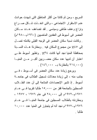 ‫ﺍﻟﺴﺭﻴﻊ ، ﻭﻤﻥ ﺜﻡ ﻜﺎﻨﺘﺎ ﻤﻥ ﺃﻜﺜﺭ ﺍﻟﻤﻨﺎﻁﻕ ﺍﻟﺘﻰ ﺸﻬﺩﺕ ﺤﻭﺍﺩﺙ‬
‫ﻋﺩﻡ ﺍﻻﺴﺘﻘﺭﺍﺭ ﺍﻻﺠﺘﻤﺎﻋﻰ ، ﻭﺍﻟﺘﻰ ﺍﺘﺨـﺫﺕ ﺸـﻜل ﺼـﺭﺍﻉ‬
‫ﻭﻨﺯﺍﻉ ﻭﻋﻨﻑ ﻁﺎﺌﻔﻰ ﻭﺴﻴﺎﺴﻰ . ﻟﻘﺩ ﺘﻀﺎﻋﻑ ﻋـﺩﺩ ﺴـﻜﺎﻥ‬
‫ﺍﻟﺤﻀﺭ ﻓﻰ ﺃﺴﻴﻭﻁ ﻓﻰ ﺍﻟﻌﻘﺩﻴﻥ ﺍﻟﻤﺎﻀﻴﻴﻥ )٠٦٩١ﻡ-٠٨٩١ﻡ(‬
‫. ﻭﻜﺎﻨﺕ ﻨﺴﺒﺔ ﺴﻜﺎﻥ ﺍﻟﺤﻀﺭ ﻓﻰ ﺍﻟﻭﺠﻪ ﺍﻟﻘﺒﻠﻰ ﺒﻜﺎﻤﻠﻪ ﺘﺼـل‬
‫ﺇﻟﻰ ٥٤٪ ﻤﻥ ﻤﺠﻤﻭﻉ ﺍﻟﺴﻜﺎﻥ ﻓﻴﻪ . ﻭﺒﻤﻘﺎﺭﻨﺔ ﻫـﺫﻩ ﺍﻟﻨﺴـﺒﺔ‬
‫ﺒﻤﺤﺎﻓﻅﺔ ﺍﻟﻤﻨﻴﺎ ﻨﺠﺩ ﺃﻨﻬﺎ ﻜﺎﻨﺕ ٤٣٪ . ﻭﺘﻅﻬﺭ ﺃﺴﻴﻭﻁ ﻋﻠـﻰ‬
‫ﺍﻋﺘﺒﺎﺭ ﺃﻥ ﻟﺩﻴﻬﺎ ﻋﺩﺩ ﺴﻜﺎﻥ ﺤﻀـﺭﻴﻴﻥ ﺃﻜﺒـﺭ ﻤـﻥ ﺍﻟﻤﻨﻴـﺎ‬
                  ‫)٠٠٠,٤١٢ ﺒﺎﻟﻤﻘﺎﺭﻨﺔ ﺒـ ٠٠٠,٦٤١( .‬
‫ﻭﻴﺭﺠﻊ ﺯﻴﺎﺩﺓ ﻋﺩﺩ ﺴﻜﺎﻥ ﺍﻟﺤﻀﺭ ﻓﻰ ﺃﺴـﻴﻭﻁ ، ﻓـﻰ‬
‫ﺠﺎﻨﺏ ﻤﻨﻪ ، ﺇﻟﻰ ﺯﻴﺎﺩﺓ ﻤﻌﺩﻻﺕ ﺘﺴﺠﻴل ﺍﻟﻁﻼﺏ ﻓﻰ ﺠﺎﻤﻌـﺔ‬
‫ﺃﺴﻴﻭﻁ . ﺇﺫ ﺘﺸﻴﺭ ﺍﻹﺤﺼﺎﺀﺍﺕ ﺍﻟﻤﺘﺎﺤﺔ ﺇﻟﻰ ﺃﻥ ﻋﺩﺩ ﺍﻟﻁـﻼﺏ‬
‫ﺍﻟﻤﺴﺠﻠﻴﻥ ﺒﺎﻟﺠﺎﻤﻌﺔ ﻗﻔﺯ ﻤﻥ ٠٠٠,٥١ ﻁﺎﻟﺒﺎ ﺘﻘﺭﻴﺒﺎ ﻓـﻰ ﻋـﺎﻡ‬
         ‫ﹰ‬      ‫ﹰ‬
‫١٧٩١ﻡ-٢٧٩١ﻡ ﺇﻟﻰ ٠٠٠,٨٢ ﻓﻰ ﻋﺎﻡ ٦٧٩١ ، ٧٧٩١ ،‬
‫ﻭﺒﻤﻘﺎﺭﻨﺘﻪ ﺒﺎﻟﻁﻼﺏ ﺍﻟﻤﺴﺠﻠﻴﻥ ﻓﻰ ﺠﺎﻤﻌﺔ ﺍﻟﻤﻨﻴـﺎ ﻓـﻰ ﻋـﺎﻡ‬
‫٦٧٩١ﻡ-٧٧٩١ﻡ ﻨﺠﺩ ﺃﻨﻪ ﻟﻡ ﻴﺘﺠﺎﻭﺯ ﻓﻰ ﺍﻟﻤﻨﻴﺎ ﻋﺩﺩ ٠٠٠,٠١‬
                                               ‫ﻁﺎﻟﺒﺎ .‬
                                                 ‫ﹰ‬
 