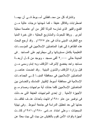 ‫ﻭﺘﺸﺘﺭﻙ ﻜل ﻤﻥ ﻤﺤـﺎﻓﻅﺘﻰ ﺃﺴـﻴﻭﻁ ﻓـﻰ ﺃﻥ ﺒﻬﻤـﺎ‬
‫ﺍﻀﻁﺭﺍﺒﺎﺕ ﻭﻗﻼﻗل ﻋﻨﻴﻔﺔ ، ﻜﻤﺎ ﺸﻬﺩﺘﻬﺎ ﺩﺭﺠﺎﺕ ﻋﺎﻟﻴﺔ ﻤـﻥ‬
‫ﺍﻟﻘﻤﻊ ﻭﺍﻟﻘﻬﺭ ﺍﻟﺫﻯ ﺘﻤﺎﺭﺴﻪ ﺍﻟﺩﻭﻟﺔ ﺃﻜﺜﺭ ﻤﻥ ﺃﻯ ﻋﺎﺼﻤﺔ ﻤﺤﻠﻴﺔ‬
‫ﺃﺨﺭﻯ . ﻭﻭﻓﻘﺎ ﻟﻠﺒﺤﻭﺙ ﻭﺍﻟﻤﺸﺎﺭﻴﻊ ﺍﻟﺒﺤﺜﻴﺔ ، ﻓﺈﻥ ﺨﺒﺭﺓ ﺍﻟﻤﻨﻴﺎ‬
                                           ‫ﹰ‬
‫ﻤﻊ ﺍﻟﺘﻁﺭﻑ ﺍﻟﺩﻴﻨﻰ ﺒﺩﺃﺕ ﻓﻰ ﻋﺎﻡ ٥٧٩١ﻡ . ﻭﻗﺩ ﺃﺭﺠﻊ ﺍﻟﺒﺤﺙ‬
‫ﻫﺫﻩ ﺍﻟﻅﺎﻫﺭﺓ ﺇﻟﻰ ﻨﻔﻭﺫ ﺍﻟﻤﻨﺎﻀﻠﻴﻥ ﺍﻹﺴﻼﻤﻴﻴﻥ ﻓﻰ ﺍﻟﻤﺅﺴﺴـﺎﺕ‬
‫ﺍﻟﺘﻌﻠﻴﻤﻴﺔ ﺒﻜﺎﻤل ﻤﺴﺘﻭﻴﺎﺘﻬﺎ ﻭﺇﻟﻰ ﺴﻴﻁﺭﺘﻬﻡ ﻋﻠﻰ ﺍﻟﻤﺴﺎﺠﺩ . ﻓﻰ‬
‫ﺍﻟﻤﺩﻴﻨﺔ ﺤﺎﻟﻰ ٠٠٠,٢ ﺃﻟﻔﻰ ﻤﺴﺠﺩ ، ﻭﻴﻭﺠﺩ ﻤﻥ ﻜـل ﺃﺭﺒﻌـﺔ‬
‫ﻤﺴﺎﺠﺩ ﻭﺍﺤﺩ ﻴﺨﻀﻊ ﻹﺸﺭﺍﻑ ﺍﻷﻭﻗﺎﻑ ﻭﺒﻪ ﺇﻤﺎﻡ ﺭﺴﻤﻰ ﻤـﻥ‬
‫ﻗﺒل ﻭﺯﺍﺭﺓ ﺍﻷﻭﻗﺎﻑ ﻭﺍﻟﺸﺌﻭﻥ ﺍﻟﺩﻴﻨﻴﺔ . ﻭﻗﺩ ﺍﻨﻀﻤﺕ ﻋﻨﺎﺼـﺭ‬
‫ﺍﻟﻤﻨﺎﻀﻠﻴﻥ ﺍﻹﺴﻼﻤﻴﻴﻥ ﻓﻰ ﻤﺤﺎﻓﻅﺔ ﺍﻟﻤﻨﻴـﺎ ﺇﻟـﻰ ﺍﻟﺠﻤﺎﻋـﺎﺕ‬
‫ﺍﻹﺴﻼﻤﻴﺔ ﻓﻰ ﻤﺤﺎﻓﻅﺔ ﺃﺴﻴﻭﻁ ﻹﻅﻬﺎﺭ ﺍﻟﺘﻤﺎﺴﻙ ﻭﺍﻟﺘﻀﺎﻤﻥ ﺒﻴﻥ‬
‫ﺍﻟﻤﻨﺎﻀﻠﻴﻥ ﺍﻹﺴﻼﻤﻴﻴﻥ ﻜﻠﻤﺎ ﺤﺩﺜﺕ ﺃﻴﺔ ﻤﻭﺍﺠﻬﺎﺕ ﻭﺼﺩﺍﻡ ﻤـﻊ‬
‫ﺍﻷﺠﻬﺯﺓ ﺍﻷﻤﻨﻴﺔ . ﺇﻥ ﺇﺤﺩﻯ ﺍﻟﻤﻭﺍﺠﻬﺎﺕ ﺍﻟﻌﻨﻴﻔﺔ ﺍﻟﺘﻰ ﺤـﺩﺜﺕ‬
‫ﻓﻰ ﻨﻭﻓﻤﺒﺭ ﻤﻥ ﻋﺎﻡ ٠٨٩١ﻡ ﺍﻨﺘﻬﺕ ﺒﺄﺤﺩﺍﺙ ﻋﻨـﻑ ﺘﻔﺎﻗﻤـﺕ‬
‫ﺤﺩﺘﻬﺎ ﺇﻟﻰ ﺤﺩ ﺘﻌﻁﻴل ﺍﻟﺩﺭﺍﺴﺔ ﻓﻰ ﺠﺎﻤﻌﺔ ﺃﺴﻴﻭﻁ . ﻭﻓﻰ ﻨﻬﺎﻴﺔ‬
‫ﺍﻟﺴﺒﻌﻴﻨﺎﺕ ، ﻭﻋﻠﻰ ﺍﻤﺘﺩﺍﺩ ﻋـﺎﻤﻰ ٠٨٩١ﻡ-١٨٩١ﻡ ﻜﺎﻨـﺕ‬
‫ﺃﺠﻬﺯﺓ ﻭﻗﻭﺍﺕ ﺍﻷﻤﻥ ﺘﻘﻭﻡ ﺒﺎﻟﺘﻔﺘﻴﺵ ﻤﻥ ﺒﻴﺕ ﺇﻟﻰ ﺒﻴﺕ ﺒﺤﺜﺎ ﻋﻥ‬
   ‫ﹰ‬
 