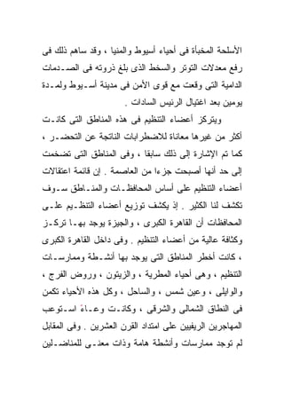 ‫ﺍﻷﺴﻠﺤﺔ ﺍﻟﻤﺨﺒﺄﺓ ﻓﻰ ﺃﺤﻴﺎﺀ ﺃﺴﻴﻭﻁ ﻭﺍﻟﻤﻨﻴﺎ ، ﻭﻗﺩ ﺴﺎﻫﻡ ﺫﻟﻙ ﻓﻰ‬
‫ﺭﻓﻊ ﻤﻌﺩﻻﺕ ﺍﻟﺘﻭﺘﺭ ﻭﺍﻟﺴﺨﻁ ﺍﻟﺫﻯ ﺒﻠﻎ ﺫﺭﻭﺘﻪ ﻓﻰ ﺍﻟﺼـﺩﻤﺎﺕ‬
‫ﺍﻟﺩﺍﻤﻴﺔ ﺍﻟﺘﻰ ﻭﻗﻌﺕ ﻤﻊ ﻗﻭﻯ ﺍﻷﻤﻥ ﻓﻰ ﻤﺩﻴﻨﺔ ﺃﺴـﻴﻭﻁ ﻭﻟﻤـﺩﺓ‬
                       ‫ﻴﻭﻤﻴﻥ ﺒﻌﺩ ﺍﻏﺘﻴﺎل ﺍﻟﺭﺌﻴﺱ ﺍﻟﺴﺎﺩﺍﺕ .‬
‫ﻭﻴﺘﺭﻜﺯ ﺃﻋﻀﺎﺀ ﺍﻟﺘﻨﻅﻴﻡ ﻓﻰ ﻫﺫﻩ ﺍﻟﻤﻨﺎﻁﻕ ﺍﻟﺘﻰ ﻜﺎﻨـﺕ‬
‫ﺃﻜﺜﺭ ﻤﻥ ﻏﻴﺭﻫﺎ ﻤﻌﺎﻨﺎﺓ ﻟﻼﻀﻁﺭﺍﺒﺎﺕ ﺍﻟﻨﺎﺘﺠﺔ ﻋﻥ ﺍﻟﺘﺤﻀـﺭ ،‬
‫ﻜﻤﺎ ﺘﻡ ﺍﻹﺸﺎﺭﺓ ﺇﻟﻰ ﺫﻟﻙ ﺴﺎﺒﻘﺎ ، ﻭﻓﻰ ﺍﻟﻤﻨﺎﻁﻕ ﺍﻟﺘﻰ ﺘﻀﺨﻤﺕ‬
                         ‫ﹰ‬
‫ﺇﻟﻰ ﺤﺩ ﺃﻨﻬﺎ ﺃﺼﺒﺤﺕ ﺠﺯﺀﺍ ﻤﻥ ﺍﻟﻌﺎﺼﻤﺔ . ﺇﻥ ﻗﺎﺌﻤﺔ ﺍﻋﺘﻘﺎﻻﺕ‬
                              ‫ﹰ‬
‫ﺃﻋﻀﺎﺀ ﺍﻟﺘﻨﻅﻴﻡ ﻋﻠﻰ ﺃﺴﺎﺱ ﺍﻟﻤﺤﺎﻓﻅـﺎﺕ ﻭﺍﻟﻤﻨـﺎﻁﻕ ﺴـﻭﻑ‬
‫ﺘﻜﺸﻑ ﻟﻨﺎ ﺍﻟﻜﺜﻴﺭ . ﺇﺫ ﻴﻜﺸﻑ ﺘﻭﺯﻴﻊ ﺃﻋﻀﺎﺀ ﺍﻟﺘﻨﻅـﻴﻡ ﻋﻠـﻰ‬
‫ﺍﻟﻤﺤﺎﻓﻅﺎﺕ ﺃﻥ ﺍﻟﻘﺎﻫﺭﺓ ﺍﻟﻜﺒﺭﻯ ، ﻭﺍﻟﺠﻴﺯﺓ ﻴﻭﺠﺩ ﺒﻬـﺎ ﺘﺭﻜـﺯ‬
‫ﻭﻜﺜﺎﻓﺔ ﻋﺎﻟﻴﺔ ﻤﻥ ﺃﻋﻀﺎﺀ ﺍﻟﺘﻨﻅﻴﻡ . ﻭﻓﻰ ﺩﺍﺨل ﺍﻟﻘﺎﻫﺭﺓ ﺍﻟﻜﺒﺭﻯ‬
‫، ﻜﺎﻨﺕ ﺃﺨﻁﺭ ﺍﻟﻤﻨﺎﻁﻕ ﺍﻟﺘﻰ ﻴﻭﺠﺩ ﺒﻬﺎ ﺃﻨﺸـﻁﺔ ﻭﻤﻤﺎﺭﺴـﺎﺕ‬
‫ﺍﻟﺘﻨﻅﻴﻡ ، ﻭﻫﻰ ﺃﺤﻴﺎﺀ ﺍﻟﻤﻁﺭﻴﺔ ، ﻭﺍﻟﺯﻴﺘﻭﻥ ، ﻭﺭﻭﺽ ﺍﻟﻔﺭﺝ ،‬
‫ﻭﺍﻟﻭﺍﻴﻠﻰ ، ﻭﻋﻴﻥ ﺸﻤﺱ ، ﻭﺍﻟﺴﺎﺤل ، ﻭﻜل ﻫﺫﻩ ﺍﻷﺤﻴﺎﺀ ﺘﻜﻤﻥ‬
‫ﻓﻰ ﺍﻟﻨﻁﺎﻕ ﺍﻟﺸﻤﺎﻟﻰ ﻭﺍﻟﺸﺭﻗﻰ ، ﻭﻜﺎﻨـﺕ ﻭﻋـﺎﺀ ﺍﺴـﺘﻭﻋﺏ‬
        ‫ً‬
‫ﺍﻟﻤﻬﺎﺠﺭﻴﻥ ﺍﻟﺭﻴﻔﻴﻴﻥ ﻋﻠﻰ ﺍﻤﺘﺩﺍﺩ ﺍﻟﻘﺭﻥ ﺍﻟﻌﺸﺭﻴﻥ . ﻭﻓﻰ ﺍﻟﻤﻘﺎﺒل‬
‫ﻟﻡ ﺘﻭﺠﺩ ﻤﻤﺎﺭﺴﺎﺕ ﻭﺃﻨﺸﻁﺔ ﻫﺎﻤﺔ ﻭﺫﺍﺕ ﻤﻌﻨـﻰ ﻟﻠﻤﻨﺎﻀـﻠﻴﻥ‬
 