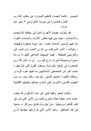 ‫ﺍﻟﻤﺼﺩﺭ : ﻗﺎﺌﻤﺔ ﺃﻋﻀﺎﺀ ﺍﻟﺘﻨﻅﻴﻡ ﺍﻟﺼﺎﺩﺭﺓ ﻋﻥ ﻤﻜﺘﺏ ﺍﻟﻨﺎﺌـﺏ‬
‫ﺍﻟﻌﺎﻡ ﻭﺍﻟﻤﻨﺸﻭﺭﺓ ﻓﻰ ﺠﺭﻴﺩﺓ ﺍﻷﻫﺭﺍﻡ ﻓﻰ ٩ ﻤﺎﻴﻭ ﻋﺎﻡ‬
                                      ‫٢٨٩١ .‬
‫ﻟﻘﺩ ﺘﺤﻭﻟﺕ ﻫﻀﺒﺔ ﺍﻷﻫﺭﺍﻡ ﺫﺍﺘﻬﺎ ﺇﻟﻰ ﻤﻨﻁﻘﺔ ﻟﻼﺴﺘﺠﻤﺎﻡ‬
‫ﻭﺍﻻﺴﺘﻤﺘﺎﻉ ، ﺤﻴﺙ ﺒﻨﻰ ﻓﻴﻬﺎ ﺒﻌﺽ ﺍﻷﺜﺭﻴﺎﺀ ﻭﺃﺼﺤﺎﺏ ﺍﻟﻨﻔﻭﺫ،‬
‫ﺒﻤﺎ ﻓﻴﻬﻡ ﺍﻟﺭﺌﻴﺱ ﺍﻟﺴﺎﺩﺍﺕ ﻨﻔﺴﻪ ، ﺒﻨﻭﺍ ﺒﻴﻭﺘﺎ ﺼﻐﻴﺭﺓ ﺸﺎﻟﻴﻬﺎﺕ‬
‫، ﻭﻓﻴﻼﺕ ، ﺍﻷﻤﺭ ﺍﻟﺫﻯ ﻗﻀـﻰ ﻋﻠـﻰ ﺍﻹﺤﺴـﺎﺱ ﺍﻟﺠﻤـﺎﻟﻰ‬
‫ﻭﺍﻟﺘﺎﺭﻴﺨﻰ ﻟﻠﻤﻨﻁﻘﺔ . ﺃﻴﻀﺎ ﺃﺼﺒﺤﺕ ﺍﻟﻤﻼﻫﻰ ﺍﻟﻠﻴﻠﻴـﺔ ﺴـﻤﺔ‬
                           ‫ﹰ‬
‫ﻤﻤﻴﺯﺓ ﻭﻤﺴﺘﻭﻁﻨﺔ ﻓﻰ ﺸـﺎﺭﻉ ﺍﻟﻬـﺭﻡ . ﺇﻥ ﺴـﻜﺎﻥ ﺍﻟﻘـﺭﻯ‬
‫ﺍﻟﻤﺠﺎﻭﺭﺓ ﻓﻰ )ﻨﺎﻫﻴﺎ ﻭﻜﺭﺩﺍﺴﺔ ﻭﺼﻔﺕ ﺍﻟﻠﺒﻥ( ﺍﻟﺘﻰ ﻨﺸﺄ ﻓﻴﻬـﺎ‬
‫ﺠﺎﻨﺏ ﻜﺒﺭ ﻤﻥ ﺍﻟﻤﻨﺎﻀﻠﻴﻥ ﺍﻹﺴﻼﻤﻴﻴﻥ ﺒﻤﺎ ﻓﻴﻬﻡ ﻋﺒﻭﺩ ﺍﻟﺯﻤـﺭ‬
‫ﻭﻋﺎﺌﻠﺘﻪ ﺍﻟﻜﺒﻴﺭﺓ ﺩﺍﻫﻤﻬﻡ ﺍﻟﺸﻌﻭﺭ ﺒﺎﻟﺭﻋﺏ ﻭﺍﻟﺨـﻭﻑ ﺒﺴـﺒﺏ‬
‫ﺍﻟﻬﺠﻭﻡ ﺍﻟﻘﺎﺴﻰ ﻭﺍﻟﺸﺭﺱ ﻋﻠﻰ ﺃﺴﻠﻭﺏ ﺤﻴﺎﺘﻬﻡ ﻭﻗﻴﻤﺘﻬﻡ ﺍﻟﺘﻘﻠﻴﺩﻴﺔ‬
                                                      ‫.‬
‫ﻭﻜﺎﻨﺕ ﺃﺨﻁﺭ ﻭﺍﻗﻌﺔ ﺘﺸﻴﺭ ﺇﻟﻰ ﻋﺩﻡ ﺍﻻﺴﺘﻘﺭﺍﺭ ﻗﺩ ﻭﻗﻌﺕ‬
‫ﻋﻨﺩﻤﺎ ﺘﻤﺕ ﻋﻤﻠﻴﺔ ﺇﺠﻼﺀ ﻗﺴﺭﻯ ﻟﻌﺩﻴﺩ ﻤﻥ ﺍﻷﺴﺭ ﺍﻟﺘﻰ ﺘﺴـﻜﻥ‬
‫ﻗﻠﺏ ﺍﻟﻘﺎﻫﺭﺓ ﻭﻭﺴﻁﻬﺎ ، ﻤﻥ ﺃﺠل ﺒﻨﺎﺀ ﻓﻨﺎﺩﻕ ﻭﻤﺭﺍﻜﺯ ﺴـﻴﺎﺤﻴﺔ‬
‫ﻓﻰ ﻫﺫﻩ ﺍﻟﻤﻨﺎﻁﻕ . ﻭﻫﺫﻩ ﺍﻷﺴﺭ ﺍﻟﺘﻰ ﺘﻡ ﺘﺭﺤﻴل ﺒﻌﻀﻬﺎ ﺇﻟـﻰ‬
 