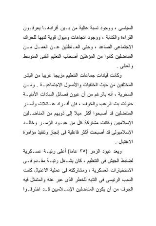 ‫ﺍﻟﺴﻴﺎﺴﻰ ، ﻭﻭﺠﻭﺩ ﻨﺴﺒﺔ ﻋﺎﻟﻴﺔ ﻤﻥ ﺒـﻴﻥ ﺃﻓﺭﺍﺩﻫـﺎ ﻴﻌﺭﻓـﻭﻥ‬
‫ﺍﻟﻘﺭﺍﺀﺓ ﻭﺍﻟﻜﺘﺎﺒﺔ ، ﻭﻭﺠﻭﺩ ﺍﺘﺠﺎﻫﺎﺕ ﻭﻤﻴﻭل ﻗﻭﻴﺔ ﻟﺩﻴﻬﺎ ﻟﻠﺤﺭﺍﻙ‬
‫ﺍﻻﺠﺘﻤﺎﻋﻰ ﺍﻟﺼﺎﻋﺩ ، ﻭﺤﺘﻰ ﺍﻟﻌـﺎﻁﻠﻴﻥ ﻋـﻥ ﺍﻟﻌﻤـل ﻤـﻥ‬
‫ﺍﻟﻤﻨﺎﻀﻠﻴﻥ ﻜﺎﻨﻭﺍ ﻤﻥ ﺍﻟﻤﺅﻫﻠﻴﻥ ﺃﺼﺤﺎﺏ ﺍﻟﺘﻌﻠﻴﻡ ﺍﻟﻔﻨﻰ ﺍﻟﻤﺘﻭﺴﻁ‬
                                               ‫ﻭﺍﻟﻌﺎﻟﻰ .‬
‫ﻭﻜﺎﻨﺕ ﻗﻴﺎﺩﺍﺕ ﺠﻤﺎﻋﺎﺕ ﺍﻟﺘﻨﻅﻴﻡ ﻤﺯﻴﺠﺎ ﻏﺭﻴﺒﺎ ﻤﻥ ﺍﻟﺒﺸﺭ‬
         ‫ﹰ‬     ‫ﹰ‬
‫ﺍﻟﻤﺨﺘﻠﻔﻴﻥ ﻤﻥ ﺤﻴﺙ ﺍﻟﺨﻠﻔﻴﺎﺕ ﻭﺍﻷﺼﻭل ﺍﻻﺠﺘﻤﺎﻋﻴـﺔ . ﻭﻤـﻥ‬
‫ﺍﻟﺴﺨﺭﻴﺔ ، ﺃﻨﻪ ﺒﺎﻟﺭﻏﻡ ﻤﻥ ﺃﻥ ﻋﻴﻭﻥ ﻓﺼﺎﺌل ﺍﻟﺴﺎﺩﺍﺕ ﺍﻷﻤﻨﻴـﺔ‬
‫ﺤﺎﻭﻟﺕ ﺒﺙ ﺍﻟﺭﻋﺏ ﻭﺍﻟﺨﻭﻑ ، ﻓﺈﻥ ﺃﻓـﺭﺍﺩ ﻋـﺎﺌﻼﺕ ﻭﺃﺴـﺭ‬
‫ﺍﻟﻤﻨﺎﻀﻠﻴﻥ ﻗﺩ ﺃﺼﺒﺤﻭﺍ ﺃﻜﺜﺭ ﻤﻴﻼ ﺇﻟﻰ ﺫﻭﻴﻬﻡ ﻤﻥ ﺍﻟﻤﻨﺎﻀـﻠﻴﻥ‬
                        ‫ﹰ‬
‫ﺍﻹﺴﻼﻤﻴﻴﻥ ﻭﻜﺎﻨﺕ ﻤﺸﺎﺭﻜﺔ ﻜل ﻤﻥ ﻋﺒـﻭﺩ ﺍﻟﺯﻤـﺭ ﻭﺨﺎﻟـﺩ‬
‫ﺍﻹﺴﻼﻤﺒﻭﻟﻰ ﻗﺩ ﺃﺼﺒﺤﺕ ﺃﻜﺜﺭ ﻓﺎﻋﻠﻴﺔ ﻓﻰ ﺇﻨﺠﺎﺯ ﻭﺘﻨﻔﻴﺫ ﻤﺅﺍﻤﺭﺓ‬
                                              ‫ﺍﻻﻏﺘﻴﺎل .‬
‫ﻭﻴﻌﺩ ﻋﺒﻭﺩ ﺍﻟﺯﻤﺭ )٥٣ ﻋﺎﻤﺎ( ﺃﻋﻠﻰ ﺭﺘﺒـﺔ ﻋﺴـﻜﺭﻴﺔ‬
                    ‫ﹰ‬
‫ﻟﻀﺎﺒﻁ ﺍﻟﺠﻴﺵ ﻓﻰ ﺍﻟﺘﻨﻅﻴﻡ ، ﻜﺎﻥ ﻴﺸـﻐل ﺭﺘﺒـﺔ ﻤﻘـﺩﻡ ﻓـﻰ‬
‫ﺍﻻﺴﺘﺨﺒﺎﺭﺍﺕ ﺍﻟﻌﺴﻜﺭﻴﺔ ، ﻭﻤﺸﺎﺭﻜﺘﻪ ﻓﻰ ﻋﻤﻠﻴﺔ ﺍﻻﻏﺘﻴﺎل ﻜﺎﻨﺕ‬
‫ﺍﻟﺴﺒﺏ ﺍﻟﺭﺌﻴﺴﻰ ﻓﻰ ﺍﻟﺘﻨﺒﻪ ﻟﻠﺨﻁﺭ ﺍﻟﺫﻯ ﻋﺒﺭ ﻋﻨﻪ ﻭﺍﻟﻤﺘﻤﺜل ﻓﻴﻪ‬
‫ﺍﻟﺨﻭﻑ ﻤﻥ ﺃﻥ ﻴﻜﻭﻥ ﺍﻟﻤﻨﺎﻀﻠﻴﻥ ﺍﻹﺴـﻼﻤﻴﻴﻥ ﻗـﺩ ﺍﺨﺘﺭﻗـﻭﺍ‬
 