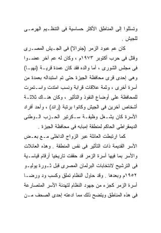 ‫ﻭﺘﺴﻠﻠﻭﺍ ﺇﻟﻰ ﺍﻟﻤﻨﺎﻁﻕ ﺍﻷﻜﺜﺭ ﺤﺴﺎﺴﻴﺔ ﻓﻰ ﺍﻟﺘﻨﻅـﻴﻡ ﺍﻟﻬﺭﻤـﻰ‬
                                                ‫ﻟﻠﺠﻴﺵ .‬
‫ﻜﺎﻥ ﻋﻡ ﻋﺒﻭﺩ ﺍﻟﺯﻤﺭ )ﺠﻨﺭﺍﻻ( ﻓﻰ ﺍﻟﺠـﻴﺵ ﺍﻟﻤﺼـﺭﻯ‬
                   ‫ﹰ‬
‫ﻭﻗﺘل ﻓﻰ ﺤﺭﺏ ﺃﻜﺘﻭﺒﺭ ٣٧٩١ﻡ ، ﻭﻜﺎﻥ ﻟﻪ ﻋﻡ ﺁﺨﺭ ﻋﻀـﻭﺍ‬
‫ﹰ‬
‫ﻓﻰ ﻤﺠﻠﺱ ﺍﻟﺸﻭﺭﻯ ، ﺃﻤﺎ ﻭﺍﻟﺩﻩ ﻓﻘﺩ ﻜﺎﻥ ﻋﻤﺩﺓ ﻗﺭﻴـﺔ )ﻨﻬﻴـﺎ(‬
‫ﻭﻫﻰ ﺇﺤﺩﻯ ﻗﺭﻯ ﻤﺤﺎﻓﻅﺔ ﺍﻟﺠﻴﺯﺓ ﺤﺘﻰ ﺘﻡ ﺍﺴﺘﺒﺩﺍﻟﻪ ﺒﻌﻤﺩﺓ ﻤﻥ‬
‫ﺃﺴﺭﺓ ﺃﺨﺭﻯ ، ﻭﺜﻤﺔ ﻋﻼﻗﺎﺕ ﻗﺭﺍﺒﺔ ﻭﻨﺴﺏ ﺍﻤﺘﺩﺕ ﻭﺍﺴـﺘﻤﺭﺕ‬
‫ﻟﻠﻤﺤﺎﻓﻅﺔ ﻋﻠﻰ ﺃﻭﻀﺎﻉ ﺍﻟﻨﻔﻭﺫ ﻭﺍﻟﺘﺄﺜﻴﺭ ، ﻭﻜﺎﻥ ﻫﻨـﺎﻙ ﺜﻼﺜـﺔ‬
‫ﺃﺸﺨﺎﺹ ﺁﺨﺭﻴﻥ ﻓﻰ ﺍﻟﺠﻴﺵ ﻭﻜﺎﻨﻭﺍ ﺒﺭﺘﺒﺔ )ﺭﺍﺌﺩ( ، ﻭﺃﺤﺩ ﺃﻓﺭﺍﺩ‬
‫ﺍﻷﺴﺭﺓ ﻜﺎﻥ ﻴﺸـﻐل ﻭﻅﻴﻔـﺔ ﺴـﻜﺭﺘﻴﺭ ﺍﻟﺤـﺯﺏ ﺍﻟـﻭﻁﻨﻰ‬
      ‫ﺍﻟﺩﻴﻤﻘﺭﺍﻁﻰ ﺍﻟﺤﺎﻜﻡ ﻟﻤﻨﻁﻘﺔ ﺇﻤﺒﺎﺒﻪ ﻓﻰ ﻤﺤﺎﻓﻅﺔ ﺍﻟﺠﻴﺯﺓ .‬
‫ﻜﻤﺎ ﺍﺭﺘﺒﻁﺕ ﺍﻟﻌﺎﺌﻠﺔ ﻋﺒﺭ ﺍﻟﺯﻭﺍﺝ ﺍﻟﺩﺍﺨﻠﻰ ﻤـﻊ ﺒﻌـﺽ‬
‫ﺍﻷﺴﺭ ﺍﻟﻘﺩﻴﻤﺔ ﺫﺍﺕ ﺍﻟﺘﺄﺜﻴﺭ ﻓﻰ ﻨﻔﺱ ﺍﻟﻤﻨﻁﻘﺔ . ﻭﻫﺫﻩ ﺍﻟﻌﺎﺌﻼﺕ‬
‫ﻭﺍﻷﺴﺭ ﺒﻤﺎ ﻓﻴﻬﺎ ﺃﺴﺭﺓ ﺍﻟﺯﻤﺭ ﻗﺩ ﺤﻘﻘﺕ ﺘﺎﺭﻴﺨﻴﹰ ﺃﺭﻗﺎﻡ ﻗﻴﺎﺴـﻴﺔ‬
              ‫ﺎ‬
‫ﻓﻰ ﺍﻟﺘﺭﺸﻴﺢ ﻻﻨﺘﺨﺎﺒﺎﺕ ﺍﻟﺒﺭﻟﻤﺎﻥ ﺍﻟﻤﺼﺭﻯ ﻗﺒل ﺜـﻭﺭﺓ ﻴﻭﻟﻴـﻭ‬
‫٢٥٩١ﻡ ﻭﺒﻌﺩﻫﺎ . ﻭﻗﺩ ﺤﺎﻭل ﺍﻟﻨﻅﺎﻡ ﺘﻤﻠﻕ ﻭﻜﺴﺏ ﻭﺩ ﻭﺭﻀـﺎ‬
‫ﺃﺴﺭﺓ ﺍﻟﺯﻤﺭ ﻜﺠﺯﺀ ﻤﻥ ﺠﻬﻭﺩ ﺍﻟﻨﻅﺎﻡ ﻟﺘﻬﺩﺌﺔ ﺍﻷﺴﺭ ﺍﻟﻤﺘﺼﺎﺭﻋﺔ‬
‫ﻓﻰ ﻫﺫﻩ ﺍﻟﻤﻨﺎﻁﻕ ﻭﻴﺘﻀﺢ ﺫﻟﻙ ﻤﻤﺎ ﺍﺩﻋﺘﻪ ﺇﺤﺩﻯ ﺍﻟﺼﺤﻑ ﻤـﻥ‬
 