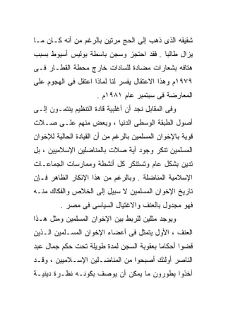 ‫ﺸﻘﻴﻘﻪ ﺍﻟﺫﻯ ﺫﻫﺏ ﺇﻟﻰ ﺍﻟﺤﺞ ﻤﺭﺘﻴﻥ ﺒﺎﻟﺭﻏﻡ ﻤﻥ ﺃﻨﻪ ﻜـﺎﻥ ﻤـﺎ‬
‫ﻴﺯﺍل ﻁﺎﻟﺒﺎ . ﻓﻘﺩ ﺍﺤﺘﺠﺯ ﻭﺴﺠﻥ ﺒﺎﺴﻁﺔ ﺒﻭﻟﻴﺱ ﺃﺴﻴﻭﻁ ﺒﺴﺒﺏ‬
                                        ‫ﹰ‬
‫ﻫﺘﺎﻓﻪ ﺒﺸﻌﺎﺭﺍﺕ ﻤﻀﺎﺩﺓ ﻟﻠﺴﺎﺩﺍﺕ ﺨﺎﺭﺝ ﻤﺤﻁﺔ ﺍﻟﻘﻁـﺎﺭ ﻓـﻰ‬
‫٩٧٩١ﻡ ﻭﻫﺫﺍ ﺍﻻﻋﺘﻘﺎل ﻴﻔﺴﺭ ﻟﻨﺎ ﻟﻤﺎﺫﺍ ﺍﻋﺘﻘل ﻓﻰ ﺍﻟﻬﺠﻭﻡ ﻋﻠﻰ‬
                      ‫ﺍﻟﻤﻌﺎﺭﻀﺔ ﻓﻰ ﺴﺒﺘﻤﺒﺭ ﻋﺎﻡ ١٨٩١ﻡ .‬
‫ﻭﻓﻰ ﺍﻟﻤﻘﺎﺒل ﻨﺠﺩ ﺃﻥ ﺃﻏﻠﺒﻴﺔ ﻗﺎﺩﺓ ﺍﻟﺘﻨﻅﻴﻡ ﻴﻨﺘﻤـﻭﻥ ﺇﻟـﻰ‬
‫ﺃﺼﻭل ﺍﻟﻁﺒﻘﺔ ﺍﻟﻭﺴﻁﻰ ﺍﻟﺩﻨﻴﺎ ، ﻭﺒﻌﺽ ﻤﻨﻬﻡ ﻋﻠـﻰ ﺼـﻼﺕ‬
‫ﻗﻭﻴﺔ ﺒﺎﻹﺨﻭﺍﻥ ﺍﻟﻤﺴﻠﻤﻴﻥ ﺒﺎﻟﺭﻏﻡ ﻤﻥ ﺃﻥ ﺍﻟﻘﻴﺎﺩﺓ ﺍﻟﺤﺎﻟﻴﺔ ﻟﻺﺨﻭﺍﻥ‬
‫ﺍﻟﻤﺴﻠﻤﻴﻥ ﺘﻨﻜﺭ ﻭﺠﻭﺩ ﺃﻴﺔ ﺼﻼﺕ ﺒﺎﻟﻤﻨﺎﻀﻠﻴﻥ ﺍﻹﺴﻼﻤﻴﻴﻥ ، ﺒل‬
‫ﺘﺩﻴﻥ ﺒﺸﻜل ﻋﺎﻡ ﻭﺘﺴﺘﻨﻜﺭ ﻜل ﺃﻨﺸﻁﺔ ﻭﻤﻤﺎﺭﺴﺎﺕ ﺍﻟﺠﻤﺎﻋـﺎﺕ‬
‫ﺍﻹﺴﻼﻤﻴﺔ ﺍﻟﻤﻨﺎﻀﻠﺔ . ﻭﺒﺎﻟﺭﻏﻡ ﻤﻥ ﻫﺫﺍ ﺍﻹﻨﻜﺎﺭ ﺍﻟﻅﺎﻫﺭ ﻓـﺈﻥ‬
‫ﺘﺎﺭﻴﺦ ﺍﻹﺨﻭﺍﻥ ﺍﻟﻤﺴﻠﻤﻴﻥ ﻻ ﺴﺒﻴل ﺇﻟﻰ ﺍﻟﺨﻼﺹ ﻭﺍﻟﻔﻜﺎﻙ ﻤﻨـﻪ‬
         ‫ﻓﻬﻭ ﻤﺠﺩﻭل ﺒﺎﻟﻌﻨﻑ ﻭﺍﻻﻏﺘﻴﺎل ﺍﻟﺴﻴﺎﺴﻰ ﻓﻰ ﻤﺼﺭ .‬
‫ﻭﻴﻭﺠﺩ ﻤﺜﻠﻴﻥ ﻟﻠﺭﺒﻁ ﺒﻴﻥ ﺍﻹﺨﻭﺍﻥ ﺍﻟﻤﺴﻠﻤﻴﻥ ﻭﻤﺜل ﻫـﺫﺍ‬
‫ﺍﻟﻌﻨﻑ ، ﺍﻷﻭل ﻴﺘﻤﺜل ﻓﻰ ﺃﻋﻀﺎﺀ ﺍﻹﺨﻭﺍﻥ ﺍﻟﻤﺴـﻠﻤﻴﻥ ﺍﻟـﺫﻴﻥ‬
‫ﻗﻀﻭﺍ ﺃﺤﻜﺎﻤﺎ ﺒﻌﻘﻭﺒﺔ ﺍﻟﺴﺠﻥ ﻟﻤﺩﺓ ﻁﻭﻴﻠﺔ ﺘﺤﺕ ﺤﻜﻡ ﺠﻤﺎل ﻋﺒﺩ‬
                                         ‫ﹰ‬
‫ﺍﻟﻨﺎﺼﺭ ﺃﻭﻟﺌﻙ ﺃﺼﺒﺤﻭﺍ ﻤﻥ ﺍﻟﻤﻨﺎﻀـﻠﻴﻥ ﺍﻹﺴـﻼﻤﻴﻴﻥ ، ﻭﻗـﺩ‬
‫ﺃﺨﺫﻭﺍ ﻴﻁﻭﺭﻭﻥ ﻤﺎ ﻴﻤﻜﻥ ﺃﻥ ﻴﻭﺼﻑ ﺒﻜﻭﻨـﻪ ﻨﻅـﺭﺓ ﺩﻴﻨﻴـﺔ‬
 