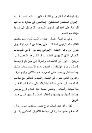 ‫ﻭﺇﻴﻤﺎﻨﻴﺔ ﻟﻠﻌﺎﻟﻡ ﺍﻟﺨﺎﺭﺠﻰ ﻭﺍﻟﺜﺎﻨﻴﺔ ، ﻅﻬﺭﺕ ﻋﻨﺩﻤﺎ ﺸﺠﺏ ﻗـﺎﺩﺓ‬
‫ﺍﻹﺨﻭﺍﻥ ﺍﻟﻤﺴﻠﻤﻴﻥ ﺍﻟﻤﻨﺎﻀﻠﻴﻥ ﺍﻹﺴﻼﻤﻴﻴﻥ ﻓﻰ ﻤﺤﺎﻭﻟـﺔ ﻤـﻨﻬﻡ‬
‫ﻟﻠﺒﺭﻫﻨﺔ ﻋﻠﻰ ﺍﻋﺘﺩﺍﻟﻬﻡ ﻟﻠﺭﺌﻴﺱ ﺍﻟﺴﺎﺩﺍﺕ ﻭﻟﻠﻭﺼﻭل ﺇﻟﻰ ﺘﺴﻭﻴﺔ‬
                                      ‫ﻤﺅﻗﺘﺔ ﻤﻊ ﺍﻟﻨﻅﺎﻡ .‬
‫ﻭﻓﻰ ﻤﻭﺍﺠﻬﺔ ﺍﻋﺘﺩﺍل ﺍﻹﺨﻭﺍﻥ ﺍﻟﻤﺴـﻠﻤﻴﻥ ﻭﻤﻬـﺎﺩﻨﺘﻬﻡ‬
‫ﻟﻨﻅﺎﻡ ﺤﻜﻡ ﺍﻟﺭﺌﻴﺱ ﺍﻟﺴﺎﺩﺍﺕ ، ﻓﺈﻥ ﺒﻌﻀﹰ ﻤﻥ ﺸﺒﺎﺏ ﺍﻹﺨـﻭﺍﻥ‬
                ‫ﺎ‬
‫ﺘﺤﺭﺭ ﻤﻥ ﻭﻫﻡ ﺍﻻﻋﺘﺩﺍل ﺍﻹﺨﻭﺍﻨﻰ ﻭﺘﺤـﻭل ﺇﻟـﻰ ﺍﻟﻤﻭﻗـﻑ‬
‫ﺍﻟﻨﻀﺎﻟﻰ ﺍﻟﺫﻯ ﻻ ﻴﻬﺎﺩﻥ ﺍﻟﻨﻅﺎﻡ . ﻭﻗﺩ ﺍﻨﻘﺴﻡ ﻫﺫﺍ ﺍﻟﺒﻌﺽ ﺇﻟـﻰ‬
‫ﻓﺭﻴﻘﻴﻥ . ﺍﻷﻭل ﺁﺜﺭ ﺍﻻﻨﺴﺤﺎﺏ ﻭﺍﻟﻌﺯﻟﺔ ﺇﻟﻰ ﺤﻴﻥ ﺒﻠﻭﻍ ﺠﻤﺎﻋﺔ‬
‫ﺍﻟﻤﺴﻠﻤﻴﻥ ﻁﻭﺭ ﺍﻻﺴﺘﻘﻭﺍﺀ ﻭﺍﻟﺘﻤﻜﻥ ﺒﻌـﺩ ﺍﻻﺴﺘﻀـﻌﺎﻑ ﻤﺜـل‬
‫ﺠﻤﺎﻋﺔ ﺸﻜﺭﻯ ﻤﺼـﻁﻔﻰ ﺍﻟﻤﻌﺭﻭﻓـﺔ ﺒـﺎﻟﺘﻜﻔﻴﺭ ﻭﺍﻟﻬﺠـﺭﺓ .‬
‫ﻭﺍﻟﻔﺭﻴﻕ ﺍﻟﺜﺎﻨﻰ ﺘﺤﻭل ﺇﻟﻰ ﺍﻟﺠﻬﺎﺩ ﻭﺍﻟﺼﺩﺍﻡ ﺍﻟﻤﺒﺎﺸﺭ ﻤﻊ ﻨﻅـﺎﻡ‬
‫ﺍﻟﺤﻜﻡ ﺒﻌﺩ ﺃﻥ ﻭﻀﻊ ﻤﺴﺄﻟﺔ ﺍﻻﺴﺘﻴﻼﺀ ﻋﻠﻰ ﺴﻠﻁﺔ ﺍﻟﺩﻭﻟﺔ ﻓـﻰ‬
‫ﻗﻤﺔ ﻤﻬﺎﻤﻪ ﻭﺃﻋﻤﺎﻟﻪ . ﻭﻴﻨﺘﻤﻰ ﻤﺤﻤﺩ ﻋﺒﺩ ﺍﻟﺴﻼﻡ ﻓﺭﺝ ﻤﺅﺴﺱ‬
‫ﺠﻤﺎﻋﺔ ﺍﻟﺠﻬﺎﺩ ﻭﻤﻬﻨﺩﺴﻬﺎ ﻭﺍﻟﻤﻨﻅﺭ ﺍﻟﻤﻌﺘﻤﺩ ﻟـﺩﻴﻬﺎ ﺇﻟـﻰ ﻫـﺫﺍ‬
                                               ‫ﺍﻟﻔﺭﻴﻕ .‬
‫ﻜﺎﻥ ﻭﺍﻟﺩ ﻋﺒﺩ ﺍﻟﺴﻼﻡ ﻓﺭﺝ ﻴﻌﻤل ﻤﻭﻅﻔـﺎ ﻓـﻰ ﻭﺯﺍﺭﺓ‬
          ‫ﹰ‬
‫ﺍﻟﺼﺤﺔ ﻭﻋﻀﻭﺍ ﻤﺘﻤﻴﺯﺍ ﻓﻰ ﺠﻤﺎﻋﺔ ﺍﻹﺨﻭﺍﻥ ﺍﻟﻤﺴﻠﻤﻴﻥ ﻭﻜـﺎﻥ‬
                               ‫ﹰ‬      ‫ﹰ‬
 