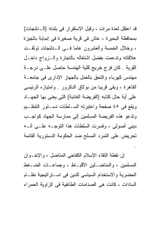 ‫ﻗﺩ ﺍﻋﺘﻘل ﻟﻌﺩﺓ ﻤﺭﺍﺕ ، ﻭﻗﺒل ﺍﻻﺴﺘﻘﺭﺍﺭ ﻓﻰ ﺒﻠﺩﺘﻪ )ﺍﻟـﺩﻟﻨﺠﺎﺕ(‬
‫ﺒﻤﺤﺎﻓﻅﺔ ﺍﻟﺒﺤﻴﺭﺓ ، ﻋﺎﺵ ﻓﻰ ﻗﺭﻴﺔ ﺼﻐﻴﺭﺓ ﻓﻰ ﺇﻤﺒﺎﺒﺔ ﺒﺎﻟﺠﻴﺯﺓ‬
‫، ﻭﺨﻼل ﺍﻟﺨﻤﺴﺔ ﻭﺍﻟﻌﺸﺭﻭﻥ ﻋﺎﻤﺎ ﻓـﻰ ﺍﻟـﺩﻟﻨﺠﺎﺕ ﺘﻭﺜﻘـﺕ‬
                     ‫ﹰ‬
‫ﻋﻼﻗﺎﺘﻪ ﻭﺘﺩﻋﻤﺕ ﺒﻔﻀل ﺍﺸﺘﻐﺎﻟﻪ ﺒﺎﻟﺘﺠﺎﺭﺓ ﻭﺍﻟـﺯﻭﺍﺝ ﺩﺍﺨـل‬
‫ﺍﻟﻘﺭﻴﺔ . ﻜﺎﻥ ﻓﺭﺝ ﺨﺭﻴﺞ ﻜﻠﻴﺔ ﺍﻟﻬﻨﺩﺴﺔ ﺤﺎﺼل ﻋﻠـﻰ ﺩﺭﺠـﺔ‬
‫ﻤﻬﻨﺩﺱ ﻜﻬﺭﺒﺎﺀ ﻭﺍﻟﺘﺤﻕ ﺒﺎﻟﻌﻤل ﺒﺎﻟﺠﻬﺎﺯ ﺍﻹﺩﺍﺭﻯ ﻓﻰ ﺠﺎﻤﻌـﺔ‬
‫ﺍﻟﻘﺎﻫﺭﺓ ، ﻭﺒﻘﻰ ﻗﺭﻴﺒﺎ ﻤﻥ ﺒﻭﻻﻕ ﺍﻟﺩﻜﺭﻭﺭ . ﻭﺍﻤﺘﻴﺎﺯﻩ ﺍﻟﺭﺌﻴﺴﻰ‬
                                   ‫ﹰ‬
‫ﻋﻠﻰ ﺃﻴﺔ ﺤﺎل ﻜﺘﺎﺒﻪ )ﺍﻟﻔﺭﻴﻀﺔ ﺍﻟﻐﺎﺌﺒﺔ( ﺍﻟﺘﻰ ﻴﻌﻨﻰ ﺒﻬﺎ ﺍﻟﺠﻬـﺎﺩ‬
‫ﻭﻴﻘﻊ ﻓﻰ ٥٤ ﺼﻔﺤﺔ ﻭﺍﻋﺘﺒﺭﺘﻪ ﺍﻟﺴـﻠﻁﺎﺕ ﺩﺴـﺘﻭﺭ ﺍﻟﺘﻨﻅـﻴﻡ‬
‫ﻭﺘﺩﻋﻭ ﻫﺫﻩ ﺍﻟﻔﺭﻴﻀﺔ ﺍﻟﻤﺴﻠﻤﻴﻥ ﺇﻟﻰ ﻤﻤﺎﺭﺴﺔ ﺍﻟﺠﻬﺎﺩ ﻜﻭﺍﺠـﺏ‬
‫ﺩﻴﻨﻰ ﺃﺼﻭﻟﻰ ، ﻭﻓﺴﺭﺕ ﺍﻟﺴﻠﻁﺎﺕ ﻫﺫﺍ ﺍﻟﺘﻭﺠـﻪ ﻋﻠـﻰ ﺃﻨـﻪ‬
‫ﺘﺤﺭﻴﺽ ﻋﻠﻰ ﺍﻟﺘﻤﺭﺩ ﺍﻟﻤﺴﻠﺢ ﻀﺩ ﺍﻟﺤﻜﻭﻤﺔ ﺍﻟﺩﺴﺘﻭﺭﻴﺔ ﺍﻟﻘﺎﺌﻤﺔ‬
                                                        ‫.‬
‫ﺇﻥ ﻨﻘﻁﺔ ﺍﻟﺘﻘﺎﺀ ﺍﻹﺴﻼﻡ ﺍﻟﻜﻔﺎﺤﻰ ﺍﻟﻤﻨﺎﻀل ، ﻭﺍﻹﺨـﻭﺍﻥ‬
‫ﺍﻟﻤﺴﻠﻤﻴﻥ ، ﻭﺍﻟﻤﻨﺎﻀـﻠﻴﻥ ﺍﻷﻗﺒـﺎﻁ ، ﻭﺠﻤﺎﻋـﺎﺕ ﺍﻟﻀـﻐﻁ‬
‫ﺍﻟﺤﻀﺭﻴﺔ ﻭﺍﻻﺴﺘﺨﺩﺍﻡ ﺍﻟﺴﻴﺎﺴﻰ ﻟﻠﺩﻴﻥ ﻓﻰ ﺍﺴـﺘﺭﺍﺘﻴﺠﻴﺔ ﻨﻅـﺎﻡ‬
‫ﺍﻟﺴﺎﺩﺍﺕ ، ﻜﺎﻨﺕ ﻫﻰ ﺍﻟﺼﺩﺍﻤﺎﺕ ﺍﻟﻁﺎﺌﻔﻴﺔ ﻓﻰ ﺍﻟﺯﺍﻭﻴﺔ ﺍﻟﺤﻤﺭﺍﺀ‬
 