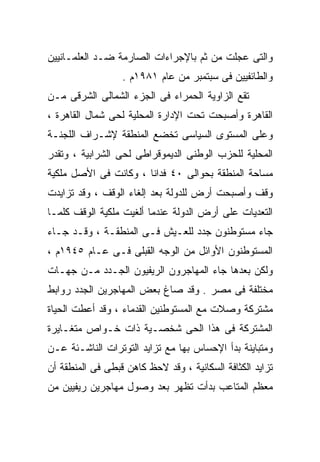 ‫ﻭﺍﻟﺘﻰ ﻋﺠﻠﺕ ﻤﻥ ﺜﻡ ﺒﺎﻹﺠﺭﺍﺀﺍﺕ ﺍﻟﺼﺎﺭﻤﺔ ﻀـﺩ ﺍﻟﻌﻠﻤـﺎﻨﻴﻴﻥ‬
                  ‫ﻭﺍﻟﻁﺎﺌﻔﻴﻴﻥ ﻓﻰ ﺴﺒﺘﻤﺒﺭ ﻤﻥ ﻋﺎﻡ ١٨٩١ﻡ .‬
‫ﺘﻘﻊ ﺍﻟﺯﺍﻭﻴﺔ ﺍﻟﺤﻤﺭﺍﺀ ﻓﻰ ﺍﻟﺠﺯﺀ ﺍﻟﺸﻤﺎﻟﻰ ﺍﻟﺸﺭﻗﻰ ﻤـﻥ‬
‫ﺍﻟﻘﺎﻫﺭﺓ ﻭﺃﺼﺒﺤﺕ ﺘﺤﺕ ﺍﻹﺩﺍﺭﺓ ﺍﻟﻤﺤﻠﻴﺔ ﻟﺤﻰ ﺸﻤﺎل ﺍﻟﻘﺎﻫﺭﺓ ،‬
‫ﻭﻋﻠﻰ ﺍﻟﻤﺴﺘﻭﻯ ﺍﻟﺴﻴﺎﺴﻰ ﺘﺨﻀﻊ ﺍﻟﻤﻨﻁﻘﺔ ﻹﺸـﺭﺍﻑ ﺍﻟﻠﺠﻨـﺔ‬
‫ﺍﻟﻤﺤﻠﻴﺔ ﻟﻠﺤﺯﺏ ﺍﻟﻭﻁﻨﻰ ﺍﻟﺩﻴﻤﻭﻗﺭﺍﻁﻰ ﻟﺤﻰ ﺍﻟﺸﺭﺍﺒﻴﺔ ، ﻭﺘﻘﺩﺭ‬
‫ﻤﺴﺎﺤﺔ ﺍﻟﻤﻨﻁﻘﺔ ﺒﺤﻭﺍﻟﻰ ٠٤ ﻓﺩﺍﻨﺎ ، ﻭﻜﺎﻨﺕ ﻓﻰ ﺍﻷﺼل ﻤﻠﻜﻴﺔ‬
                      ‫ﹰ‬
‫ﻭﻗﻑ ﻭﺃﺼﺒﺤﺕ ﺃﺭﺽ ﻟﻠﺩﻭﻟﺔ ﺒﻌﺩ ﺇﻟﻐﺎﺀ ﺍﻟﻭﻗﻑ ، ﻭﻗﺩ ﺘﺯﺍﻴﺩﺕ‬
‫ﺍﻟﺘﻌﺩﻴﺎﺕ ﻋﻠﻰ ﺃﺭﺽ ﺍﻟﺩﻭﻟﺔ ﻋﻨﺩﻤﺎ ﺃﻟﻐﻴﺕ ﻤﻠﻜﻴﺔ ﺍﻟﻭﻗﻑ ﻜﻠﻤـﺎ‬
‫ﺠﺎﺀ ﻤﺴﺘﻭﻁﻨﻭﻥ ﺠﺩﺩ ﻟﻠﻌـﻴﺵ ﻓـﻰ ﺍﻟﻤﻨﻁﻘـﺔ ، ﻭﻗـﺩ ﺠـﺎﺀ‬
‫ﺍﻟﻤﺴﺘﻭﻁﻨﻭﻥ ﺍﻷﻭﺍﺌل ﻤﻥ ﺍﻟﻭﺠﻪ ﺍﻟﻘﺒﻠﻰ ﻓـﻰ ﻋـﺎﻡ ٥٤٩١ﻡ ،‬
‫ﻭﻟﻜﻥ ﺒﻌﺩﻫﺎ ﺠﺎﺀ ﺍﻟﻤﻬﺎﺠﺭﻭﻥ ﺍﻟﺭﻴﻔﻴﻭﻥ ﺍﻟﺠـﺩﺩ ﻤـﻥ ﺠﻬـﺎﺕ‬
‫ﻤﺨﺘﻠﻔﺔ ﻓﻰ ﻤﺼﺭ . ﻭﻗﺩ ﺼﺎﻍ ﺒﻌﺽ ﺍﻟﻤﻬﺎﺠﺭﻴﻥ ﺍﻟﺠﺩﺩ ﺭﻭﺍﺒﻁ‬
‫ﻤﺸﺘﺭﻜﺔ ﻭﺼﻼﺕ ﻤﻊ ﺍﻟﻤﺴﺘﻭﻁﻨﻴﻥ ﺍﻟﻘﺩﻤﺎﺀ ، ﻭﻗﺩ ﺃﻋﻁﺕ ﺍﻟﺤﻴﺎﺓ‬
‫ﺍﻟﻤﺸﺘﺭﻜﺔ ﻓﻰ ﻫﺫﺍ ﺍﻟﺤﻰ ﺸﺨﺼـﻴﺔ ﺫﺍﺕ ﺨـﻭﺍﺹ ﻤﺘﻐـﺎﻴﺭﺓ‬
‫ﻭﻤﺘﺒﺎﻴﻨﺔ ﺒﺩﺃ ﺍﻹﺤﺴﺎﺱ ﺒﻬﺎ ﻤﻊ ﺘﺯﺍﻴﺩ ﺍﻟﺘﻭﺘﺭﺍﺕ ﺍﻟﻨﺎﺸـﺌﺔ ﻋـﻥ‬
‫ﺘﺯﺍﻴﺩ ﺍﻟﻜﺜﺎﻓﺔ ﺍﻟﺴﻜﺎﻨﻴﺔ ، ﻭﻗﺩ ﻻﺤﻅ ﻜﺎﻫﻥ ﻗﺒﻁﻰ ﻓﻰ ﺍﻟﻤﻨﻁﻘﺔ ﺃﻥ‬
‫ﻤﻌﻅﻡ ﺍﻟﻤﺘﺎﻋﺏ ﺒﺩﺃﺕ ﺘﻅﻬﺭ ﺒﻌﺩ ﻭﺼﻭل ﻤﻬﺎﺠﺭﻴﻥ ﺭﻴﻔﻴﻴﻥ ﻤﻥ‬
 