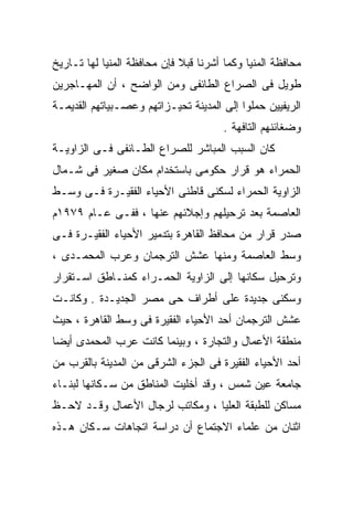 ‫ﻤﺤﺎﻓﻅﺔ ﺍﻟﻤﻨﻴﺎ ﻭﻜﻤﺎ ﺃﺸﺭﻨﺎ ﻗﺒﻼ ﻓﺈﻥ ﻤﺤﺎﻓﻅﺔ ﺍﻟﻤﻨﻴﺎ ﻟﻬﺎ ﺘـﺎﺭﻴﺦ‬
‫ﻁﻭﻴل ﻓﻰ ﺍﻟﺼﺭﺍﻉ ﺍﻟﻁﺎﺌﻔﻰ ﻭﻤﻥ ﺍﻟﻭﺍﻀﺢ ، ﺃﻥ ﺍﻟﻤﻬـﺎﺠﺭﻴﻥ‬
‫ﺍﻟﺭﻴﻔﻴﻴﻥ ﺤﻤﻠﻭﺍ ﺇﻟﻰ ﺍﻟﻤﺩﻴﻨﺔ ﺘﺤﻴـﺯﺍﺘﻬﻡ ﻭﻋﺼـﺒﻴﺎﺘﻬﻡ ﺍﻟﻘﺩﻴﻤـﺔ‬
                                       ‫ﻭﻀﻐﺎﺌﻨﻬﻡ ﺍﻟﺘﺎﻓﻬﺔ .‬
‫ﻜﺎﻥ ﺍﻟﺴﺒﺏ ﺍﻟﻤﺒﺎﺸﺭ ﻟﻠﺼﺭﺍﻉ ﺍﻟﻁـﺎﺌﻔﻰ ﻓـﻰ ﺍﻟﺯﺍﻭﻴـﺔ‬
‫ﺍﻟﺤﻤﺭﺍﺀ ﻫﻭ ﻗﺭﺍﺭ ﺤﻜﻭﻤﻰ ﺒﺎﺴﺘﺨﺩﺍﻡ ﻤﻜﺎﻥ ﺼﻐﻴﺭ ﻓﻰ ﺸـﻤﺎل‬
‫ﺍﻟﺯﺍﻭﻴﺔ ﺍﻟﺤﻤﺭﺍﺀ ﻟﺴﻜﻨﻰ ﻗﺎﻁﻨﻰ ﺍﻷﺤﻴﺎﺀ ﺍﻟﻔﻘﻴـﺭﺓ ﻓـﻰ ﻭﺴـﻁ‬
‫ﺍﻟﻌﺎﺼﻤﺔ ﺒﻌﺩ ﺘﺭﺤﻴﻠﻬﻡ ﻭﺇﺠﻼﺌﻬﻡ ﻋﻨﻬﺎ ، ﻓﻔـﻰ ﻋـﺎﻡ ٩٧٩١ﻡ‬
‫ﺼﺩﺭ ﻗﺭﺍﺭ ﻤﻥ ﻤﺤﺎﻓﻅ ﺍﻟﻘﺎﻫﺭﺓ ﺒﺘﺩﻤﻴﺭ ﺍﻷﺤﻴﺎﺀ ﺍﻟﻔﻘﻴـﺭﺓ ﻓـﻰ‬
‫ﻭﺴﻁ ﺍﻟﻌﺎﺼﻤﺔ ﻭﻤﻨﻬﺎ ﻋﺸﺵ ﺍﻟﺘﺭﺠﻤﺎﻥ ﻭﻋﺭﺏ ﺍﻟﻤﺤﻤـﺩﻯ ،‬
‫ﻭﺘﺭﺤﻴل ﺴﻜﺎﻨﻬﺎ ﺇﻟﻰ ﺍﻟﺯﺍﻭﻴﺔ ﺍﻟﺤﻤـﺭﺍﺀ ﻜﻤﻨـﺎﻁﻕ ﺍﺴـﺘﻘﺭﺍﺭ‬
‫ﻭﺴﻜﻨﻰ ﺠﺩﻴﺩﺓ ﻋﻠﻰ ﺃﻁﺭﺍﻑ ﺤﻰ ﻤﺼﺭ ﺍﻟﺠﺩﻴـﺩﺓ . ﻭﻜﺎﻨـﺕ‬
‫ﻋﺸﺵ ﺍﻟﺘﺭﺠﻤﺎﻥ ﺃﺤﺩ ﺍﻷﺤﻴﺎﺀ ﺍﻟﻔﻘﻴﺭﺓ ﻓﻰ ﻭﺴﻁ ﺍﻟﻘﺎﻫﺭﺓ ، ﺤﻴﺙ‬
‫ﻤﻨﻁﻘﺔ ﺍﻷﻋﻤﺎل ﻭﺍﻟﺘﺠﺎﺭﺓ ، ﻭﺒﻴﻨﻤﺎ ﻜﺎﻨﺕ ﻋﺭﺏ ﺍﻟﻤﺤﻤﺩﻯ ﺃﻴﻀﺎ‬
‫ﹰ‬
‫ﺃﺤﺩ ﺍﻷﺤﻴﺎﺀ ﺍﻟﻔﻘﻴﺭﺓ ﻓﻰ ﺍﻟﺠﺯﺀ ﺍﻟﺸﺭﻗﻰ ﻤﻥ ﺍﻟﻤﺩﻴﻨﺔ ﺒﺎﻟﻘﺭﺏ ﻤﻥ‬
‫ﺠﺎﻤﻌﺔ ﻋﻴﻥ ﺸﻤﺱ ، ﻭﻗﺩ ﺃﺨﻠﻴﺕ ﺍﻟﻤﻨﺎﻁﻕ ﻤﻥ ﺴـﻜﺎﻨﻬﺎ ﻟﺒﻨـﺎﺀ‬
‫ﻤﺴﺎﻜﻥ ﻟﻠﻁﺒﻘﺔ ﺍﻟﻌﻠﻴﺎ ، ﻭﻤﻜﺎﺘﺏ ﻟﺭﺠﺎل ﺍﻷﻋﻤﺎل ﻭﻗـﺩ ﻻﺤـﻅ‬
‫ﺍﺜﻨﺎﻥ ﻤﻥ ﻋﻠﻤﺎﺀ ﺍﻻﺠﺘﻤﺎﻉ ﺃﻥ ﺩﺭﺍﺴﺔ ﺍﺘﺠﺎﻫﺎﺕ ﺴـﻜﺎﻥ ﻫـﺫﻩ‬
 