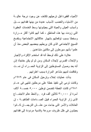 ‫ﺍﻷﺤﻴﺎﺀ ﺍﻟﻔﻘﻴﺭﺓ ﻗﺒل ﺘﺭﺤﻴﻠﻬﻡ ﺘﻜﺸﻑ ﻋﻥ ﻭﺠﻭﺩ ﺩﺭﺠﺔ ﻋﺎﻟﻴـﺔ‬
‫ﻤﻥ ﺍﻻﺴﺘﻴﺎﺀ ﻭﺍﻟﻐﻀﺏ ﻷﺴﺒﺎﺏ ﻋﺩﻴﺩﺓ ﻤﻥ ﺒﻴﻨﻬﺎ ﻓﻘﺩﺍﻨﻬﻡ ﺴـﺒل‬
‫ﻭﺃﺴﺒﺎﺏ ﺍﻟﻌﻴﺵ ﻭﺍﻟﺤﻴﺎﺓ ﺍﻟﺘﻰ ﻴﻌﻴﺸﻭﻨﻬﺎ ﻭﺴﻁ ﺍﻟﺨﺩﻤﺎﺕ ﺍﻟﺤﻘﻴﺭﺓ‬
‫ﺍﻟﺘﻰ ﺯﻭﺩﺕ ﺒﻬﺎ ﻫﺫﻩ ﺍﻟﻤﻨﺎﻁﻕ ، ﻜﻤﺎ ﺃﻨﻬﻡ ﻜﺎﻨﻭﺍ ﺃﻜﺜﺭ ﻤـﺭﺍﺭﺓ‬
‫ﻭﺴﺨﻁﺎ ﺒﺴﺒﺏ ﺘﻭﻗﻌﺎﺘﻬﻡ ﺒﺎﻨﻬﻴﺎﺭ ﻋﻼﻗﺎﺘﻬﻡ ﺍﻻﺠﺘﻤﺎﻋﻴﺔ ﻭﺒﺘﻔﺴﺦ‬
                                               ‫ﹰ‬
‫ﺍﻟﻨﺴﻴﺞ ﺍﻻﺠﺘﻤﺎﻋﻰ ﺍﻟﺫﻯ ﻜﺎﻥ ﻴﺭﺒﻁﻬﻡ ﺒﺒﻌﻀﻬﻡ ﺍﻟﺒﻌﺽ ﻤﻨﺫ ﺃﻥ‬
              ‫ﻋﻠﻤﻭﺍ ﺒﺄﻨﻬﻡ ﺴﻴﺭﺤﻠﻭﻥ ﺇﻟﻰ ﻤﻜﺎﻨﻴﻥ ﻤﺘﺒﺎﻋﺩﻴﻥ .‬
‫ﻋﻼﻭﺓ ﻋﻠﻰ ﺫﻟﻙ ﻟﻭﺤﻅ ﺃﻨﻪ ﻗﺩ ﺍﺴﺘﺨﺩﻡ ﺍﻹﻜﺭﺍﻩ ﻭﺍﻹﺠﺒﺎﺭ‬
‫ﻭﺍﻹﺨﻼﺀ ﺍﻟﻘﺴﺭﻯ ﻹﺠﻼﺀ ﺍﻟﺴﻜﺎﻥ ﻭﻤﻥ ﺜﻡ ﻟﻡ ﻴﻜﻥ ﻤﻔﺎﺠﺄﺓ ﺇﺫﻥ‬
‫ﺃﻨﻪ ﺒﻌﺩ ﻭﺼﻭل ﺍﻟﻤﺴﺘﻭﻁﻨﻴﻥ ﺇﻟﻰ ﺍﻟﺯﺍﻭﻴﺔ ﺍﻟﺤﻤـﺭﺍﺀ ﺃﻥ ﻨﻤـﺕ‬
           ‫ﻭﺘﻔﺎﻗﻤﺕ ﻟﺩﻴﻬﻡ ﻤﺸﺎﻋﺭ ﺍﻟﻤﺭﺍﺭﺓ ﺒﺴﺒﺏ ﺍﻏﺘﺭﺍﺒﻬﻡ .‬
‫ﺒﺩﺃﺕ ﻋﻤﻠﻴﺎﺕ ﺇﺨﻼﺀ ﻭﺘﺭﺤﻴل ﺍﻟﺴﻜﺎﻥ ﻓﻰ ﻋﺎﻡ ٩٧٩١ﻡ‬
‫ﻭﻜﺎﻨﺕ ﺘﺭﻤﻰ ﺇﻟﻰ ﺘﻨﻔﻴﺫ ﺨﻁﺔ ﻋﻠﻰ ﻤﺭﺤﻠﺘﻴﻥ ﺘﻨﺘﻬﻰ ﻓﻰ ﻋـﺎﻡ‬
‫١٨٩١ﻡ ﻜﺎﻨﺕ ﺍﻟﺨﻁﺔ ﺘﺘﻀﻤﻥ ﺘﻭﻁﻴﻥ ٠٠٠,٥ ﺨﻤﺴـﺔ ﺁﻻﻑ‬
‫ﺃﺴﺭﺓ ﺃﻭ ٠٠٠,٠٣ ﺜﻼﺜﻴﻥ ﺃﻟﻑ ﻓﺭﺩ . ﻭﻻﺤﻅ ﻋﺎﻟﻡ ﺍﻻﺠﺘﻤـﺎﻉ‬
‫ﺍﻟﺫﻯ ﺯﺍﺭ ﺍﻟﺯﺍﻭﻴﺔ ﺍﻟﺤﻤﺭﺍﺀ ﻗﺒﻴل ﺍﻟﺼـﺩﺍﻤﺎﺕ ﺍﻟﻁﺎﺌﻔﻴـﺔ ، ﺇﻥ‬
‫ﺍﻟﻌﺎﺌﻼﺕ ﻭﺍﻷﺴﺭ ﺍﻟﺘﻰ ﺠﺎﺀﺕ ﻤﻥ ﻋﺸـﺵ ﺍﻟﺘﺭﺠﻤـﺎﻥ ﻜـﺎﻨﻭﺍ‬
‫ﻴﻌﻴﺸﻭﻥ ﻓﻰ ﻅل ﻅﺭﻭﻑ ﻤﺭﻭﻋﺔ ﻭﻗﺎﺴﻴﺔ ﻤﺭﺩﻭﺩﺓ ﺇﻟﻰ ﻓﻘﺩﺍﻨﻬﻡ‬
 