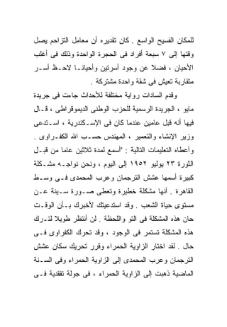 ‫ﻟﻠﻤﻜﺎﻥ ﺍﻟﻔﺴﻴﺢ ﺍﻟﻭﺍﺴﻊ . ﻜﺎﻥ ﺘﻘﺩﻴﺭﻩ ﺃﻥ ﻤﻌﺎﻤل ﺍﻟﺘﺯﺍﺤﻡ ﻴﺼل‬
‫ﻭﻗﺘﻬﺎ ﺇﻟﻰ ٧ ﺴﺒﻌﺔ ﺃﻓﺭﺍﺩ ﻓﻰ ﺍﻟﺤﺠﺭﺓ ﺍﻟﻭﺍﺤﺩﺓ ﻭﺫﻟﻙ ﻓﻰ ﺃﻏﻠﺏ‬
‫ﺍﻷﺤﻴﺎﻥ ، ﻓﻀﻼ ﻋﻥ ﻭﺠﻭﺩ ﺃﺴﺭﺘﻴﻥ ﻭﺃﺤﻴﺎﻨـﺎ ﻻﺤـﻅ ﺃﺴـﺭ‬
          ‫ﹰ‬                       ‫ﹰ‬
                   ‫ﻤﺘﻘﺎﺭﺒﺔ ﺘﻌﻴﺵ ﻓﻰ ﺸﻘﺔ ﻭﺍﺤﺩﺓ ﻤﺸﺘﺭﻜﺔ .‬
‫ﻭﻗﺩﻡ ﺍﻟﺴﺎﺩﺍﺕ ﺭﻭﺍﻴﺔ ﻤﺨﺘﻠﻔﺔ ﻟﻸﺤﺩﺍﺙ ﺠﺎﺀﺕ ﻓﻰ ﺠﺭﻴﺩﺓ‬
‫ﻤﺎﻴﻭ ، ﺍﻟﺠﺭﻴﺩﺓ ﺍﻟﺭﺴﻤﻴﺔ ﻟﻠﺤﺯﺏ ﺍﻟﻭﻁﻨﻰ ﺍﻟﺩﻴﻤﻭﻗﺭﺍﻁﻰ ، ﻗـﺎل‬
‫ﻓﻴﻬﺎ ﺃﻨﻪ ﻗﺒل ﻋﺎﻤﻴﻥ ﻋﻨﺩﻤﺎ ﻜﺎﻥ ﻓﻰ ﺍﻹﺴـﻜﻨﺩﺭﻴﺔ ، ﺍﺴـﺘﺩﻋﻰ‬
‫ﻭﺯﻴﺭ ﺍﻹﻨﺸﺎﺀ ﻭﺍﻟﺘﻌﻤﻴﺭ ، ﺍﻟﻤﻬﻨﺩﺱ ﺤﺴـﺏ ﺍﷲ ﺍﻟﻜﻔـﺭﺍﻭﻯ .‬
‫ﻭﺃﻋﻁﺎﻩ ﺍﻟﺘﻌﻠﻴﻤﺎﺕ ﺍﻟﺘﺎﻟﻴﺔ : "ﺃﺴﻤﻊ ﻟﻤﺩﺓ ﺜﻼﺜﻴﻥ ﻋﺎﻤﺎ ﻤﻥ ﻗﺒـل‬
        ‫ﹰ‬
‫ﺍﻟﺜﻭﺭﺓ ٣٢ ﻴﻭﻟﻴﻭ ٢٥٩١ ﺇﻟﻰ ﺍﻟﻴﻭﻡ ، ﻭﻨﺤﻥ ﻨﻭﺍﺠـﻪ ﻤﺸـﻜﻠﺔ‬
‫ﻜﺒﻴﺭﺓ ﺃﺴﻤﻬﺎ ﻋﺸﺵ ﺍﻟﺘﺭﺠﻤﺎﻥ ﻭﻋﺭﺏ ﺍﻟﻤﺤﻤﺩﻯ ﻓـﻰ ﻭﺴـﻁ‬
‫ﺍﻟﻘﺎﻫﺭﺓ . ﺃﻨﻬﺎ ﻤﺸﻜﻠﺔ ﺨﻁﻴﺭﺓ ﻭﺘﻌﻁﻰ ﺼـﻭﺭﺓ ﺴـﻴﺌﺔ ﻋـﻥ‬
‫ﻤﺴﺘﻭﻯ ﺤﻴﺎﺓ ﺍﻟﺸﻌﺏ . ﻭﻗﺩ ﺍﺴﺘﺩﻋﻴﺘﻙ ﻷﺨﺒﺭﻙ ﺒـﺄﻥ ﺍﻟﻭﻗـﺕ‬
‫ﺤﺎﻥ ﻫﺫﻩ ﺍﻟﻤﺸﻜﻠﺔ ﻓﻰ ﺍﻟﺘﻭ ﻭﺍﻟﻠﺤﻅﺔ . ﻟﻥ ﺃﻨﺘﻅﺭ ﻁﻭﻴﻼ ﻟﺘـﺭﻙ‬
      ‫ﹰ‬
‫ﻫﺫﻩ ﺍﻟﻤﺸﻜﻠﺔ ﺘﺴﺘﻤﺭ ﻓﻰ ﺍﻟﻭﺠﻭﺩ ، ﻭﻗﺩ ﺘﺤﺭﻙ ﺍﻟﻜﻔﺭﺍﻭﻯ ﻓـﻰ‬
‫ﺤﺎل . ﻟﻘﺩ ﺍﺨﺘﺎﺭ ﺍﻟﺯﺍﻭﻴﺔ ﺍﻟﺤﻤﺭﺍﺀ ﻭﻗﺭﺭ ﺘﺤﺭﻴﻙ ﺴﻜﺎﻥ ﻋﺸﺵ‬
‫ﺍﻟﺘﺭﺠﻤﺎﻥ ﻭﻋﺭﺏ ﺍﻟﻤﺤﻤﺩﻯ ﺇﻟﻰ ﺍﻟﺯﺍﻭﻴﺔ ﺍﻟﺤﻤﺭﺍﺀ ﻭﻓﻰ ﺍﻟﺴـﻨﺔ‬
‫ﺍﻟﻤﺎﻀﻴﺔ ﺫﻫﺒﺕ ﺇﻟﻰ ﺍﻟﺯﺍﻭﻴﺔ ﺍﻟﺤﻤﺭﺍﺀ ، ﻓﻰ ﺠﻭﻟﺔ ﺘﻔﻘﺩﻴﺔ ﻓـﻰ‬
 