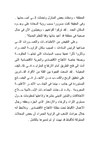 ‫ﺍﻟﻤﻨﻁﻘﺔ ، ﻭﺩﺨﻠﺕ ﺒﻌﺽ ﺍﻟﻤﻨﺎﺯل ﻭﺘﺤﺩﺜﺕ ﺇﻟـﻰ ﺃﺼـﺤﺎﺒﻬﺎ .‬
‫ﻭﻓﻰ ﺍﻟﺤﻘﻴﻘﺔ ﻜﻨﺕ ﻤﺴﺭﻭﺭﺍ ﺒﺴﺒﺏ ﺭﺅﻴﺔ ﺍﻟﺴﻌﺎﺩﺓ ﻋﻠﻰ ﻭﺠـﻭﻩ‬
                            ‫ﹰ‬
‫ﺍﻟﺴﻜﺎﻥ ﺍﻟﺠﺩﺩ . ﻟﻘﺩ ﺘﺭﻜﻭﺍ ﺃﻜﻭﺍﺨﻬﻡ ، ﻭﻴﻌﻴﺸﻭﻥ ﺍﻵﻥ ﻓﻰ ﻤﻨﺎل‬
        ‫ﺼﺤﻴﺔ ﻓﻰ ﻤﻨﻁﻘﺔ ﻗﺩ ﺃﻋﻴﺩ ﺒﻨﺎﺌﻬﺎ ﻭﻓﻘﺎ ﻟﻠﻨﻅﻡ ﺍﻟﺤﺩﻴﺜﺔ" .‬
                         ‫ﹰ‬
‫ﻭﻋﻠﻰ ﺍﻟﻨﻘﻴﺽ ﻤﻥ ﺍﻻﻨﻁﺒﺎﻋـﺎﺕ ﻭﺍﻟﺘﺼـﻭﺭﺍﺕ ﺍﻟﺘـﻰ‬
‫ﺼﺎﻏﻬﺎ ﺍﻟﺭﺌﻴﺱ ﺍﻟﺴﺎﺩﺍﺕ ، ﺃﺼﻴﺏ ﺴﻜﺎﻥ ﺍﻟﺯﺍﻭﻴـﺔ ﺍﻟﺤﻤـﺭﺍﺀ‬
‫ﻭﺘﺄﺜﺭﻭﺍ ﺘﺄﺜﺭﺍ ﻋﻤﻴﻘﺎ ﺒﺴﺒﺏ ﺍﻟﺴﻴﺎﺴﺎﺕ ﺍﻟﺘﻰ ﺘﺒﻨﺘﻬـﺎ ﺍﻟﺤﻜﻭﻤـﺔ‬
                                    ‫ﹰ‬     ‫ﹰ‬
‫ﻭﺒﺼﻔﺔ ﺨﺎﺼﺔ ﺍﻻﻨﻔﺘﺎﺡ ﺍﻻﻗﺘﺼﺎﺩﻯ ﻭﺍﻟﺤﺭﻴﺔ ﺍﻻﻗﺘﺼﺎﺩﻴﺔ ﺍﻟﺘﻰ‬
‫ﺃﺩﺕ ﺇﻟﻰ ﻓﺘﺢ ﺍﻟﻁﺭﻴﻕ ﺃﻤﺎﻡ ﺍﻻﺭﺘﻔﺎﻉ ﺍﻟﻤﺘﺯﺍﻴـﺩ ﻓـﻰ ﺘﻜـﺎﻟﻴﻑ‬
‫ﺍﻟﻤﻌﻴﺸﺔ . ﻟﻘﺩ ﺍﺘﺴﻌﺕ ﺍﻟﻔﺠﻭﺓ ﺒﻴﻥ ﺍﻟﻘﻠﺔ ﻤﻥ ﺍﻷﻓﺭﺍﺩ ﺍﻟﻘـﺎﺩﺭﻴﻥ‬
‫ﻋﻠﻰ ﺘﺤﻘﻴﻕ ﺍﻟﺭﺒﺢ ﻭﺍﻟﻜﺴـﺏ ﻤـﻥ ﺍﻻﺘﺠـﺎﺭ ﻓـﻰ ﺍﻟﺒﻀـﺎﺌﻊ‬
‫ﺍﻟﻤﺴﺘﻭﺭﺩﺓ ﻓﻰ ﺠﺎﻨﺏ ، ﺒﻴﻨﻤﺎ ﻓﻰ ﺍﻟﺠﺎﻨـﺏ ﺍﻵﺨـﺭ ﺍﻷﻏﻠﺒﻴـﺔ‬
‫ﺍﻟﻤﺤﺭﻭﻤﺔ . ﻭﻗـﺩ ﺸـﺤﺫﺕ ﺍﻟﺠﻤﺎﻋـﺎﺕ ﺍﻹﺴـﻼﻤﻴﺔ ﺴـﻼﺡ‬
‫ﺍﻻﺨﺘﻼﻓﺎﺕ ﻭﺍﻟﺘﺒﺎﻴﻥ ﺍﻟﺩﻴﻨﻰ ﺒﻨﺸﺭﻫﺎ ﻭﺇﺫﺍﻋﺘﻬﺎ ﻟﻤﻌﻠﻭﻤﺎﺕ ﺤـﻭل‬
‫ﻤﺴﺘﻭﻯ ﺍﻟﺜﺭﺍﺀ ﻭﺍﻟﺭﺨﺎﺀ ﻭﺍﻻﺯﺩﻫﺎﺭ ﺍﻟﺫﻯ ﺃﻨﺠﺯﻩ ﻭﺤﻘﻘﻪ ﺭﺠﺎل‬
‫ﺍﻷﻋﻤﺎل ﺍﻷﻗﺒﺎﻁ ﺘﺤﺕ ﻤﻅﻠﺔ ﺍﻻﻨﻔﺘﺎﺡ ﺍﻻﻗﺘﺼﺎﺩﻯ . ﻭﻨﻼﺤﻅ ﺃﻨﻪ‬
‫ﺨﻼل ﺤﻭﺍﺩﺙ ﺍﻟﺸﻐﺏ ﻓﻰ ﺍﻟﺯﺍﻭﻴﺔ ﺍﻟﺤﻤﺭﺍﺀ ﺃﻥ ﺒﻌﺽ ﺍﻟﻤﺤﻼﺕ‬
          ‫ﺍﻟﻤﻤﻠﻭﻜﺔ ﻟﻸﻗﺒﺎﻁ ﻗﺩ ﻨﻬﺒﺕ ﺃﻭ ﺘﻡ ﺘﺩﻤﻴﺭﻫﺎ ﺒﺎﻟﻜﺎﻤل .‬
 