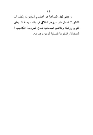 ‫-٩١-‬
‫ﺇﻥ ﺩﻴﻨﻰ ﻟﻬﺫﻩ ﺍﻟﺠﻤﺎﻋﺔ ﻫﻭ ﺃﻋﻅـﻡ ﺍﻟـﺩﻴﻭﻥ، ﻭﻜﻠﻤـﺎﺕ‬
‫ﺍﻟﺸﻜﺭ ﻻ ﺘﻌﺎﺩل ﻗﺩﺭ ﺩﻭﺭﻫﻡ ﺍﻟﺨﻼﻕ ﻓﻰ ﺒﻨﺎﺀ ﻨﻬﻀﺔ ﺍﻟـﻭﻁﻥ‬
‫ﺍﻟﻘﻭﻯ ﻭﺭﻓﻌﺘﻪ ﻭﺩﻓﺎﻋﻬﻡ ﺍﻟﺼـﻠﺏ ﻋـﻥ ﺍﻟﺤﺭﻴـﺔ ﺍﻷﻜﺎﺩﻴﻤﻴـﺔ‬
               ‫ﺍﻟﻤﺴﺌﻭﻟﺔ ﻭﺍﻟﻤﻠﺘﺯﻤﺔ ﺒﻘﻀﺎﻴﺎ ﺍﻟﻭﻁﻥ ﻭﻫﻤﻭﻤﻪ.‬
 