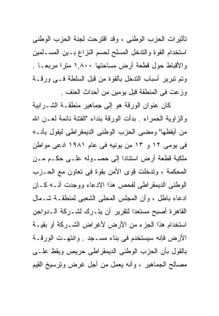 ‫ﺘﺄﺜﻴﺭﺍﺕ ﺍﻟﺤﺯﺏ ﺍﻟﻭﻁﻨﻰ ، ﻭﻗﺩ ﺍﻗﺘﺭﺤﺕ ﻟﺠﻨﺔ ﺍﻟﺤﺯﺏ ﺍﻟﻭﻁﻨﻰ‬
‫ﺍﺴﺘﺨﺩﺍﻡ ﺍﻟﻘﻭﺓ ﻭﺍﻟﺘﺩﺨل ﺍﻟﻤﺴﻠﺢ ﻟﺤﺴﻡ ﺍﻟﻨﺯﺍﻉ ﺒـﻴﻥ ﺍﻟﻤﺴـﻠﻤﻴﻥ‬
‫ﻭﺍﻷﻗﺒﺎﻁ ﺤﻭل ﻗﻁﻌﺔ ﺃﺭﺽ ﻤﺴﺎﺤﺘﻬﺎ ٠٠٨,١ ﻤﺘﺭﺍ ﻤﺭﺒﻌـﺎ .‬
  ‫ﹰ‬      ‫ﹰ‬
‫ﻭﺘﻡ ﺘﺒﺭﻴﺭ ﺃﺴﺒﺎﺏ ﺍﻟﺘﺩﺨل ﺒﺎﻟﻘﻭﺓ ﻤﻥ ﻗﺒل ﺍﻟﺴﻠﻁﺔ ﻓـﻰ ﻭﺭﻗـﺔ‬
          ‫ﻭﺯﻋﺕ ﻓﻰ ﺍﻟﻤﻨﻁﻘﺔ ﻗﺒل ﻴﻭﻤﻴﻥ ﻤﻥ ﺃﺤﺩﺍﺙ ﺍﻟﻌﻨﻑ .‬
‫ﻜﺎﻥ ﻋﻨﻭﺍﻥ ﺍﻟﻭﺭﻗﺔ ﻫﻭ ﺇﻟﻰ ﺠﻤﺎﻫﻴﺭ ﻤﻨﻁﻘـﺔ ﺍﻟﺸـﺭﺍﺒﻴﺔ‬
‫ﻭﺍﻟﺯﺍﻭﻴﺔ ﺍﻟﺤﻤﺭﺍﺀ . ﺒﺩﺃﺕ ﺍﻟﻭﺭﻗﺔ ﺒﻨﺩﺍﺀ "ﺍﻟﻔﺘﻨﺔ ﻨﺎﺌﻤﺔ ﻟﻌـﻥ ﺍﷲ‬
‫ﻤﻥ ﺃﻴﻘﻅﻬﺎ" ﻭﻤﻀﻰ ﺍﻟﺤﺯﺏ ﺍﻟﻭﻁﻨﻰ ﺍﻟﺩﻴﻤﻘﺭﺍﻁﻰ ﻟﻴﻘﻭل ﺒﺄﻨـﻪ‬
‫ﻓﻰ ﻴﻭﻤﻰ ٢١ ﻭ ٣١ ﻤﻥ ﻴﻭﻨﻴﻪ ﻓﻰ ﻋﺎﻡ ١٨٩١ ﺍﺩﻋﻰ ﻤﻭﺍﻁﻥ‬
‫ﻤﻠﻜﻴﺔ ﻗﻁﻌﺔ ﺃﺭﺽ ﺍﺴﺘﻨﺎﺩﺍ ﺇﻟﻰ ﺤﺼـﻭﻟﻪ ﻋﻠـﻰ ﺤﻜـﻡ ﻤـﻥ‬
                         ‫ﹰ‬
‫ﺍﻟﻤﺤﻜﻤﺔ ، ﻭﺘﺩﺨﻠﺕ ﻗﻭﻯ ﺍﻷﻤﻥ ﺒﻘﻭﺓ ﻓﻰ ﺘﻌﺎﻭﻥ ﻤﻊ ﺍﻟﺤـﺯﺏ‬
‫ﺍﻟﻭﻁﻨﻰ ﺍﻟﺩﻴﻤﻘﺭﺍﻁﻰ ﻟﻔﺤﺹ ﻫﺫﺍ ﺍﻻﺩﻋﺎﺀ ﻭﻭﺠﺩﺕ ﺃﻨـﻪ ﻜـﺎﻥ‬
‫ﺍﺩﻋﺎﺀ ﺒﺎﻁل ، ﻭﺃﻥ ﺍﻟﻤﺠﻠﺱ ﺍﻟﻤﺤﻠﻰ ﺍﻟﺸﻌﺒﻰ ﻟﻤﻨﻁﻘـﺔ ﺸـﻤﺎل‬
‫ﺍﻟﻘﺎﻫﺭﺓ ﺃﺼﺒﺢ ﻤﺴﺘﻌﺩﺍ ﻟﺘﻘﺭﻴﺭ ﺃﻥ ﻴﺘـﺭﻙ ﻟﺸـﺭﻜﺔ ﺍﻟـﺩﻭﺍﺠﻥ‬
                                ‫ﹰ‬
‫ﺍﺴﺘﺨﺩﺍﻡ ﻫﺫﺍ ﺍﻟﺠﺯﺀ ﻤﻥ ﺍﻷﺭﺽ ﻷﻏﺭﺍﺽ ﺍﻟﺸـﺭﻜﺔ ﺃﻭ ﺒﻘﻴـﺔ‬
‫ﺍﻷﺭﺽ ﻓﺈﻨﻪ ﺴﻴﺴﺘﺨﺩﻡ ﻓﻰ ﺒﻨﺎﺀ ﻤﺴـﺠﺩ . ﻭﺍﻨﺘﻬـﺕ ﺍﻟﻭﺭﻗـﺔ‬
‫ﺒﺎﻟﻘﻭل ﺒﺄﻥ ﺍﻟﺤﺯﺏ ﺍﻟﻭﻁﻨﻰ ﺍﻟﺩﻴﻤﻘﺭﺍﻁﻰ ﺤﺭﻴﺹ ﻭﻴﻘﻅ ﻋﻠـﻰ‬
‫ﻤﺼﺎﻟﺢ ﺍﻟﺠﻤﺎﻫﻴﺭ ، ﻭﺃﻨﻪ ﻴﻌﻤل ﻤﻥ ﺃﺠل ﻏﺭﺽ ﻭﺘﺭﺴﻴﺦ ﺍﻟﻘﻴﻡ‬
 