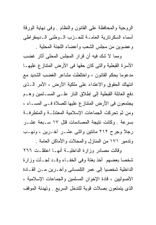 ‫ﺍﻟﺭﻭﺤﻴﺔ ﻭﺍﻟﻤﺤﺎﻓﻅﺔ ﻋﻠﻰ ﺍﻟﻘﺎﻨﻭﻥ ﻭﺍﻟﻨﻅﺎﻡ . ﻭﻓﻰ ﻨﻬﺎﻴﺔ ﺍﻟﻭﺭﻗﺔ‬
‫ﺃﺴﻤﺎﺀ ﺍﻟﺴﻜﺭﺘﺎﺭﻴﺔ ﺍﻟﻌﺎﻤـﺔ ﻟﻠﺤـﺯﺏ ﺍﻟـﻭﻁﻨﻰ ﺍﻟـﺩﻴﻤﻘﺭﺍﻁﻰ‬
      ‫ﻭﻋﻀﻭﻴﻥ ﻤﻥ ﻤﺠﻠﺱ ﺍﻟﺸﻌﺏ ﻭﺃﻋﻀﺎﺀ ﺍﻟﻠﺠﻨﺔ ﺍﻟﻤﺤﻠﻴﺔ .‬
‫ﻭﻤﻤﺎ ﻻ ﺸﻙ ﻓﻴﻪ ﺃﻥ ﻗﺭﺍﺭ ﺍﻟﻤﺠﻠﺱ ﺍﻟﻤﺤﻠﻰ ﺃﺜﺎﺭ ﻏﻀﺏ‬
‫ﺍﻷﺴﺭﺓ ﺍﻟﻘﺒﻁﻴﺔ ﻭﺍﻟﺘﻰ ﻜﺎﻥ ﺤﻘﻬﺎ ﻓﻰ ﺍﻷﺭﺽ ﺍﻟﻤﺘﻨﺎﺯﻉ ﻋﻠﻴﻬـﺎ‬
‫ﻤﺩﻋﻭﻤﺎ ﺒﺤﻜﻡ ﺍﻟﻘﺎﻨﻭﻥ ، ﻭﺍﺨﺘﻠﻁﺕ ﻤﺸﺎﻋﺭ ﺍﻟﻐﻀﺏ ﺍﻟﺸﺩﻴﺩ ﻤﻊ‬
                                             ‫ﹰ‬
‫ﺍﻨﺘﻬﺎﻙ ﺍﻟﺤﻘﻭﻕ ﻭﺍﻻﻋﺘﺩﺍﺀ ﻋﻠﻰ ﻤﻠﻜﻴﺔ ﺍﻷﺭﺽ ، ﺍﻷﻤﺭ ﺍﻟـﺫﻯ‬
‫ﺩﻓﻊ ﺍﻟﻌﺎﺌﻠﺔ ﺍﻟﻘﺒﻁﻴﺔ ﺇﻟﻰ ﺇﻁﻼﻕ ﺍﻟﻨﺎﺭ ﻋﻠـﻰ ﺍﻟﻤﺴـﻠﻤﻴﻥ ﻭﻫـﻡ‬
‫ﻴﺠﺘﻤﻌﻭﻥ ﻓﻰ ﺍﻷﺭﺽ ﺍﻟﻤﺘﻨﺎﺯﻉ ﻋﻠﻴﻬﺎ ﻟﻠﺼﻼﺓ ﻓـﻰ ﺍﻟﻤﺴـﺎﺀ ،‬
‫ﻭﻤﻥ ﺜﻡ ﺘﺤﺭﻜﺕ ﺍﻟﺠﻤﺎﻋﺎﺕ ﺍﻹﺴﻼﻤﻴﺔ ﺍﻟﻤﻌﺘﺩﻟـﺔ ﻭﺍﻟﻤﺘﻁﺭﻓـﺔ‬
‫ﺒﺴﺭﻋﺔ . ﻭﻜﺎﻨﺕ ﻨﺘﻴﺠﺔ ﺍﻟﻤﺼﺎﺩﻤﺎﺕ ﻗﺘل ٧١ ﺴـﺒﻌﺔ ﻋﺸـﺭ‬
‫ﺭﺠﻼ ﻭﺠﺭﺡ ٢١٢ ﻤﺎﺌﺘﻴﻥ ﻭﺍﺜﻨﻰ ﻋﺸـﺭ ﺁﺨـﺭﻴﻥ ، ﻭﻨﻬـﺏ‬
                                          ‫ﹰ‬
      ‫ﻭﺘﺩﻤﻴﺭ ١٧١ ﻤﻥ ﺍﻟﻤﻨﺎﺯل ﻭﺍﻟﻤﺤﻼﺕ ﻭﺍﻷﻤﺎﻜﻥ ﺍﻟﻌﺎﻤﺔ .‬
‫ﻭﻗﺎﻟﺕ ﻤﺼﺎﺩﺭ ﻭﺯﺍﺭﺓ ﺍﻟﺩﺍﺨﻠﻴـﺔ ﺃﻨﻬـﺎ ﺍﻋﺘﻘﻠـﺕ ٦٦٢‬
‫ﺸﺨﺼﺎ ﺒﻌﻀﻬﻡ ﺃﺨﺫ ﺒﻐﺘﺔ ﻭﻓﻰ ﺍﻟﺨﻔـﺎﺀ ﻭﻗـﺩ ﻟﺠـﺄﺕ ﻭﺯﺍﺭﺓ‬
                                            ‫ﹰ‬
‫ﺍﻟﺩﺍﺨﻠﻴﺔ ﺸﺨﺼﻴﺎ ﺇﻟﻰ ﻋﻤﺭ ﺍﻟﺘﻠﻤﺴﺎﻨﻰ ﻭﺁﺨـﺭﻴﻥ ﻤـﻥ ﺍﻟﻘـﺎﺩﺓ‬
                                      ‫ﹰ‬
‫ﺍﻷﺼﻭﻟﻴﻴﻥ ، ﻗﺎﺩﺓ ﺍﻹﺨﻭﺍﻥ ﺍﻟﻤﺴﻠﻤﻴﻥ ﻭﺍﻟﺠﻤﺎﻋﺎﺕ ﺍﻹﺴﻼﻤﻴﺔ ،‬
‫ﺍﻟﺫﻯ ﻴﺘﻤﺘﻌﻭﻥ ﺒﺼﻼﺕ ﻗﻭﻴﺔ ﻟﻠﺘﺩﺨل ﺍﻟﺴﺭﻴﻊ . ﻭﺘﻬﺩﺌﺔ ﺍﻟﻤﻭﻗﻑ‬
 