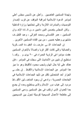 ‫ﻭﺘﻬﺩﺌﺔ ﺍﻟﻤﺴﻠﻤﻴﻥ ﺍﻟﻐﺎﻀﺒﻴﻥ . ﻭﺃﻋﻠﻥ ﻋﻥ ﺘﺄﺴﻴﺱ ﻤﺠﻠﺱ ﺃﻋﻠﻰ‬
‫ﻟﻤﺅﺘﻤﺭ ﺍﻟﺩﻋﻭﺓ ﺍﻹﺴﻼﻤﻴﺔ ﻟﻤﺭﺍﻗﺒﺔ ﺍﻟﻤﻭﻗﻑ ﻋﻥ ﻗﺭﺏ ﻹﺼﺩﺍﺭ‬
‫ﺍﻟﺘﻭﺼﻴﺎﺕ ﻭﺍﻟﻤﺒﺎﺩﺭﺍﺕ ﺍﻟﻼﺯﻤﺔ ﻭﺍﻟﺘﻰ ﺘﺤﺘﺎﺠﻬﺎ ﻭﺯﺍﺭﺓ ﺍﻟﺩﺍﺨﻠﻴﺔ‬
‫. ﻭﻜﺎﻥ ﺍﻟﻤﺠﻠﺱ ﻴﺘﻀﻤﻥ ﺍﺜﻨﻴﻥ ﺩﺍﺌﻤﻴﻥ ﻤـﻥ ﻗـﺎﺩﺓ ﺍﻹﺨـﻭﺍﻥ‬
‫ﺍﻟﻤﺴﻠﻤﻴﻥ ، ﻋﻤﺭ ﺍﻟﺘﻠﻤﺴﺎﻨﻰ ﻭﻤﺤﻤﺩ ﺍﻟﻌﺯﺍﻟﻰ ، ﻭﻋﺒﺩ ﺍﻟﻠﻁﻴـﻑ‬
‫ﻤﺸﺘﻬﺭﻯ ﻭﻋﻁﻴﻪ ﺨﻤﻴﺱ ، ﻤﻥ ﺒﻴﻥ ﺍﻟﻘﺎﺩﺓ ﺍﻟﻤﺴﻠﻤﻴﻥ ﺍﻵﺨﺭﻴﻥ .‬
‫ﺇﻥ ﺍﻟﺠﻤﺎﻋﺎﺕ ﺍﻟﺘـﻰ ﻋﺎﺭﻀـﺕ ﺍﻟﻌﻘﻴـﺩﺓ ﺍﻟﻌﺴـﻜﺭﻴﺔ‬
‫ﻭﺍﻟﻨﻀﺎﻟﻴﺔ ﻭﺍﻟﺘﻰ ﻜﺎﻨﺕ ﺃﻜﺜﺭ ﻗﺭﺒﺎ ﻭﺍﺘﺼﺎﻻ ﺒﺎﻹﺨﻭﺍﻥ ﺍﻟﻤﺴﻠﻤﻴﻥ‬
                 ‫ﹰ‬      ‫ﹰ‬
‫ﻋﻘﺩﺕ ﻤﺅﺘﻤﺭﺍ ﻓﻰ ﺍﻟﺯﺍﻭﻴﺔ ﺍﻟﺤﻤﺭﺍﺀ ﻓﻰ ٠٢ ﻴﻭﻨﻴـﻭ . ﻭﻜﻤـﺎ‬
                                        ‫ﹰ‬
‫ﻨﺴﺘﻁﻴﻊ ﺃﻥ ﻨﺘﺒﻴﻥ ﻤﻥ ﺍﻷﺤﺎﺩﻴﺙ ﺍﻟﺘﻰ ﺴﺠﻠﺕ ﻓﻰ ﺍﻟﻤﺅﺘﻤﺭ ، ﻓﺈﻥ‬
‫ﻫﻨﺎﻙ ﻋﻠﻰ ﺃﻴﺔ ﺤﺎل ﺍﺘﻬﺎﻡ ﻭﺸﺠﺏ ﻤﺤﺩﻭﺩ ﻟﻸﻗﺒﺎﻁ ﻭﻫﻭ ﻤﺎ ﻤﻴﺯ‬
‫ﻫﺫﺍ ﺍﻟﻤﺅﺘﻤﺭ ﻋﻥ ﺍﻟﺠﻤﺎﻋﺎﺕ ﺍﻹﺴﻼﻤﻴﺔ ﻭﺍﻷﻗﺒﺎﻁ . ﺇﻥ ﺤﻠﻤـﻰ‬
‫ﺍﻟﺠﺯﺍﺭ ﺃﺤﺩ ﺍﻟﻤﺘﺤﺩﺜﻴﻥ ﺘﻜﻠﻡ ﻋﻥ ﺘﺄﻴﻴﺩ ﺍﻟﺠﻤﺎﻋﺎﺕ ﺍﻹﺴﻼﻤﻴﺔ ﻓﻰ‬
‫ﺍﻟﺠﺎﻤﻌﺎﺕ ﺍﻟﻤﺼﺭﻴﺔ ، ﻭﺍﺩﻋﻰ ﺃﻥ ﻭﺠﻭﺩ ﺍﻟﻤﻨﺎﻀـﻠﻴﻥ ﺍﻷﻗﺒـﺎﻁ‬
‫ﻤﺭﺩﻭﺩ ﺇﻟﻰ ﻏﻴﺎﺏ ﺩﻭﺭ ﺍﻹﺴﻼﻡ ﻭﺍﻟﺫﻯ ﻴﺴﺘﻁﻴﻊ ﻭﺤﺩﻩ ﺃﻥ ﻴﻀﻊ‬
‫ﺤﺩﺍ ﻟﻠﻌﺩﻭﺍﻥ ﺍﻟﺫﻯ ﺍﺭﺘﻜﺏ ﻓﻰ ﺤﻕ ﺍﻟﻤﺴﻠﻤﻴﻥ ﻭﺩﻋﻰ ﺍﻟﻤﺴﻠﻤﻴﻥ‬
                                                ‫ﹰ‬
‫ﺇﻟﻰ ﻤﻘﺎﻁﻌﺔ ﺍﻷﻋﻤﺎل ﺍﻟﻤﺴﻴﺤﻴﺔ ﻜﻭﺴﻴﻠﺔ ﺘﺤﻭل ﺒﻴﻥ ﺍﻟﻤﺴﻴﺤﻴﻴﻥ‬
 