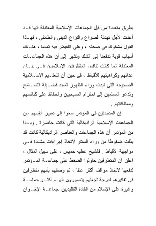 ‫ﺒﻁﺭﻕ ﻤﺘﻌﺩﺩﺓ ﻤﻥ ﻗﺒل ﺍﻟﺠﻤﺎﻋﺎﺕ ﺍﻹﺴﻼﻤﻴﺔ ﺍﻟﻤﻌﺘﺩﻟﺔ ﺃﻨﻬﺎ ﻗـﺩ‬
‫ﺃﻋﺩﺕ ﻷﺠل ﺘﻬﺩﺌﺔ ﺍﻟﺼﺭﺍﻉ ﻭﺍﻟﻨﺯﺍﻉ ﺍﻟﺩﻴﻨﻰ ﻭﺍﻟﻁﺎﺌﻔﻰ ، ﻓﻬـﺫﺍ‬
‫ﺍﻟﻘﻭل ﻤﺸﻜﻭﻙ ﻓﻰ ﺼﺤﺘﻪ ، ﻭﻋﻠﻰ ﺍﻟﻨﻘﻴﺽ ﻓﻴﻪ ﺘﻤﺎﻤﺎ ، ﻫﻨـﺎﻙ‬
        ‫ﹰ‬
‫ﺃﺴﺒﺎﺏ ﻗﻭﻴﺔ ﺘﺩﻓﻌﻨﺎ ﺇﻟﻰ ﺍﻟﺸﻙ ﻭﺘﺸﻴﺭ ﺇﻟﻰ ﺃﻥ ﻫﺫﻩ ﺍﻟﺠﻤﺎﻋـﺎﺕ‬
‫ﺍﻟﻤﻌﺘﺩﻟﺔ ﺇﻨﻤﺎ ﻜﺎﻨﺕ ﺘﻨﺎﻓﺱ ﺍﻟﻤﺘﻁﺭﻓﻴﻥ ﺍﻹﺴﻼﻤﻴﻴﻥ ﻓـﻰ ﺒﻴـﺎﻥ‬
‫ﻋﺩﺍﺌﻬﻡ ﻭﻜﺭﺍﻫﻴﺘﻬﻡ ﻟﻸﻗﺒﺎﻁ ، ﻓﻰ ﺤﻴﻥ ﺃﻥ ﺍﻟﺘﻌﻠـﻴﻡ ﺍﻹﺴـﻼﻤﻴﺔ‬
‫ﺍﻟﺼﺤﻴﺤﺔ ﺍﻟﺘﻰ ﻨﺒﺫﺕ ﻭﺭﺍﺀ ﺍﻟﻅﻬﻭﺭ ﺘﻤﺠﺩ ﻓﻀـﻴﻠﺔ ﺍﻟﺘﺴـﺎﻤﺢ‬
‫ﻭﺘﺩﻋﻭ ﺍﻟﻤﺴﻠﻤﻴﻥ ﺇﻟﻰ ﺍﺤﺘﺭﺍﻡ ﺍﻟﻤﺴﻴﺤﻴﻴﻥ ﻭﺍﻟﺤﻔﺎﻅ ﻋﻠﻰ ﻜﻨﺎﺌﺴﻬﻡ‬
                                           ‫ﻭﻤﻤﺘﻠﻜﺎﺘﻬﻡ .‬
‫ﺇﻥ ﺍﻟﻤﺘﺤﺩﺜﻴﻥ ﻓﻰ ﺍﻟﻤﺅﺘﻤﺭ ﺴﻌﻭﺍ ﺇﻟﻰ ﺘﻤﻴﻴﺯ ﺃﻨﻔﺴﻬﻡ ﻋﻥ‬
‫ﺍﻟﺠﻤﺎﻋﺎﺕ ﺍﻹﺴﻼﻤﻴﺔ ﺍﻟﺭﺍﺩﻴﻜﺎﻟﻴﺔ ﺍﻟﺘﻰ ﻜﺎﻨﺕ ﺤﺎﻀﺭﺓ . ﻭﺒـﺩﺍ‬
‫ﻤﻥ ﺍﻟﻤﺅﺘﻤﺭ ﺃﻥ ﻫﺫﻩ ﺍﻟﺠﻤﺎﻋﺎﺕ ﻭﺍﻟﻌﻨﺎﺼﺭ ﺍﻟﺭﺍﺩﻴﻜﺎﻟﻴﺔ ﻜﺎﻨﺕ ﻗﺩ‬
‫ﺒﺫﻟﺕ ﻀﻐﻭﻁﺎ ﻤﻥ ﻭﺭﺍﺀ ﺍﻟﺴﺘﺎﺭ ﻻﺘﺨﺎﺫ ﺇﺠﺭﺍﺀﺍﺕ ﻤﺸﺩﺩﺓ ﻓـﻰ‬
                                       ‫ﹰ‬
‫ﻤﻭﺍﺠﻬﺔ ﺍﻷﻗﺒﺎﻁ . ﻓﺎﻟﺸﻴﺦ ﻋﻁﻴﻪ ﺨﻤﻴﺱ ، ﻋﻠﻰ ﺴﺒﻴل ﺍﻟﻤﺜﺎل ،‬
‫ﺃﻋﻠﻥ ﺃﻥ ﺍﻟﻤﺘﻁﺭﻓﻴﻥ ﺤﺎﻭﻟﻭﺍ ﺍﻟﻀﻐﻁ ﻋﻠﻰ ﺠﻤﺎﻋـﺔ ﺍﻟﻤـﺅﺘﻤﺭ‬
‫ﻟﺩﻓﻌﻬﺎ ﻻﺘﺨﺎﺫ ﻤﻭﺍﻗﻑ ﺃﻜﺜﺭ ﻋﻨﻔﺎ ، ﺜﻡ ﻭﺼﻔﻬﻡ ﺒﺄﻨﻬﻡ ﻤﺘﻁﺭﻓﻴﻥ‬
                         ‫ﹰ‬
‫ﻓﻰ ﺘﻔﻜﻴﺭﻫﻡ ﻟﺩﺭﺠﺔ ﺘﺠﻌﻠﻬﻡ ﻴﺘﺼﻭﺭﻭﻥ ﺃﻨﻬـﻡ ﺃﻜﺜـﺭ ﺤﻤﺎﺴـﺔ‬
‫ﻭﻏﻴﺭﺓ ﻋﻠﻰ ﺍﻹﺴﻼﻡ ﻤﻥ ﺍﻟﻘﺎﺩﺓ ﺍﻟﺘﻘﻠﻴﺩﻴﻴﻥ ﻟﺠﻤﺎﻋـﺔ ﺍﻹﺨـﻭﺍﻥ‬
 