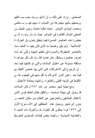 ‫ﺍﻟﻤﺴﻠﻤﻴﻥ . ﻭﺯﺍﺩ ﻋﻠﻰ ﺫﻟﻙ ﺒـﺄﻥ ﺃﺩﺍﻨﻬـﻡ ﻭﺸـﺠﺏ ﻤﺴـﻠﻜﻬﻡ‬
‫ﻭﻭﺼﻔﻬﻡ ﺒﺄﻨﻬﻡ ﻤﺠﻤﻭﻋﺔ ﻤﻥ ﺍﻟﺸﺒﺎﺏ ﻟـﺩﻴﻬﻡ ﻓﻬـﻡ ﺴـﻁﺤﻰ‬
‫ﻭﻤﺤﺩﻭﺩ ﻟﻤﺒﺎﺩﺉ ﺍﻹﻴﻤﺎﻥ . ﺘﻤﺎﻤﺎ ﻤﺜﻠﻤﺎ ﺘﺤﺩﺙ ﺭﺌﻴﺱ ﺍﻟﻤﺠﻠـﺱ‬
                        ‫ﹰ‬
‫ﺍﻟﻤﺤﻠﻰ ﻟﺸﻤﺎل ﺍﻟﻘﺎﻫﺭﺓ ﻓﻰ ﺍﻟﻤﺅﺘﻤﺭ ﺤﻴﺙ ﺤـﺫﺭ ﻭﻨﺒـﻪ ﺇﻟـﻰ‬
‫ﺨﻁﻭﺭﺓ ﻫﺫﻩ ﺍﻟﻌﻨﺎﺼﺭ ﺍﻟﻤﺩﻤﺭﺓ ﻓﻴﻤﺎ ﻴﺘﻌﻠﻕ ﺒﺘﻤﺯﻴـﻕ ﺍﻟﺤﺭﻜـﺔ‬
‫ﺍﻹﺴﻼﻤﻴﺔ . ﻭﻟﻡ ﻴﻜﻥ ﻭﺍﻀﺤﺎ ﻤﺎ ﺍﻟﺫﻯ ﻜﺎﻥ ﻴﻌﻴﻨـﻪ ﺍﻟﻤﺘﺤـﺩﺙ‬
                            ‫ﹰ‬
‫ﺒﺎﻟﻌﻨﺎﺼﺭ ﺍﻟﻤﺘﻁﺭﻓﺔ ﻭﺍﻟﻤﺩﻤﺭﺓ ﻓﻰ ﺘﻨﻅﻴﻡ ﺍﻟﺠﻬﺎﺩ ﻭﺍﻟﺘﻰ ﺃﺨـﺫﺕ‬
‫ﺘﻌﺭﻑ ﻋﻨﺎﺼﺭﻩ ﻭﺒﺸﻜل ﻋﺎﻡ ﻋﻨﺩﻤﺎ ﻜﺎﻨـﺕ ﺘﺸـﻜل ﺠﻤﺎﻋـﺔ‬
‫ﻤﺴﺘﻘﻠﺔ ﻤﺴﺌﻭﻟﺔ ﻋﻥ ﺍﻏﺘﻴﺎل ﺍﻟﺴﺎﺩﺍﺕ ﻭﺍﻟﺘﻰ ﺘﻡ ﻜﺸﻔﻬﺎ ﻓﻴﻤﺎ ﺒﻌﺩ‬
‫. ﺇﻥ ﺍﻟﺭﺠﻭﻉ ﺇﻟﻰ ﺍﻻﻋﺘﺭﺍﻓﺎﺕ ﺍﻟﺘﻰ ﺃﺩﻟﻰ ﺒﻬﺎ ﻋﻨﺎﺼﺭ ﺍﻟﺘﻨﻅـﻴﻡ‬
‫ﻓﻴﻤﺎ ﺒﻌﺩ ، ﺘﺒﻴﻥ ﺍﻟﺩﻭﺭ ﺍﻟﺫﻯ ﻗﺎﻡ ﺒﻪ ﻜل ﻤﻨﻬﻡ ﻓﻰ ﺍﻟﻬﺠﻭﻡ ﻋﻠـﻰ‬
‫ﺍﻷﻗﺒﺎﻁ ﻓﻰ ﺍﻟﻭﺠﻪ ﺍﻟﻘﺒﻠﻰ ﻭﺍﻟﻘﺎﻫﺭﺓ ، ﻭﺍﻨﺘﻬﺎﺀ ﺒﺤﺎﺩﺜﺔ ﺍﻻﻏﺘﻴﺎل .‬
‫ﻭﻤﻊ ﻨﻬﺎﻴﺔ ﺸﻬﺭ ﺴﺒﺘﻤﺒﺭ ﻤﻥ ﻋﺎﻡ ١٨٩١ﻡ ﻜﺎﻥ ﺍﻟﺴﺎﺩﺍﺕ‬
‫ﻗﺩ ﻭﺼل ﺇﻟﻰ ﻨﻬﺎﻴﺔ ﺘﺴﺎﻤﺤﻪ ، ﻭﺃﻁﻠﻕ ﻨﻅﺎﻡ ﺍﻟﺤﻜﻡ ﻗﻭﻯ ﺍﻷﻤﻥ‬
‫ﻻﻋﺘﻘﺎل ﺍﻟﻤﻨﺸﻘﻴﻥ ﻭﺍﻟﺨﺎﺭﺠﻴﻥ ﻋﻥ ﺍﻟﻨﻅﺎﻡ ﻤﻥ ﺴﻜﺎﻥ ﺍﻟﺤﻀـﺭ‬
‫ﺒﺩﻭﻥ ﺃﻯ ﺘﻤﻴﻴﺯ ﻭﻭﺼل ﻋﺩﺩ ﺍﻟﻤﻌﺘﻘﻠﻴﻥ ﻓﻰ ﺍﻷﺴـﺒﻭﻉ ﺍﻷﻭل‬
‫ﺇﻟﻰ ٦٣٥١ ﻓﺭﺩﺍ ﻴﻤﺜﻠﻭﻥ ﻜل ﺍﻟﻁﻭﺍﺌـﻑ ﻭﺍﻟﺤﺭﻜـﺎﺕ ﺍﻟﺩﻴﻨﻴـﺔ‬
                                      ‫ﹰ‬
‫ﻭﺍﻟﻌﻠﻤﺎﻨﻴﺔ ﺍﻟﺴﻴﺎﺴﻴﺔ ، ﻭﺃﻴﻀﺎ ﺒﻌﺽ ﻗﻴﺎﺩﺍﺕ ﺍﻟﻤﺴﺘﻭﻯ ﺍﻟﻤﺘﻭﺴﻁ‬
                           ‫ﹰ‬
 