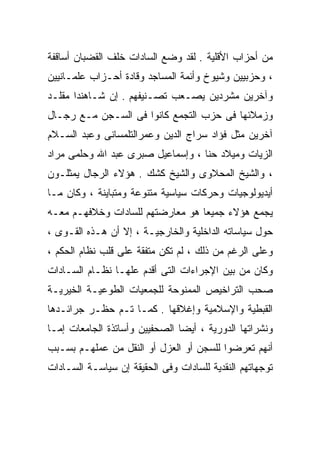 ‫ﻤﻥ ﺃﺤﺯﺍﺏ ﺍﻷﻗﻠﻴﺔ . ﻟﻘﺩ ﻭﻀﻊ ﺍﻟﺴﺎﺩﺍﺕ ﺨﻠﻑ ﺍﻟﻘﻀﺒﺎﻥ ﺃﺴﺎﻗﻔﺔ‬
‫، ﻭﺤﺯﺒﻴﻴﻥ ﻭﺸﻴﻭﺥ ﻭﺃﺌﻤﺔ ﺍﻟﻤﺴﺎﺠﺩ ﻭﻗﺎﺩﺓ ﺃﺤـﺯﺍﺏ ﻋﻠﻤـﺎﻨﻴﻴﻥ‬
‫ﻭﺁﺨﺭﻴﻥ ﻤﺸﺭﺩﻴﻥ ﻴﺼـﻌﺏ ﺘﺼـﻨﻴﻔﻬﻡ . ﺇﻥ ﺸـﺎﻫﻨﺩﺍ ﻤﻘﻠـﺩ‬
‫ﻭﺯﻤﻼﺌﻬﺎ ﻓﻰ ﺤﺯﺏ ﺍﻟﺘﺠﻤﻊ ﻜﺎﻨﻭﺍ ﻓﻰ ﺍﻟﺴـﺠﻥ ﻤـﻊ ﺭﺠـﺎل‬
‫ﺁﺨﺭﻴﻥ ﻤﺜل ﻓﺅﺍﺩ ﺴﺭﺍﺝ ﺍﻟﺩﻴﻥ ﻭﻋﻤﺭﺍﻟﺘﻠﻤﺴﺎﻨﻰ ﻭﻋﺒﺩ ﺍﻟﺴـﻼﻡ‬
‫ﺍﻟﺯﻴﺎﺕ ﻭﻤﻴﻼﺩ ﺤﻨﺎ ، ﻭﺇﺴﻤﺎﻋﻴل ﺼﺒﺭﻯ ﻋﺒﺩ ﺍﷲ ﻭﺤﻠﻤﻰ ﻤﺭﺍﺩ‬
‫، ﻭﺍﻟﺸﻴﺦ ﺍﻟﻤﺤﻼﻭﻯ ﻭﺍﻟﺸﻴﺦ ﻜﺸﻙ . ﻫﺅﻻﺀ ﺍﻟﺭﺠﺎل ﻴﻤﺜﻠـﻭﻥ‬
‫ﺃﻴﺩﻴﻭﻟﻭﺠﻴﺎﺕ ﻭﺤﺭﻜﺎﺕ ﺴﻴﺎﺴﻴﺔ ﻤﺘﻨﻭﻋﺔ ﻭﻤﺘﺒﺎﻴﻨﺔ ، ﻭﻜﺎﻥ ﻤـﺎ‬
‫ﻴﺠﻤﻊ ﻫﺅﻻﺀ ﺠﻤﻴﻌﺎ ﻫﻭ ﻤﻌﺎﺭﻀﺘﻬﻡ ﻟﻠﺴﺎﺩﺍﺕ ﻭﺨﻼﻓﻬـﻡ ﻤﻌـﻪ‬
                                 ‫ﹰ‬
‫ﺤﻭل ﺴﻴﺎﺴﺎﺘﻪ ﺍﻟﺩﺍﺨﻠﻴﺔ ﻭﺍﻟﺨﺎﺭﺠﻴـﺔ ، ﺇﻻ ﺃﻥ ﻫـﺫﻩ ﺍﻟﻘـﻭﻯ ،‬
‫ﻭﻋﻠﻰ ﺍﻟﺭﻏﻡ ﻤﻥ ﺫﻟﻙ ، ﻟﻡ ﺘﻜﻥ ﻤﺘﻔﻘﺔ ﻋﻠﻰ ﻗﻠﺏ ﻨﻅﺎﻡ ﺍﻟﺤﻜﻡ ،‬
‫ﻭﻜﺎﻥ ﻤﻥ ﺒﻴﻥ ﺍﻹﺠﺭﺍﺀﺍﺕ ﺍﻟﺘﻰ ﺃﻗﺩﻡ ﻋﻠﻬـﺎ ﻨﻅـﺎﻡ ﺍﻟﺴـﺎﺩﺍﺕ‬
‫ﺼﺤﺏ ﺍﻟﺘﺭﺍﺨﻴﺹ ﺍﻟﻤﻤﻨﻭﺤﺔ ﻟﻠﺠﻤﻌﻴﺎﺕ ﺍﻟﻁﻭﻋﻴـﺔ ﺍﻟﺨﻴﺭﻴـﺔ‬
‫ﺍﻟﻘﺒﻁﻴﺔ ﻭﺍﻹﺴﻼﻤﻴﺔ ﻭﺇﻏﻼﻗﻬﺎ . ﻜﻤـﺎ ﺘـﻡ ﺤﻅـﺭ ﺠﺭﺍﺌـﺩﻫﺎ‬
‫ﻭﻨﺸﺭﺍﺘﻬﺎ ﺍﻟﺩﻭﺭﻴﺔ ، ﺃﻴﻀﺎ ﺍﻟﺼﺤﻔﻴﻴﻥ ﻭﺃﺴﺎﺘﺫﺓ ﺍﻟﺠﺎﻤﻌﺎﺕ ﺇﻤـﺎ‬
                               ‫ﹰ‬
‫ﺃﻨﻬﻡ ﺘﻌﺭﻀﻭﺍ ﻟﻠﺴﺠﻥ ﺃﻭ ﺍﻟﻌﺯل ﺃﻭ ﺍﻟﻨﻘل ﻤﻥ ﻋﻤﻠﻬـﻡ ﺒﺴـﺒﺏ‬
‫ﺘﻭﺠﻬﺎﺘﻬﻡ ﺍﻟﻨﻘﺩﻴﺔ ﻟﻠﺴﺎﺩﺍﺕ ﻭﻓﻰ ﺍﻟﺤﻘﻴﻘﺔ ﺇﻥ ﺴﻴﺎﺴـﺔ ﺍﻟﺴـﺎﺩﺍﺕ‬
 