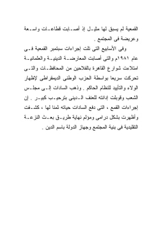 ‫ﺍﻟﻘﻤﻌﻴﺔ ﻟﻡ ﻴﺴﺒﻕ ﻟﻬﺎ ﻤﺜﻴـل ﺇﺫ ﺃﺼـﺎﺒﺕ ﻗﻁﺎﻋـﺎﺕ ﻭﺍﺴـﻌﺔ‬
                                   ‫ﻭﻋﺭﻴﻀﺔ ﻓﻰ ﺍﻟﻤﺠﺘﻤﻊ .‬
‫ﻭﻓﻰ ﺍﻷﺴﺎﺒﻴﻊ ﺍﻟﺘﻰ ﺘﻠﺕ ﺇﺠﺭﺍﺀﺍﺕ ﺴﺒﺘﻤﺒﺭ ﺍﻟﻘﻤﻌﻴﺔ ﻓـﻰ‬
‫ﻋﺎﻡ ١٨٩١ﻡ ﻭﺍﻟﺘﻰ ﺃﺼﺎﺒﺕ ﺍﻟﻤﻌﺎﺭﻀـﺔ ﺍﻟﺩﻴﻨﻴـﺔ ﻭﺍﻟﻌﻠﻤﺎﻨﻴـﺔ‬
‫ﺍﻤﺘﻼﺀﺕ ﺸﻭﺍﺭﻉ ﺍﻟﻘﺎﻫﺭﺓ ﺒﺎﻟﻔﻼﺤﻴﻥ ﻤﻥ ﺍﻟﻤﺤﺎﻓﻅـﺎﺕ ﻭﺍﻟﺘـﻰ‬
‫ﺘﺤﺭﻜﺕ ﺴﺭﻴﻌﺎ ﺒﻭﺍﺴﻁﺔ ﺍﻟﺤﺯﺏ ﺍﻟﻭﻁﻨﻰ ﺍﻟﺩﻴﻤﻘﺭﺍﻁﻰ ﻹﻅﻬﺎﺭ‬
                                     ‫ﹰ‬
‫ﺍﻟﻭﻻﺀ ﻭﺍﻟﺘﺄﻴﻴﺩ ﻟﻠﻨﻅﺎﻡ ﺍﻟﺤﺎﻜﻡ . ﻭﺫﻫﺏ ﺍﻟﺴﺎﺩﺍﺕ ﺇﻟـﻰ ﻤﺠﻠـﺱ‬
‫ﺍﻟﺸﻌﺏ ﻭﻗﻭﺒﻠﺕ ﺇﺩﺍﻨﺘﻪ ﻟﻠﻌﻨﻑ ﺍﻟـﺩﻴﻨﻰ ﺒﺘﺭﺤﻴـﺏ ﻜﺒﻴـﺭ . ﺇﻥ‬
‫ﺇﺠﺭﺍﺀﺍﺕ ﺍﻟﻘﻤﻊ ، ﺍﻟﺘﻰ ﺩﻓﻊ ﺍﻟﺴﺎﺩﺍﺕ ﺤﻴﺎﺘﻪ ﺜﻤﻨﹰ ﻟﻬﺎ ، ﻜﺸـﻔﺕ‬
            ‫ﺎ‬
‫ﻭﺃﻅﻬﺭﺕ ﺒﺸﻜل ﺩﺭﺍﻤﻰ ﻭﻤﺅﻟﻡ ﻨﻬﺎﻴﺔ ﻁﺭﻴـﻕ ﺒﻌـﺙ ﺍﻟﻨﺯﻋـﺔ‬
        ‫ﺍﻟﺘﻘﻠﻴﺩﻴﺔ ﻓﻰ ﺒﻨﻴﺔ ﺍﻟﻤﺠﺘﻤﻊ ﻭﺠﻬﺎﺯ ﺍﻟﺩﻭﻟﺔ ﺒﺎﺴﻡ ﺍﻟﺩﻴﻥ .‬
 